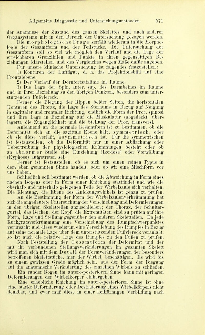 der Anamnese der Zustand des ganzen Skelettes und aucli anderer Org'ansysteme mit in den Bereich der Untersuchung gezogen werden. Die m 0 r p h 010 g i s c h e F r a g e zerfällt wiederum in die Morpho- logie der Gesamtform und der Teilstücke. Die Untersuchung der Gesamtform soll so viel wie möglich den Verlauf und die Lage der erreichbaren Grenzlinien und Punkte in ihren gegenseitigen Be- ziehungen klarstellen und des Vergleiches wegen Maße dafür angeben. Für unsere klinische Untersuchung ist folgendes festzustellen: 1) Konturen der Luftfigur, d. h. das Projektionsbild auf eine Frontalebene. 2) Der Verlauf der Dornfortsatzlinie im Räume. 3) Die Lage der Spin, anter. sup. des Darmbeines im Räume und in ihrer Beziehung zu den übrigen Punkten, besonders zum unter- stützenden Fußviereck. Ferner die Biegung der Rippen beider Seiten, die horizontalen Konturen des Thorax, die Lage des Sternums in Bezug auf Neigung in sagittaler und frontaler Richtung, endlich die Form der Proc. spinosi und ihre Lage in Beziehung auf die Muskulatur (abgedeckt, über- lagert), die Zugänglichkeit und die Stellung der Proc. transversi. Anlehnend an die normale Gesamtform ist zu bestimmen, ob die Deformität sich an die sagittale Ebene hält, symmetrisch, oder ob sie diese verläßt, asymmetrisch ist. Für die symmetrischen ist festzustellen, ob die Deformität nur in einer Abflachung oder Uebertreibung der physiologischen Krümmungen besteht oder ob an abnormer Stelle eine Einziehung (Lordose) oder Vorwölbung (Kyphose) aufgetreten sei. Ferner ist festzustellen, ob es sich um einen reinen T3q)us in dem eben genannten Sinne handelt, oder ob wir eine Mischform vor uns haben. Schließlich soll bestimmt werden, ob die Abweichung in Form eines flachen Bogens oder in Form einer Knickung stattfindet und wie die oberhalb und unterhalb gelegenen Teile der Wirbelsäule sich verhalten. Die Richtung, die Ebene des Knickungswinkels ist genau zu prüfen. An die Bestimmung der Form der Wirbelsäulenvei'krümmung hat sich die angedeutete Untersuchung der Verschiebung und Deformierungen in den übrigen Skeletteilen anzuschließen; der Thorax, der Schulter- gürtel, das Becken, der Kopf, die Extremitäten sind zu prüfen auf ihre Form, Lage und Stellung gegenüber den anderen Skeletteilen. Da jede Rückgratsverkrümmung eine Verschiebung des Rumpfschwerpunktes verursacht und diese wiederum eine Verschiebung des Rumpfes in Bezug auf seine normale Lage über dem unterstützenden Fußviereck veranlaßt, so ist auch die relative Lag'e des Rumpfes zu den Füßen zu prüfen. Nach Feststellung der Gesamtform der Deformität und der mit ihr verbundenen Stellungsveränderungen im gesamten Skelett wird man sich mit dem Detail der Formveränderungen der besonders betroffenen Skelettstücke, hier der Wirbel, beschäftigen. Es wird bis zu einem gewissen Grade möglich sein, aus der Form der Biegung auf die anatomische Veränderung des einzelnen Wirbels zu schließen. Ein runder Bogen im antero-posterioren Sinne kann mit geringen Deformierungen der Wirbelkörper einhergehen. Eine erhebliche Knickung im antero-posterioren Sinne ist ohne eine starke Deformierung oder Destruierung eines Wirbelkörpers nicht denkbar, und zwar muß diese in einer keilförmigen Verbildung nach