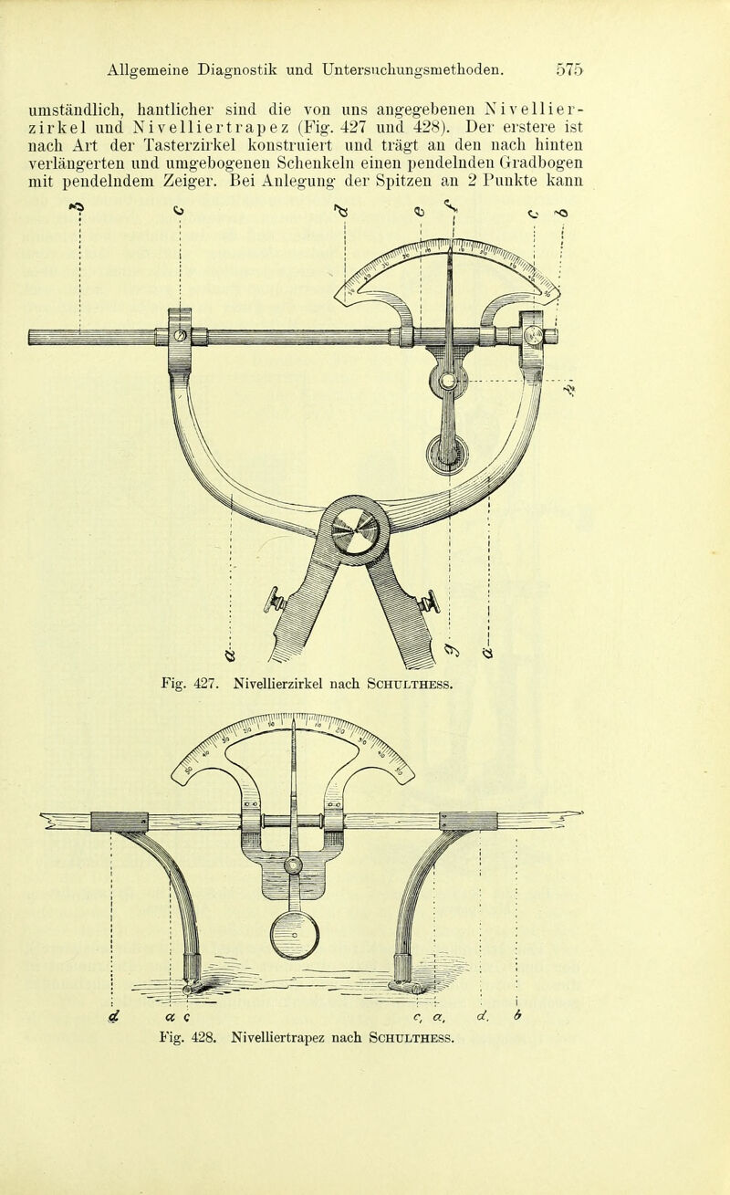 umständlich, hantlicher sind die von uns angegebenen Nivellier- zirkel und Nivelliertrapez (Fig. 427 und 428). Der erstere ist nach Art der Tasterzirkel konstruiert und trägt an den nach hinten verlängerten und umgebogenen Schenkeln einen pendelnden Gradbogen mit pendelndem Zeiger. Bei Anlegung der Spitzen an 2 Punkte kann Fig. 427. Nivellierzirkel nach Schulthess. Fig. 428. Nivelliertrapez nach Schulthess.