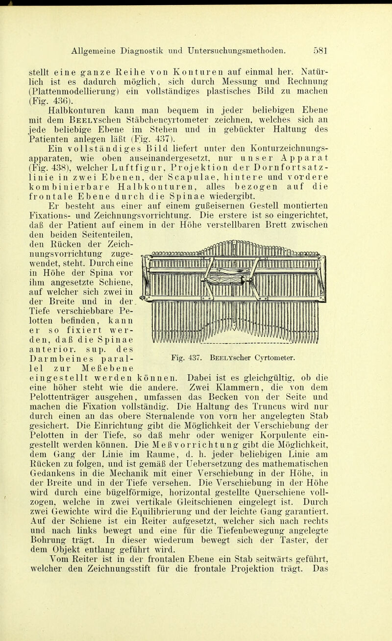 stellt eine ganze Reihe von Konturen auf einmal her. Natür- lich ist es dadurch möglich, sich durch Messung und Rechnung (Plattenmodellierung) ein vollständiges plastisches Bild zu machen (Fig. 43(3). Halbkonturen kann man bequem in jeder beliebigen Ebene mit dem BEELYSchen Stäbchencyrtometer zeichnen, welches sich an jede beliebige Ebene im Stehen und in gebückter Haltung des Patienten anlegen läßt (Fig. 437). Ein vollständiges Bild liefert unter den Konturzeichnungs- apparaten, wie oben auseinandergesetzt, nur unser Apparat (Fig. 438), welcher Luftfigur, Projektion der Dornfortsatz- linie in zwei Ebenen, der Scapulae, hintere und vordere k0m binierbare Ha 1 bkonturen, alles bezogen auf die frontale Ebene durch die Spinae wiedergibt. Er besteht aus einer auf einem gußeisernen Gestell montierten Fixations- und Zeichnungsvorrichtung. Die erstere ist so eingerichtet, daß der Patient auf einem in der Höhe verstellbaren Brett zwischen den beiden Seitenteilen, den Rücken der Zeich- nungsvorrichtung zuge- wendet, steht. Durch eine in Höhe der Spina vor ihm angesetzte Schiene, auf welcher sich zwei in der Breite und in der Tiefe verschiebbare Pe- lotten befinden, kann er so fixiert wer- den, daß die Spinae anterior, sup. des Darmbeines paral- lel zur Meßebene eingestellt werden können. Dabei ist es gleichgültig, ob die eine höher steht wie die andere. Zwei Klammern, die von dem Pelottenträger ausgehen, umfassen das Becken von der Seite und macheu die Fixation vollständig. Die Haltung des Truncus wird nur durch einen an das obere Sternalende von vorn her angelegten Stab gesichert. Die Einrichtung gibt die Möglichkeit der Verschiebung der Pelotten in der Tiefe, so daß mehr oder weniger Korpulente ein- gestellt werden können. Die Meß vorrichtung gibt die Möglichkeit, dem Gang der Linie im Räume, d. h. jeder beliebigen Linie am Rücken zu folgen, und ist gemäß der Uebersetzung des mathematischen Gedankens in die Mechanik mit einer Verschiebung in der Höhe, in der Breite und in der Tiefe versehen. Die Verschiebung in der Höhe wird durch eine bügeiförmige, horizontal gestellte Querschiene voll- zogen, welche in zwei vertikale Gleitschienen eingelegt ist. Durch zwei Gewichte wird die Equilibrierung und der leichte Gang garantiert. Auf der Schiene ist ein Reiter aufgesetzt, welcher sich nach rechts und nach links bewegt und eine für die Tiefeubewegung angelegte Bohrung trägt. In dieser wiederum bewegt sich der Taster, der dem Objekt entlang geführt wird. Vom Reiter ist in der frontalen Ebene ein Stab seitwärts geführt, welcher den Zeichnungsstift für die frontale Projektion trägt. Das