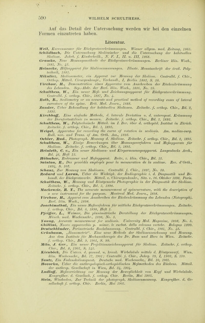Auf das Detail der Uiitersuchimg werden wir bei den einzelnen Formen einzutreten haben. Literatur. Weil, Kin-rc7uiiesscr für Fiirk-;/ratsfcrkrümmungen. Wiener allgem. med. Zeitung, lS6ö. Schildbach, Die Utitrrsucluing Skoliosischer und die Untersuchung der habituellen Sk-oliose. Jahrb. f. Kindn-heilk., N. F. I., II. u. III, 1868. Gvamko, Neue IlessungumcUwde der Rückgralsverhrümmungen. Berliner Min. Woch., 1S81, No. 43. Heinecke, Hilf sapparat für Skol ioscnmessungen. Illustr. ßlonatsschrift der ärztl. Poly- technik, 1882. Mikulicz, Skoliosometer, ein Apparat zur 3Iessu)ig der Skolio.te. Ceniralbl. f. Chir., Orthop. Mitteil. Cirurgenkongr., Verhandl., I, Berlin 1883, S. 58. Virchow, H., Demonstration eines Apiparates zum Anschreiben der Riickenkrümmung des Lebenden. Sep.-Abdr. der Berl. Min. Woch., 1880, No. 25. Schulthess, W., Ein neuer Meß- und Zeichnungsap)piarat für Rückgratsverkrümniung. Centralhl. f. orthop. Chir., 1887, No. J,. Roth, B., Scoliometry or an accurate and practical method of recording cases of lateral curvature of the spine. Brit. Med. Jouni., 1888. Zander, Ucber Behandlung der habituellen Skoliosen. Zeitschr. f. orthop. Chir., Bd. 2, 1893. Kivchhoff, Eine einfache Methode, d. laterale Deviation u. d. anteropost. Krümmung der Dornfortsatzliiiie zu messen. Zeitschr. f. orthop. Chir., Bd. 2, 1892. Schulthess, W., Polytechnische 3Iitteil. im I. Ber. über d. Orthopäd. Institut in Zürich. Zeitschr. f. orthop. Chir., Bd. 1, 1892. ^f'eigel, Apparatus for recording the curve of rotation in scoliosis. Am. medico-surg. Bull. nov. and Trans, of Am. Orth. Ass., 1893. Oehler, Rnd., Photograph. 3fe.?sting d. Skoliose. Zeitschr. f. orthop. Chir., Bd. 2, 1893. Schulthess, W., Einige Bemerkungen über Messungsverfahren und Meßapparate für Skoliose. Zeitschr. f. orthop. Chir., Bd. 2, 1893. Heinleth,, C. v., Ein neuer Skoliosen- und Körpermessungsapparal. Langenbecks Arch., Bd. 46, Heft 12. Hübscher, Redresseur und BIeßajiparat. Beitr. z. Min. Chir., Bd. 18. Sainton, H., Des procedes employes pour la mensuration de la scoliose. Rev. d'Orth., 1894, >'•>■ 103. Schanz, Zur Messung von Skoliosen. Centralbl. f. Chir., 1897, No. 38. Redard und Laran, Ueber die Wichtigk. der Radiographie i. d. Diagnostik tmd Be- handl. der Rückgratsverkr. Mitteil. v. Chirurgenkonkr., Sitz. v. 26. Oktober 1898, Paris. Schulthess, W., Messung und Röntgensche Photograjiliie in der Diagnostik der Skoliose. Zeitschr. f. orthop. Chir., Bd. ö, 1898. Mackenzie, R. T., The accurate mensurement of spincurvature, with the description of o neir instrument for the jmi-pose. ßlontreal 3Ied. Journ., 1898. Virchoir, H., Appai-at zum Anschreiben der Rückenkrümmung des Lebenden (Notograph). Berl. klin. Woch., 1898. Joachimsthal, Ein neues ßießrerfahren für seitliche Rückgratsverkrümmungen. Zeitschr. f. orthop. Chir., Bd. 6, 1898,'Heft 1. Pfeiffer, L., Weimar, Die 2>lanimetrische Darstelhmg der Rückgratsverkrümmungen, Münch, med. Wochenschr., 1898, No. 5. Yonng, Accurate measurement for scoliosis. University ßled. Blagazine, 1898, No. 5. (Ihillini, Nnovo apparecchio misur. le curbat. della colonna vertebr. Bologna 1899. Iteutschländer, Perimetrische Buckelmessung. Centralbl. f. Chir., 1901, No. 4^. Hrünbaum, ,,lkonometrie. Eine neue Methode der Skoliosenzeichnung und ßlessung. Aus dem Institute für 3Iechanotheraj)ie des Dr. Bum und Herz in Wien. Zeitschr. f. orthop. Chir., Bd. 9, 1901, S. 99. Milo, J. Oer.. Ein neuer Projektioyiszeichenujjpnrat für Skoliose. Zeitschr. f. ortho}). Chir., Bd. 8, 1901, S. I42. Kienböck, Die Unters, d. gesund, u. krank. Wirbelsäule mittels d. Röntgenverf. Wien. klin. Wochenschr., Bd. 17, 1901; Centralbl. f. Chir., Jahrg. 29, I, 1902, S. 130. Tautz, Ein Faden.ikoliosognost. Deutsche med. Wochenschr.., Bd. 10, 1901. Hovorka, Ueber die anthropologisch-orthopddisclien 3Ießmethoden des Rückens. 3Iitteil. der anthrop. Gesellschaft in Wien, Bd. 34, 1904-' LiUdloff, 3Ief5vorrichtung zur 3Iessung der Beweglichkeit von Eopf und Wirbelsäule. Kongreßber. d. Gesellsch. f. orthop. Chir. Berlin, 3Iai 1905. Stein, Wiesbaden, Zur Technik der 2^hotograph. Skoliosenmessung. Kongreßber. d. Ge- sellschaft f. orthop. Chir. Berlin, 3Iai 1005.