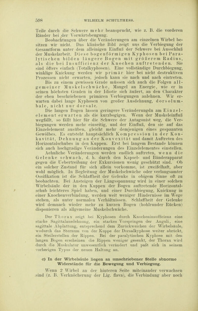 Teile durch die Scliwere mehr beansprucht, wie z. B. die vorderen Ränder bei der Yorwärtsbeugung-. Beobachtungen über die Veränderungen am einzelnen Wirbel be- sitzen wir nicht. Das klinische Bild zeigt uns die Verbiegung der Gesamtform unter dem alleinigen Einfluß der Schwere bei Ausschluß der Muskelarbeit. Diese bogenförmigen Kyphosen bei Para- lytischen bilden längere Bogen mit größerem Radius, als die bei Insufficienz der Knochen auftretenden. Sie sind öftei's einfach (Totalkypliosen). Eine vollständige Durchbiegung, winklige Knickung werden wir primär liier bei nicht destruktiven Prozessen nicht erwarten, jedoch kann sie nach und nach einti-eten. Bis zu einem gewissen Grade müssen sich auch die Folgen all- gemeiner Muskelschwäche, Mangel an Energie, wie er in seinen höchsten Graden in der Idiotie sich äußert, an den Charakter der eben beschriebenen primären Verbiegungen anlehnen. Wir er- warten dabei lange Kyphosen von großer Ausdehnung, dorsolum- bale, nicht nur dorsale. Die langen Bogen lassen geringere Veränderungdn am Einzel- element erwarten als die kurzbogigen. Wenn der Muskeleinfluß wegfällt, so fällt hier für die Scliwere der Antagonist weg, die Ver- biegungen werden mehr einseitig, und der Einfluß, den sie auf das Einzelelement ausüben, gleicht mehr demjenigen eines gespannten Gewölbes. Es entsteht hauptsächlich Kompression in der Kon- kavität. Dehnung an der Konvexität und damit Auftreten des Horizontalschubes in den Kuppen. Erst bei langem Bestände können sich auch hochgradige Veränderungen des Einzelelementes einstellen. Aehnliche Veränderungen werden endlich auftreten, wenn die Gelenke schwach, d. h. durch den Kapsel- und Bänderapparat gegen die Uebertreibung der Exkursionen wenig geschützt sind. Ob ein solcher Zustand für sich allein vorkomme, ist zweifelhaft, aber wohl möglich. In Begleitung der Muskelschwäche oder verlangsamter Ossifikation ist die Schlatt'lieit der Gelenke in obigem Sinne oft zu beobachten. Bei Ansteigen der Längsspannung wird in einer solchen Wirbelsäule der in den Kuppen der Bogen auftretende Horizontal- scliub leichteres Spiel haben, und einer Durchbiegung, Knickung in einer Knochenverbindung, werden weit weniger Hindernisse im Wege stehen, als unter normalen Verhältnissen. Schlaffheit der Gelenke wird demnach wiedei' mehr zu kurzen Bogen (hohlrunder Rücken) disponieren als allgemeine Muskelschwäche. Der Thorax zeigt bei Kyphosen durch Knocheninsnfficienz eine starke Sagittalansdehmmg, ein starkes Vorspringen der Anguli, eine sagittale Abplattung, entsprechend dem Zurückweichen der Wirbelsäule, wodurch das Sternum von der Kuppe der Dorsalkj^phose weiter abrückt, ein Steilerstellen der Rippen. Bei der paralytischen Kj^phose mit den langen Bogen erscheinen die Rippen weniger gesenkt, der Thorax wird durch die Muskulatur unwesentlich verändert und paßt sich in seinem vorherigen T3-pus der neuen Haltung an. c) In der Wirbelsäiüe liegen an umschriebener Stelle abnorme Widerstände für die Bewegung und Verbiegung. ^^'enn 2 Wii'bel an der hinteren Seite miteinander verwachsen .sind (z. B. Verknöcherung der Lig. flava), die Verbindung aber noch