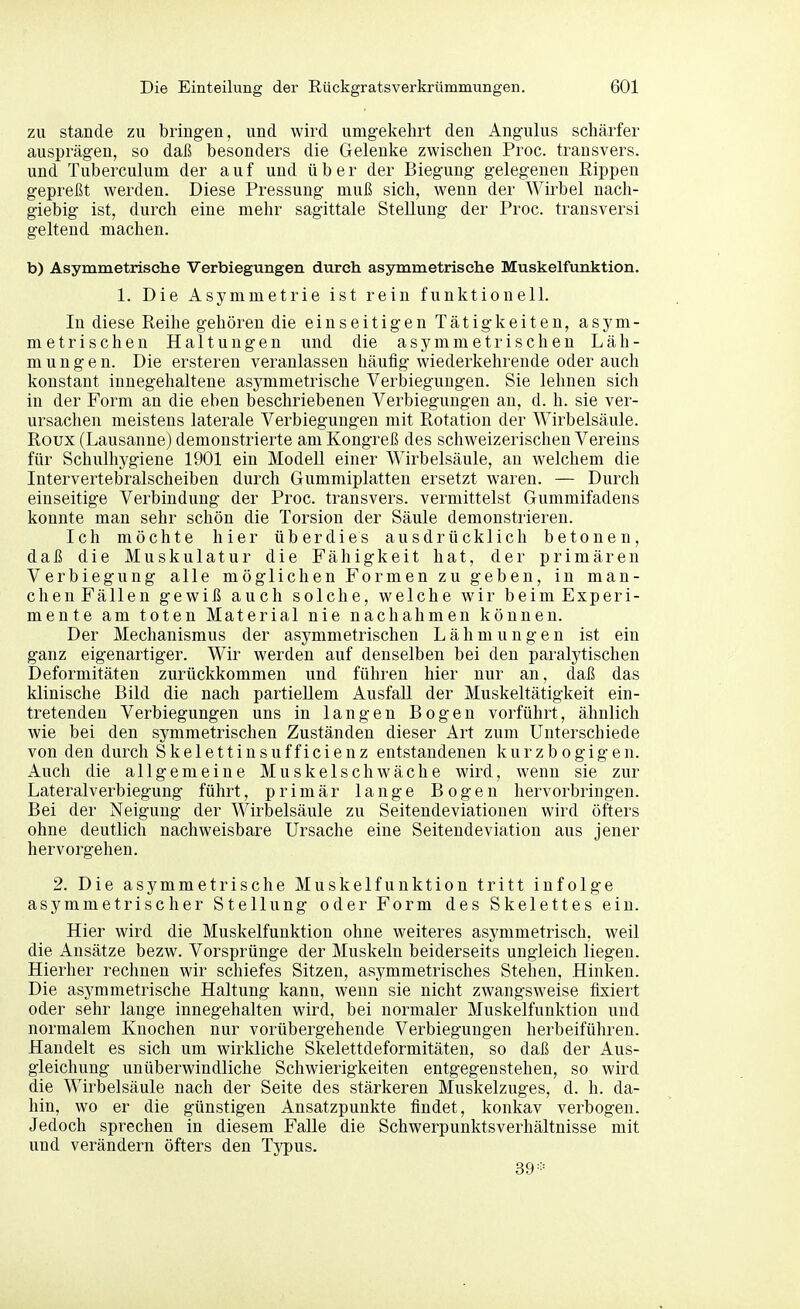 zu Stande zu bringen, und wird umgekehrt den Angulus schärfer ausprägen, so dai5 besonders die Gelenke zwischen Proc. transvers. und Tuberculum der auf und über der Biegung gelegenen Rippen gepreßt werden. Diese Pressung muß sich, wenn der Wirbel nach- giebig ist, durch eine mehr sagittale Stellung der Proc. transversi geltend machen. b) Asymmetrische Verbiegungen durch asymmetrische Muskelfunktion. 1. Die Asymmetrie ist rein funktionell. In diese Reihe gehören die einseitigen Tätigkeiten, asym- metrischen Haltungen und die asymmetrischen Läh- mungen. Die ersteren veranlassen häufig wiederkehrende oder auch konstant innegehaltene asymmetrische Verbiegungen. Sie lehnen sich in der Form an die eben beschriebenen Verbiegungen an, d. h. sie ver- ursachen meistens laterale Verbiegungen mit Rotation der Wirbelsäule. Roux (Lausanne) demonstrierte am Kongreß des schweizerischen Vereins für Schulhygiene 1901 ein ModeU einer Wirbelsäule, an welchem die Intervertebralscheiben durch Gummiplatten ersetzt waren. — Durch einseitige Verbindung der Proc. transvers. vermittelst Gummifadens konnte man sehr schön die Torsion der Säule demonstrieren. Ich möchte hier überdies ausdrücklich betonen, daß die Muskulatur die Fähigkeit hat, der primären Verbiegung alle möglichen Formen zu geben, in man- chenFällen gewiß auch solche, welche wir beimExperi- mente am toten Material nie nachahmen können. Der Mechanismus der asymmetrischen Lähmungen ist ein ganz eigenartiger. Wir werden auf denselben bei den paralytischen Deformitäten zurückkommen und führen hier nur an, daß das klinische Bild die nach partiellem Ausfall der Muskeltätigkeit ein- tretenden Verbiegungen uns in langen Bogen vorführt, ähnlich wie bei den symmetrischen Zuständen dieser Art zum Unterschiede von den durch Skelettinsufficienz entstandenen kurzbogigen. Auch die allgemeine Muskelschwäche wird, wenn sie zur Lateralverbiegung führt, primär lange Bogen hervorbringen. Bei der Neigung der Wirbelsäule zu Seitendeviatiouen wird öfters ohne deutlich nachweisbare Ursache eine Seitendeviation aus jener hervorgehen. 2. Die asymmetrische Muskelfunktion tritt infolge asymmetrischer Stellung oder Form des Skelettes ein. Hier wird die Muskelfunktion ohne weiteres asymmetrisch, weil die Ansätze bezw. Vorsprünge der Muskeln beiderseits ungleich liegen. Hierher rechnen wir schiefes Sitzen, asymmetrisches Stehen, Hinken. Die asymmetrische Haltung kann, wenn sie nicht zwangsweise fixiert oder sehr lange innegehalten wird, bei normaler Muskelfunktion und normalem Knochen nur vorübergehende Verbiegungen herbeiführen. Handelt es sich um wirkliche Skelettdeformitäten, so daß der Aus- gleichung unüberwindliche Schwierigkeiten entgegenstehen, so wird die Wirbelsäule nach der Seite des stärkeren Muskelzuges, d. h. da- hin, wo er die günstigen Ansatzpunkte findet, konkav verbogen. Jedoch sprechen in diesem Falle die Schwerpunktsverhältnisse mit und verändern öfters den Typus. 39=:=