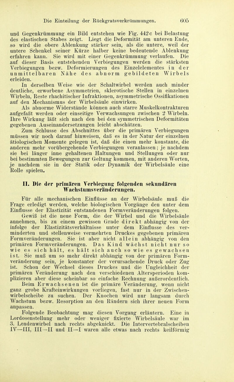 und Gegenkfümmung ein Bild entstehen wie Fig. 442 c bei Belastung des elastischen Stabes zeigt. Liegt die Deformität am unteren Ende, so wird die obere Ablenkung stärker sein, als die untere, weil der untere Schenkel seiner Kürze halber keine bedeutende Ablenkung erfahren kann. Sie wird mit einer Glegenkrümmung verlaufen. Die auf dieser Basis entstehenden Verbiegungen werden die stärksten Verbiegungen bezw. Deformierungen des Einzelelementes in der unmittelbaren Nähe des abnorm gebildeten Wirbels erleiden. In derselben Weise wie der Schaltwirbel werden auch minder deutliche, erworbene Asymmetrien, sklerotische Stellen in einzelnen Wirbeln, Reste rhachitischer lufraktionen, asymmetrische Ossifikationen auf den Mechanismus der Wirbelsäule einwirken. Als abnorme Widerstände können auch starre Muskelkontrakturen aufgefaßt werden oder einseitige Verwachsungen zwischen 2 Wirbeln. Ihre Wirkung läßt sich nach den bei den symmetrischen Deformitäten gegebenen Auseinandersetzungen leicht abschätzen. Zum Schlüsse des Abschnittes über die primären Verbiegungen müssen wir noch darauf hinweisen, daß es in der Natur der einzelnen ätiologischen Momente gelegen ist, daß die einen mehr konstante, die anderen mehr vorübergehende Verbiegungen veranlassen; je nachdem sie bei länger inne gehaltenen Haltungen und Stellungen oder nur bei bestimmten Bewegungen zur Geltung kommen, mit anderen Worten, je nachdem sie in der Statik oder Dynamik der Wirbelsäule eine EoUe spielen. II. Die der primären Yerbieguiig folgenden sekundären WaelistumsYeränderungen. Für alle mechanischen Einflüsse an der Wirbelsäule muß die Frage erledigt werden, welche biologischen Vorgänge den unter dem Einflüsse der Elastizität entstandenen Formveränderungen folgen. Gewiß ist die neue Form, die der Wirbel und die Wirbelsäule annehmen, bis zu einem gewissen Grade direkt abhängig von der infolge der Elastizitätsverhältnisse unter dem Einflüsse des ver- minderten und stellenweise vermehrten Druckes gegebenen primären Formveränderungen. Sie ist aber nicht allein abhängig von den primären Formveränderungen. Das Kind wächst nicht nur so wie es sich hält, es hält sich auch so wie es gewachsen ist. Sie muß um so mehr direkt abhängig von der primären Form- veränderung sein, je konstanter der verursachende Druck oder Zug ist. Schon der Wechsel dieses Druckes und die Ungleichheit der primären Veränderung nach den verschiedenen Altersperioden kom- plizieren aber diese scheinbar so einfache Rechnung außerordentlich. Beim Erwachsenen ist die primäre Veränderung, wenn nicht ganz grobe Krafteinwirkungen vorliegen, fast nur in der Zwischen- wirbelscheibe zu suchen. Der Knochen wird nur langsam durch Wachstum bezw. Resorption an den Rändern sich ihrer neuen Form anpassen. Folgende Beobachtung mag diesen Vorgang erläutern. Eine in Lordosenstellung mehr oder weniger fixierte Wirbelsäule war im 3. Lendenwirbel nach rechts abgeknickt. Die Intervertebralscheiben IV—III, III—II und II—I waren alle etwas nach rechts keilförmig