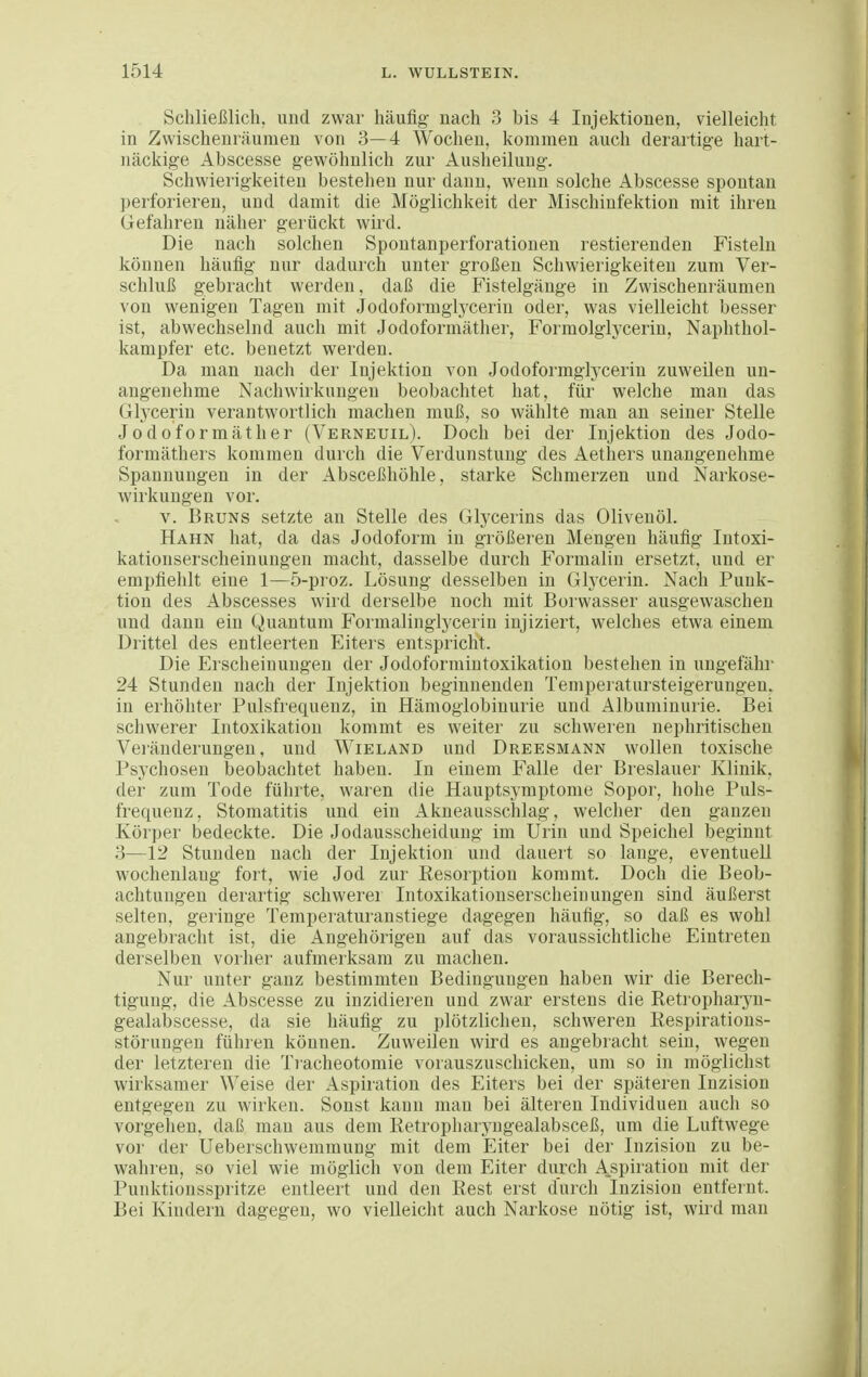 Schließlich, und zwar häufig nach 3 bis 4 Injektionen, vielleicht in Zwischenräumen von 3—4 Wochen, kommen auch derartige hart- näckige Abscesse gewöhnlich zur Auslieiluug. Schwierigkeiten bestehen nur dann, wenn solche Abscesse spontan perforieren, und damit die Möglichkeit der Mischinfektion mit ihren Gefahren näher gerückt wird. Die nach solchen Spontanperforationen restierenden Fisteln können häufig nur dadurch unter großen Schwierigkeiten zum Ver- schluß gebracht werden, daß die Fistelgänge in Zwischenräumen von wenigen Tagen mit Jodoformglycerin oder, was vielleicht besser ist, abwechselnd auch mit Jodoformäther, Formolglycerin, Naphthol- kampfer etc. benetzt werden. Da man nach der Injektion von Jodoformglycerin zuweilen un- angenehme Nachwirkungen beobachtet hat, für welche man das Gtycerin verantwortlich machen muß, so wählte man an seiner Stelle Jodoformäther (Verneuil). Doch bei der Injektion des Jodo- formäthei's kommen durch die Verdunstung des Aethers unangenehme Spannungen in der Absceßhöhle, starke Schmerzen und Narkose- wirkungen vor. V. Bruns setzte au Stelle des Glycerins das Olivenöl. Hahn hat, da das Jodoform in größeren Mengen häufig Intoxi- kationserscheinungen macht, dasselbe durch Formalin ersetzt, und er empfiehlt eine 1—5-pioz. Lösung desselben in Glycerin. Nach Punk- tion des Abscesses wird derselbe noch mit Borwasser ausgewaschen und dann ein Quantum Formalinglycerin injiziert, welches etwa einem Drittel des entleerten Eiters entspricht. Die Erscheinungen der Jodoforraintoxikation bestehen in ungefähr 24 Stunden nach der Injektion beginnenden Temperatursteigerungen, in erhöhter Pulsfrequenz, in Hämoglobinurie und Albuminurie. Bei schwerer Intoxikation kommt es weiter zu schweren nephritischen Veränderungen, und Wieland und Dreesmann wollen toxische Psychosen beobachtet haben. In einem Falle der Breslauer Klinik, der zum Tode führte, waren die Hauptsymptonie Sopor, hohe Puls- frequenz, Stomatitis und ein Akneausschlag, welcher den ganzen Körper bedeckte. Die Jodausscheidung im Urin und Speichel beginnt 3—12 Stunden nach der Injektion und dauert so lange, eventuell wochenlang fort, wie Jod zur Resorption kommt. Doch die Beob- achtungen derartig schwerer Intoxikatiouserscheinungen sind äußerst selten, geringe Temperaturanstiege dagegen häufig, so daß es wohl angebracht ist, die Angehörigen auf das voraussichtliche Eintreten derselben vorher aufmerksam zu machen. Nur unter ganz bestimmten Bedingungen haben wir die Berech- tigung, die Abscesse zu inzidieren und zwar erstens die Retropharyn- gealabscesse, da sie häufig zu plötzlichen, schweren Respirations- störungen führen können. Zuweilen wird es angebracht sein, wegen der letzteren die Tr-acheotomie vorauszuschicken, um so in möglichst wirksamer Weise der Aspiration des Eiters bei der späteren Inzision entgegen zu wirken. Sonst kann man bei älteren Individuen auch so vorgehen, daß mau aus dem Retropharyngealabsceß, um die Luftwege vor der Ueberschwemmung mit dem Eiter bei der Inzision zu be- wahren, so viel wie möglich von dem Eiter durch Aspiration mit der Punktionsspritze entleert und den Rest erst durch Inzision entfernt. Bei Kindern dagegen, wo vielleicht auch Narkose nötig ist, wird man