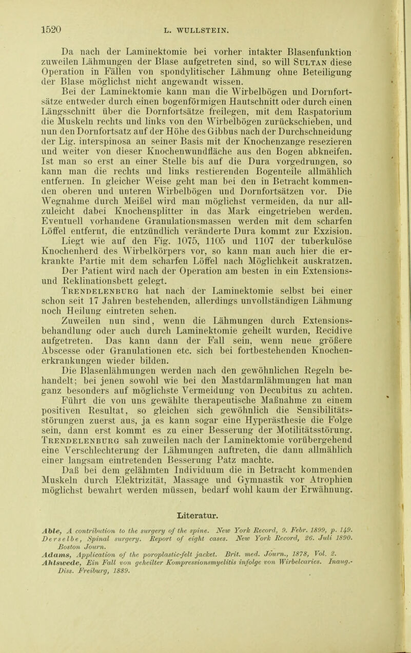 Da nach der Lamiuektomie bei vorher intakter Blasenfunktion zuweilen Lähmungen der Blase aufgetreten sind, so will Sultan diese Operation in Fällen von spondylitischer Lähmung ohne Beteiligung der Blase möglichst nicht angewandt wissen. Bei der Laminektomie kann man die Wirbelbögen und Doinfort- sätze entweder durch einen bogenförmigen Hautschnitt oder durch einen Längsschnitt über die Dornfortsätze freilegen, mit dem Kaspatorium die Muskeln rechts und links von den Wirbelbögen zurückschieben, und nun den Dorufortsatz auf der Höhe des Gibbus nach der Durchschneidung der Lig. interspinosa an seiner Basis mit der Knochenzange resezieren und weiter von dieser Knochenwundfläche aus den Bogen abkneifen. Ist man so erst an einer Stelle bis auf die Dura vorgedrungen, so kann man die rechts und links restierenden Bogenteile allmählich entfernen. In gleicher Weise geht man bei den in Betracht kommen- den oberen und unteren Wirbelbögen und Dornfortsätzen vor. Die Wegnahme durch Meißel wird man möglichst vermeiden, da nur aU- zuleicht dabei Knochensplitter in das Mark eingetrieben werden. Eventuell vorhandene Granulationsmassen werden mit dem scharfen Löffel entfernt, die entzündlich veränderte Dura kommt zur Exzision. Liegt wie auf den Fig. 1075, 1105 und 1107 der tuberkulöse Knochenherd des Wirbelkörpers vor, so kann man auch hier die er- krankte Partie mit dem scharfen Löftel nach Möglichkeit auskratzen. Der Patient wird nach der Operation am besten in ein Extensions- und Reklinationsbett gelegt. Trendelenburg hat nach der Laminektomie selbst bei einer schon seit 17 Jahren bestehenden, allerdings unvollständigen Lähmung noch Heilung eintreten sehen. Zuweilen nun sind, wenn die Lähmungen durch Extensions- behandlung oder auch durch Laminektomie geheilt wurden, Recidive aufgetreten. Das kann dann der Fall sein, wenn neue größere Abscesse oder Granulationen etc. sich bei fortbestehenden Knochen- erkrankungen wieder bilden. Die Blasenlähmungen werden nach den gewöhnlichen Regeln be- handelt; bei jenen sowohl wie bei den Mastdarmlähmungen hat man ganz besonders auf möglichste Vermeidung von Decubitus zu achten. Führt die von uns gewählte therapeutische Maßnahme zu einem positiven Resultat, so gleichen sich gewöhnlich die Sensibilitäts- störungen zuerst aus, ja es kann sogar eine Hyperästhesie die Folge sein, dann erst kommt es zu einer Besserung der Motilitätsstörung. Trendelenburg sah zuweilen nach der Laminektomie vorübergehend eine Verschlechterung der Lähmungen auftreten, die dann allmählich einer langsam eintretenden Besserung Patz machte. Daß bei dem gelähmten Individuum die in Betracht kommenden Muskeln durch Elektrizität, Massage und Gymnastik vor Atrophien möglichst bewahrt werden müssen, bedarf wohl kaum der Erwähnung. Literatur. Ahle, A contrihution to the surgery of the spine. New York Eecord, 9. Febr. 1899, p. 149. Derselbe, Spinal surgery. Report of eight cases. New York Record, 26. Juli 1890. Boston Journ. Adams, Application of the poroplastic-felt jacket. Brit. med. Jöurn., 1878, Vol. 2. Ahlsivede, Ein Fall von geheilter Kompressionsmyelitis infolge von Wirbelcaries. Inaiig.- Diss. Freiburg, 1889.