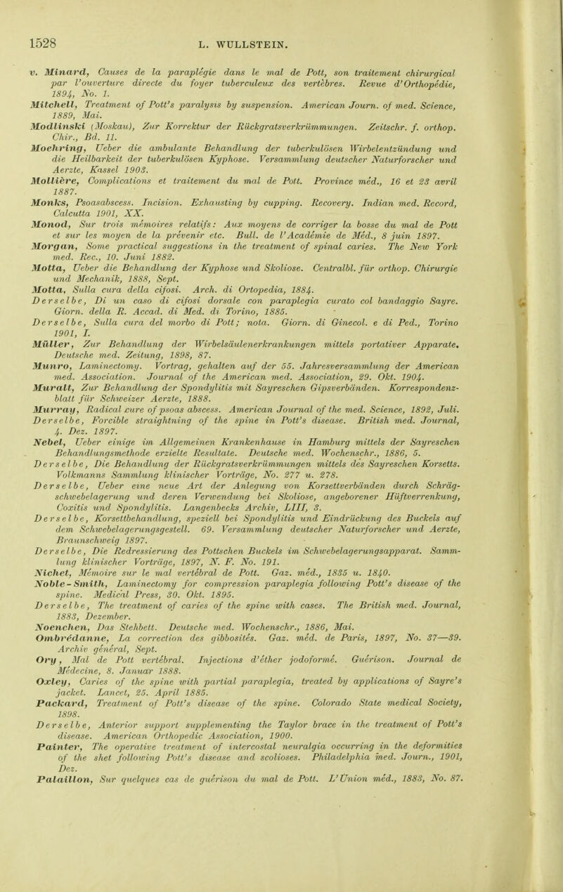 V. Minard, Ganses de la paraplegie dans le mal de Pott, son traitement chirurgical par l'Ouvertüre directe du foyer tuberculeux des vertebres. Revue d'Orthopädie, 1894, Ao. 1. Mitchell, Treatment of Pott's paralysis by Suspension. American Journ. o/ med. Science, 1889, Mai. Modlinski {Moskau}, Zur Korrektur der Eückgratsverkrümmungen. Zeitschr. f. orthop. Chir., Bd. 11. Moehring, Weber die ambulante Behandlung der tuberkulösen Wirbelentzündung und die Heilbarkeit der tuberkulösen Kyphose. Versammlung deutscher Naturforscher und Aerzte, Kassel 1903. Molliere, Complications et traitement du mal de Pott. Province med., 16 et 23 avril 1887. Monks, Psoasabscess. Incision. Exhausling by cupping. Recovery. Indian med. Rocord, Calcutta 1901, XX. Monod, Siir trois memoires relatifs: Aux moyens de corriger la bosse du mal de Pott et Sur les moyen de la prevenir etc. Bull, de l'Academie de Med., 8 juin 1897. Morgan, Some practical suggestions in the treatment of spinal caries. The New York med. Ree, 10. Juni 1882. Motta, lieber die Behandlung der Kyphose und Skoliose. Centralbl. für orthop. Chirurgie und Mechanik, 1888, Sept. Motta, Sulla cura della cifosi. Arch. di Ortopedia, 1884- Derselbe, Di un caso di cifosi dorsale con paraplegia curato col bandaggio Sayre. Giorn. della R. Accad. di Med. di Torino, 1885. Derselbe, Sulla cura del morbo di Pott; nota. Giorn. di Ginecol. e di Ped., Torino 1901, I. Müller, Zur Behandlung der Wirbelsäulenerkrankungen mittels portativer Apparate. Deutsche med. Zeitung, 1898, 87. Munro, Laminectomy. Vortrag, gehalten auf der 53. Jahresversammlung der American med. Association. Journal of the American med. Association, 29. Okt. 190^. Muralt, Zur Behandlung der Spondylitis mit Sayreschen Gipsverbänden. Korrespondem- blalt für Schweizer Aerzte, 1888. Murray, Radical jcure of psoas abscess. American Journal of the med. Science, 1892, Juli. Derselbe, Forcible straightning of the spine in Pott's disease. British med. Journal, 4. Dez. 1897. Nebel, lieber einige im Allgemeinen Krankenhause in Hamburg mittels der Sayreschen Behandlungsmethode erzielte Resultate. Deutsche med. Wochenschr., 1886, 5. Derselbe, Die Behandlung der Rückgratsverkrümmungen mittels des Sayreschen Korsetts. Volkmanns Sammlung klinischer Vorträge, No. 277 u. 278. Derselbe, lieber eine neue Art der Anlegung von Korsettverbänden durch Schräg- schwebelagerung und deren Verwendung bei Skoliose, angeborener Hüftverrerikung, Coxitis und. Spondylitis. Langenbecks Archiv, LIII, 3. Derselbe, Korsettbehandlung, speziell bei Spondylitis und Eindrückung des Buckels auf dem Schwebelagerungsgestell. 69. Versammlung deutscher Naturforscher und Aerzte, Braxmschweig 1897. Derselbe, Die Redressierung des Pöltschen Buckels im Schwebelagerungsapparat. Samm- lung klinischer Vorträge, 1897, N. F. No. 191. Nichet, Memoire sur le mal vertebral de Pott. Gaz. med., 1835 u. I84O. Noble-Smith, Laminectomy for compression paraplegia following Pott's disease of the spine. Medical Press, 30. Okt. 1895. Derselbe, The treatment of caries of the spine with cases. The British med. Journal, 1883, Dezember. Noenchen, Das Stehbett. Deutsche med. Wochenschr., 1886, Mai. Ombredanne, La correction des gibbosites. Gaz. med. de Paris, 1897, No. 37—39. Archiv general, Sept. Ory, Mal de Pott vertebral. Injections d'ether jodoforme. Guerison. Journal de Medecine, 8. Januar 1888. Oxley, Caries of the spine with partial jjaraplegia, treated by applications of Sayre's jacket. Lancet, 25. April 1885. Packard, Treatment of Pott's disease of the spine. Colorado State medical Society, 1898. Derselbe, Anterior supporl supplementing the Taylor brace in the treatment of Pott's disease. American Orlhopedic As.iociation, 1900. Painter, The operative treatment of intercostal neuralgia occurring in the deformities of the shet following Pott's disease and scolioses. Philadelphia med. Journ., 1901, bez. Palaillon, Sur quelques cas de guerison du mal de Pott. L'Ünion med., 1883, No. 87.