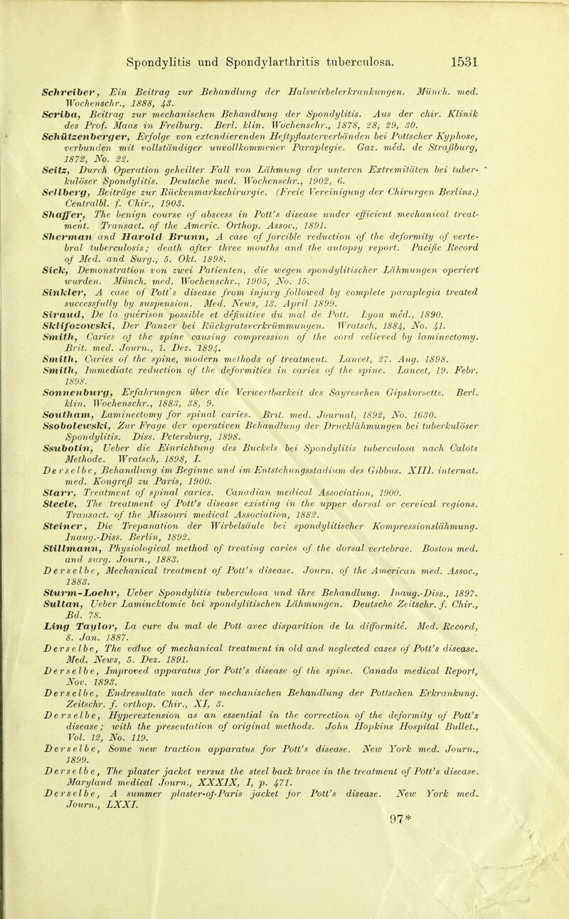 Schreiber, Ein Beitrag zur Behandlung der Hahxvirhelerkrankurigen. Münch, med. Woche7ischr., 1888, 43. Scriba, Beitrag zur mechanischen Behandlung der Spondylitis. Aus der chir. Klinik des Prof. Maas in Freiburg. Berl. Min. Wochenschr., 1878, SS, 29, 30. Schützenberg er, Erfolge von extendierenden Hcßpflasterverbändeyi bei Pottscher Kyphose, verbunden mit vollständiger unvollkommener Paraplegie. Gaz. med. de Straßburg, 1872, No. 22. Seite, Durch Operation geheilter Fall von Lähmung der unteren Extremitäten bei tuber- ' kulöser Spondylitis. Deutsche med. Wochenschr., 1902, 6. Sellberg, Beiträge zur Rückenmarkschirurgic. (Freie Vereinigung der Chirurgen Berlins.) Centralbl. f. Chir., 1903. Shaffer, The benign course of abscess in Pott's disease under efficient mechanical treat- ment. Transact. of ihe Americ. Orthop. Assoc, 1891. Sherman amd Harold Brunn, A case of forcible reduction of the deformity of verte- bral iuberculosis; death after three mouths and the autopsy report. Pacific Record of 3Ied. and Surg., 5. Okt. 1898. Sick, Demonstration von zwei Patienten, die wegen spondylitischer Lähmungen operiert wurden. Münch, med. Wochenschr., 1905, No. 15. SinTcler, A case of Pott's disease from injury followed by complete paraplegia treated successfiilly by Suspension. Med. News, 18. April 1899. Siraud, De la guerison possible et definitive du mal de Pott. Lyon med., 1890. SklifozowsTci, Der Panzer bei Rückgratsverh'ümmungen. Wratsch, 1884, ^o. 4^- Smith, Caries oj the spine causing compression of ihe cord r-elieved by laminectomy. Brit. med. Journ., 1. Dez. 1894. Smith, Caries of ihe spine, modern methods of ireatment. Lancet, 27. Aug. 1898. Smith, Jmmediate reduction of tJie deformities in caries of the spine. Lancet, 19. Febr. 1898. Sonnenburg, Erfahrungen über die Verweribarkeit des Sayreschen Gipskorsetts. Berl. klin. Wochenschr., 1883, 38, 9. Southani, Lamiyiectomy for spinal caries. Brit. med. Journal, 1892, No. 1630. Ssobolewslci, Zur Frage der operativen Behandlung der Drucklähmungen bei tuberkulöser Spondylitis. Diss. Petersburg, 1898. Ssubotin, Ueber die Einrichtung des Buckels bei Spondylitis tubercidosa nach Calots Methode. Wratsch, 1898, L. Derselbe, Behandlung im Beginne und im Entstehungssiadiinn des Gibbus. XTIl. internat. med. Kongreß zu Paris, 1900. Starr, Treatment of spinal caries. Canadian medical Association, 1900. Steele, The treatment of Pott's disease existing in the upper dorsal or cervical regions. Trausact. of the 3Iissouri medical Association, 1882. Steiner, Die Trepanation der Wirbelsäule bei Spondylitis eher Kompressionslähmung. Inauy.-Diss. Berlin, 1892. Stillmann, Physiological method of treating caries of the dorsal vertebrae. Boston med. and siirg. Journ., 1883. Derselbe, Mechanical treatment of Pott's disease. Journ. of the Americayi med. Assoc, 1883. St/urm-Loehr, lieber Spondylitis tuberculosa und ihre Behandlung. Inaug.-Diss., 1897. Sultan, Ueber Laminektomie bei spondylitischen Lähmungen. Deutsche Zeitschr. f. Chir., Bd. 78. lAng Taylor, La eure du mal de Pott avec disparition de la diffbrmite. Med. Record, 8. Jan. 1887. Derselbe, The va^lue of mechanical treatment in old and neglected cases of Pott's disease. Med. News, 5. Dez. 1891. Derselbe, Improved, apparatus for Pott's disease of the spine. Canada medical Report, Nov. 1893. Derselbe, Endresultate nach der mechanischen Behandlung der Pöltschen Erkrankung. Zeitschr. f. orthop. Chir., XL, 3. Derselbe, Jlyperextension as an essential in the correction of the deformity of Pott's disease; with the presentalion of original methods. John Hopkins Hospital Bullet., Vol. 12, No. 119. Derselbe, Some new traction apparatus for Pott's disease. New York med. Journ., 1899. Derselbe, The plaster jacket versus the sieel back brace in the treatment of Pott's disease^ Maryland medical Journ., XXXIX, I, p. 471. Derselbe, A summer plaster-of Paris jacket for Pott's disease. New York med, Journ., LXXL 97*