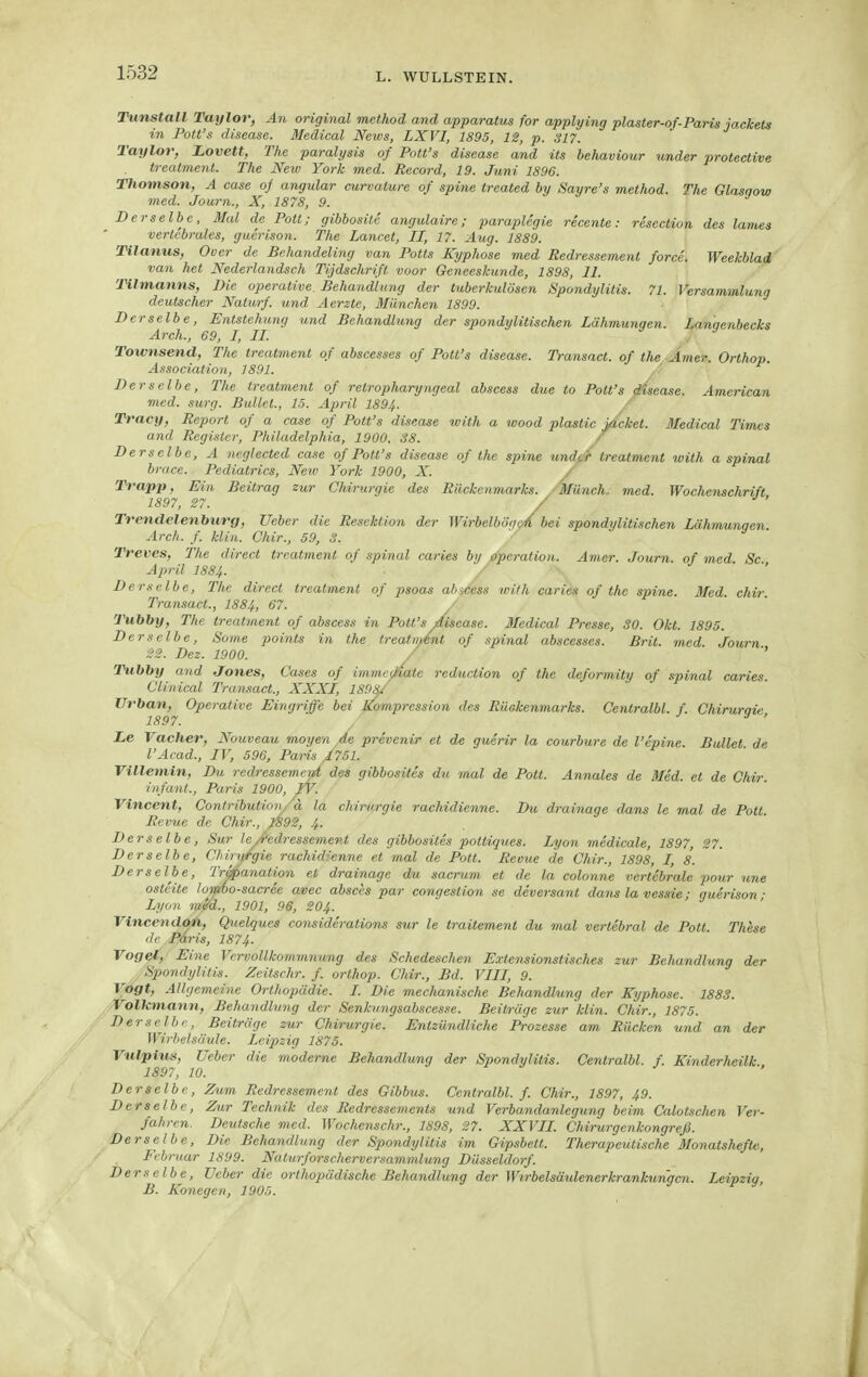 Tunstall Taylor, An original method and apparatus for applying plaster-of-Paris jackets in Pott's disease. Medical News, LXVI, 1895, IS, p. 317. Taylor, Lovett, The paralysis of Pott's disease and its behaviour under protective treatmertt. The New York med. Record, 19. Juni 1896. Thomson, A case of angular curvalure of spine treated by Sayre's method. The Glasgow med. Journ., X, 1878, 9. Derselbe, Mal de Polt; gibbosite angulaire; paraplegie recente: resection des lamea vertcbrales, guerison. The Lancet, II, 17. Aug. 1889. Tilanus, Over de Behandeling van Potts Kyphose med Redressement force. Weekblad van het Nederlandsch Tijdschrift voor Geneeskunde, 1898, II. Tilmanns, Die operative. Behandlung der tuberkulösen Spondylitis. 71. Versammlung deutscher Nalurf. und Aerzte, München 1899. Derselbe, Entstehung und Behandlung der spondylitischen Lähmungen. Lanqenbecks Arch., 69, I, II. Townsend, The treatment of abscesses of Pott's disease. Transact. of the Amer. Orthop. Association, 1891. Derselbe, The treatment of retropharyngeal abscess due to Pott's disease. American med. surg. Bullet., 15. April 189^. Tracy, Report of a case of Pott's disease with a wood plastic ^cket. Medical Times and Register, Philadelphia, 1900, S8. / Derselbe, A ncglected case of Pott's disease of the spine undfir treatment with a spinal brace. Pediatrics, New York 1900, X. / Trapp, Ein Beitrag zur Chirurgie des Rückenmarks. Münch, med. Wochenschrift 1897, 27. '' Trenclelenburg, Ueber die Resektion der Wirbelbögc/bei spondylitischen Lährrmngen. Arch. f. klin. Chir., 59, 3. Treves, The direct treatment of spinal caries 61/ Operation. Amer. Journ. of med Sc April I884. ■ . Derselbe, The direct treatment of psoas ah.^ccss with caries of the spine. Med. chir Transact., 1884, 67. ■ Tubby, The treatment of abscess in Pott's Asease. Medical Presse, SO. Okt. 1895. Derselbe, Some points in the treatiidnt of spinal abscesses. Brit. med Journ '■^3. Dez. 1900. ' '' Tubby and Jones, Cases of imme^Mate reduction of the deformity of spinal caries. Clinical Tra.nsact., XXXI, 1898/ Urban, Operative Eingriffe bei Kompression des Rückenmarks. Centralbl. f. Chirurnic 1897. ' Le Vacher, Nouveau moyen ,de prevenir et de guerir la courbure de l'epirie. Bullet de l'Acad., IV, 596, Paris /751. Villemin, Du redressement des gibbosiles du mal de Pott. Annales de Med. et de Chir infant., Paris 1900, /V. ' Vincent, Contributioiy ä la Chirurgie rachidienne. Du drainage dans le mal de Pott Revue de Chir., /S9S, 4. Derselbe, Sur le/'edressement des gibbosites pottiques. Lyon medicale, 1897, 27. Derselbe, Chirurgie rachidienne et mal de Pott. Revue de Chir., 1898, I, 8. Derselbe, Trapanation et drainage du sacrum et de la colonne vertebrale pour une osteite lor^o-sacree avec absces par congestion se deversant dans la vessie; guerison- Lyon mM., 1901, 96, 2O4. Vinccnaojti, Quelques considerations sur le traitement du mal vertebral de Pott. These de Päris, 1874. Vogel, Eine Vervollkommnung des Schedeschen Extensionstisches zur Behandlung der Spondylitis. Zeitschr. f. orlhop. Chir., Bd. VIII, 9. Vogt, Allgemeine Orthopädie. I. Die mechanische Behandhmg der Kyphose. 188S. Volkmann, Behandlung der Senkungsabscesse. Beiträge zur klin. Chir., 1875. Derselbe, Beiträge zur Chirurgie. Entzündliche Prozesse am Rücken und an der Wirbelsäule. Leipzig 1875. Vulpius, Ueber die moderne Behandlung der Spondylitis. Centralbl. f. Kinderheilk 1897, 10. ^ j , Derselbe, Zum Redressement des Gibbus. Centralbl. f. Chir., 1897, 49. Derselbe, Zur Technik des Redressements und Verbandanlegxmg beim Calotschen Ver- fahren. Deutsche med. Wochenschr., 1898, 27. XXVII. Chirurgenkongreß. Derselbe, Die Behandlung der Spondylitis im Gipsbett. Therapeutische Monatshefh:, Februar 1899. Nuturforscherversammlung Düsseldorf. Derselbe, lieber die orthopädische Behandlung der Wirbelsäulenerkrankungen. Leipzig, B. Konegen, 1905.