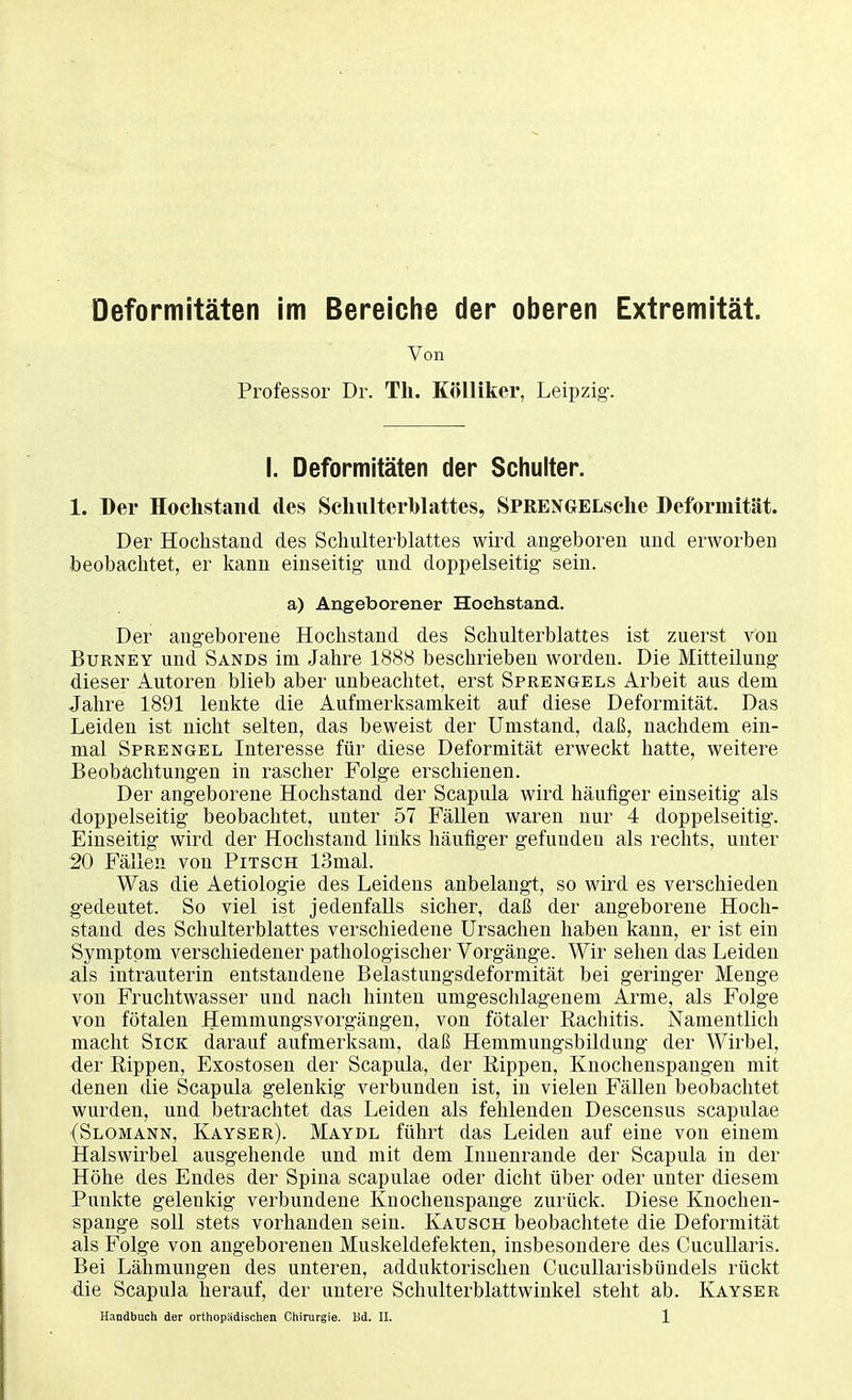 Deformitäten im Bereiche der oberen Extremität. Von Professor Dr. TL. Kölliker, Leipzig. I. Deformitäten der Schulter. 1. Der Hockstand des Schulterblattes, SPRENGELsclie Deformität. Der Hochstand des Schulterblattes wird angeboren und erworben beobachtet, er kann einseitig und doppelseitig sein. a) Angeborener Hochstand. Der angeborene Hochstand des Schulterblattes ist zuerst von Burney und Sands im Jahre 1888 beschrieben worden. Die Mitteilung dieser Autoren blieb aber unbeachtet, erst Sprengels Arbeit aus dem Jahre 1891 lenkte die Aufmerksamkeit auf diese Deformität. Das Leiden ist nicht selten, das beweist der Umstand, daß, nachdem ein- mal Sprengel Interesse für diese Deformität erweckt hatte, weitere Beobachtungen in rascher Folge erschienen. Der angeborene Hochstand der Scapula wird häufiger einseitig als doppelseitig beobachtet, unter 57 Fällen waren nur 4 doppelseitig. Einseitig wird der Hochstand links häufiger gefunden als rechts, unter 20 Fällen von Pitsch 13mal. Was die Aetiologie des Leidens anbelangt, so wird es verschieden gedeutet. So viel ist jedenfalls sicher, daß der angeborene Hoch- stand des Schulterblattes verschiedene Ursachen haben kann, er ist ein Symptom verschiedener pathologischer Vorgänge. Wir sehen das Leiden als intrauterin entstandene Belastungsdeformität bei geringer Menge von Fruchtwasser und nach hinten umgeschlagenem Arme, als Folge von fötalen Hemmungsvorgängen, von fötaler Rachitis. Namentlich macht Sick darauf aufmerksam, daß Hemmungsbildung der Wirbel, der Rippen, Exostosen der Scapula, der Rippen, Knochenspangen mit denen die Scapula gelenkig verbunden ist, in vielen Fällen beobachtet wurden, und betrachtet das Leiden als fehlenden Descensus scapulae (Slomann, Kayser). Maydl führt das Leiden auf eine von einem Halswirbel ausgehende und mit dem Innenrande der Scapula in der Höhe des Endes der Spina scapulae oder dicht über oder unter diesem Punkte gelenkig verbundene Knochenspange zurück. Diese Knochen- spange soll stets vorhanden sein. Kausch beobachtete die Deformität als Folge von angeborenen Muskeldefekten, insbesondere des Cucullaris. Bei Lähmungen des unteren, adduktorischen Cucullarisbündels rückt -die Scapula herauf, der untere Schulterblattwinkel steht ab. Kayser