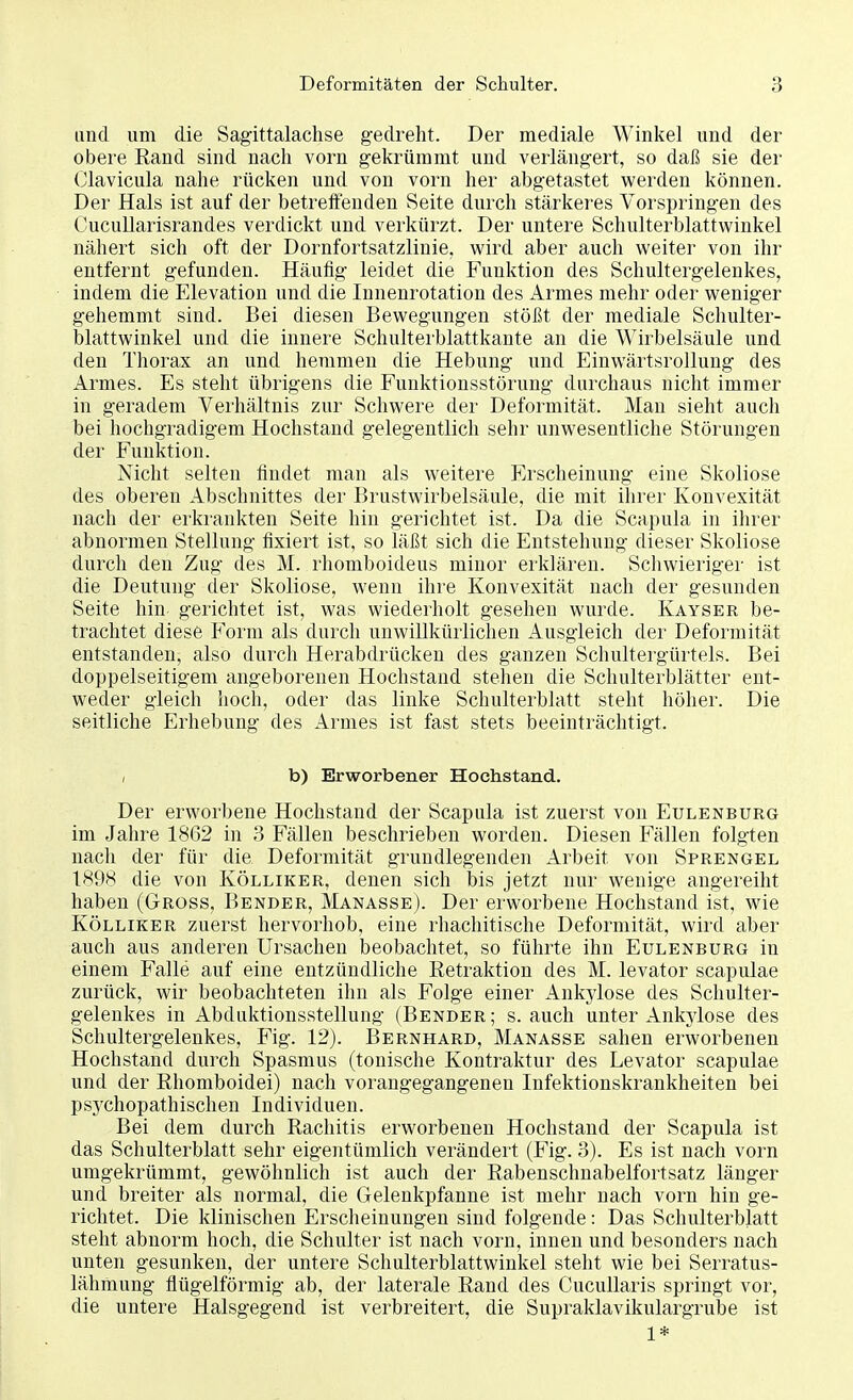 und um die Sagittalachse gedreht. Der mediale Winkel und der obere Rand sind nach vorn gekrümmt und verlängert, so daß sie der Clavicula nahe rücken und von vorn her abgetastet werden können. Der Hals ist auf der betreffenden Seite durch stärkeres Vorspringen des Cucullarisrandes verdickt und verkürzt. Der untere Schulterblattwinkel nähert sich oft der Dornfortsatzlinie, wird aber auch weiter von ihr entfernt gefunden. Häufig leidet die Funktion des Schultergelenkes, indem die Elevation und die Innenrotation des Armes mehr oder weniger gehemmt sind. Bei diesen Bewegungen stößt der mediale Schulter- blattwinkel und die innere Schulterblattkante an die Wirbelsäule und den Thorax an und hemmen die Hebung und Einwärtsrollung des Armes. Es steht übrigens die Funktionsstörung durchaus nicht immer in geradem Verhältnis zur Schwere der Deformität. Man sieht auch bei hochgradigem Hochstand gelegentlich sehr unwesentliche Störungen der Funktion. Nicht selten findet man als weitere Erscheinung eine Skoliose des oberen Abschnittes der Brustwirbelsäule, die mit ihrer Konvexität nach der erkrankten Seite hin gerichtet ist. Da die Scapula in ihrer abnormen Stellung fixiert ist, so läßt sich die Entstehung dieser Skoliose durch den Zug des M. rhomboideus minor erklären. Schwieriger ist die Deutung der Skoliose, wenn ihre Konvexität nach der gesunden Seite hin gerichtet ist, was wiederholt gesehen wurde. Kayser be- trachtet diese Form als durch unwillkürlichen Ausgleich der Deformität entstanden, also durch Herabdrücken des ganzen Schultergürtels. Bei doppelseitigem angeborenen Hochstand stehen die Schulterblätter ent- weder gleich hoch, oder das linke Schulterblatt steht höher. Die seitliche Erhebung des Armes ist fast stets beeinträchtigt. , b) Erworbener Hochstand.. Der erworbene Hochstand der Scapula ist zuerst von Eulenburg im Jahre 1862 in 3 Fällen beschrieben worden. Diesen Fällen folgten nach der für die Deformität grundlegenden Arbeit von Sprengel 1898 die von Kölliker, denen sich bis jetzt nur wenige angereiht haben (Gross, Bender, Manasse). Der erworbene Hochstand ist, wie Kölliker zuerst hervorhob, eine rhachitische Deformität, wird aber auch aus anderen Ursachen beobachtet, so führte ihn Eulenburg in einem Falle auf eine entzündliche Retraktion des M. levator scapulae zurück, wir beobachteten ihn als Folge einer Ankylose des Schult er- gelenkes in Abduktionsstellung (Bender; s. auch unter Ankylose des Schultergelenkes, Fig. 12). Bernhard, Manasse sahen erworbenen Hochstand durch Spasmus (tonische Kontraktur des Levator scapulae und der Rhomboidei) nach vorangegangenen Infektionskrankheiten bei psychopathischen Individuen. Bei dem durch Rachitis erworbenen Hochstand der Scapula ist das Schulterblatt sehr eigentümlich verändert (Fig. 3). Es ist nach vorn umgekrümmt, gewöhnlich ist auch der Rabenschnabelfortsatz länger und breiter als normal, die Gelenkpfanne ist mehr nach vorn hin ge- richtet. Die klinischen Erscheinungen sind folgende: Das Schulterblatt steht abnorm hoch, die Schulter ist nach vorn, innen und besonders nach unten gesunken, der untere Schulterblattwinkel steht wie bei Serratus- lähmung flügeiförmig ab, der laterale Rand des Cucullaris springt vor, die untere Halsgegend ist verbreitert, die Supraklavikulargrube ist 1*