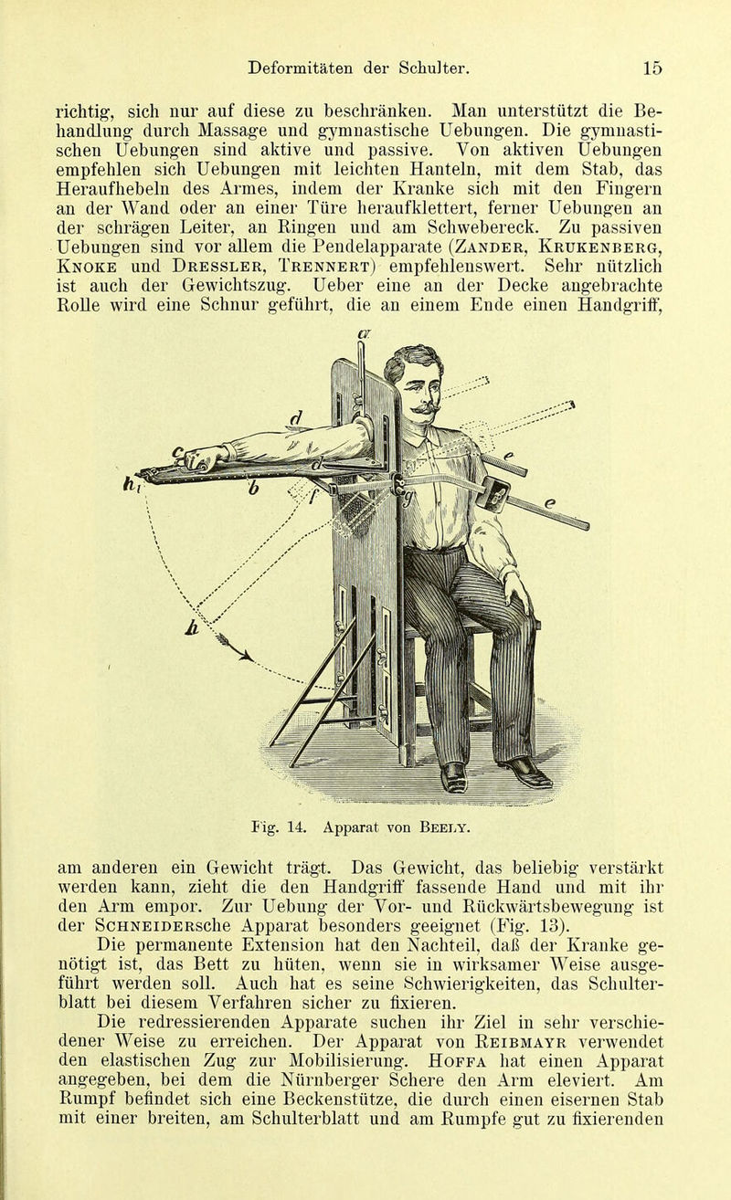 richtig, sich nur auf diese zu beschränken. Man unterstützt die Be- handlung durch Massage und gymnastische Uebungen. Die gymnasti- schen Uebungen sind aktive und passive. Von aktiven Uebungen empfehlen sich Uebungen mit leichten Hanteln, mit dem Stab, das Heraufhebeln des Armes, indem der Kranke sich mit den Fingern an der Wand oder an einer Türe heraufklettert, ferner Uebungen an der schrägen Leiter, an Ringen und am Schwebereck. Zu passiven Uebungen sind vor allem die Pendelapparate (Zander, Krukenberg, Knoke und Dressler, Trennert) empfehlenswert. Sehr nützlich ist auch der Gewichtszug. Ueber eine an der Decke angebrachte Rolle wird eine Schnur geführt, die an einem Ende einen Handgriff, er. Fig. 14. Apparat von Beely. am anderen ein Gewicht trägt. Das Gewicht, das beliebig verstärkt werden kann, zieht die den Handgriff fassende Hand und mit ihr den Arm empor. Zur Uebung der Vor- und Rückwärtsbewegung ist der ScHNEiDERsche Apparat besonders geeignet (Fig. 13). Die permanente Extension hat den Nachteil, daß der Kranke ge- nötigt ist, das Bett zu hüten, wenn sie in wirksamer Weise ausge- führt werden soll. Auch hat es seine Schwierigkeiten, das Schulter- blatt bei diesem Verfahren sicher zu fixieren. Die redressierenden Apparate suchen ihr Ziel in sehr verschie- dener Weise zu erreichen. Der Apparat von Reibmayr verwendet den elastischen Zug zur Mobilisierung. Hoffa hat einen Apparat angegeben, bei dem die Nürnberger Schere den Arm eleviert. Am Rumpf befindet sich eine Beckenstütze, die durch einen eisernen Stab mit einer breiten, am Schulterblatt und am Rumpfe gut zu fixierenden