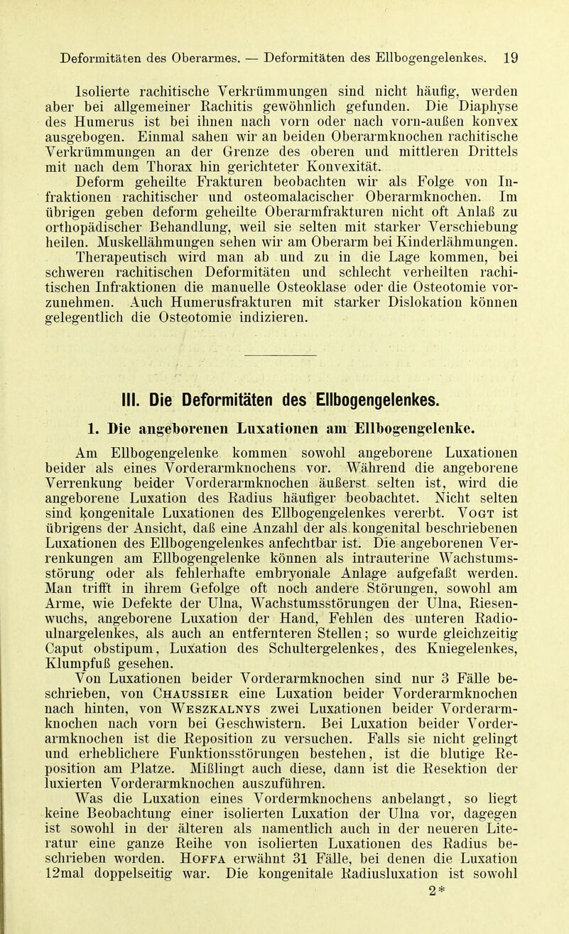 Isolierte rachitische Verkrümmungen sind nicht häufig, werden aber bei allgemeiner Rachitis gewöhnlich gefunden. Die Diaphyse des Humerus ist bei ihnen nach vorn oder nach vorn-außen konvex ausgebogen. Einmal sahen wir an beiden Oberarmknochen rachitische Verkrümmungen an der Grenze des oberen und mittleren Drittels mit nach dem Thorax hin gerichteter Konvexität. Deform geheilte Frakturen beobachten wir als Folge von In- fraktionen rachitischer und osteomalacischer Oberarmknochen. Im übrigen geben deform geheilte Oberarmfrakturen nicht oft Anlaß zu orthopädischer Behandlung, weil sie selten mit starker Verschiebung heilen. Muskellähmungen sehen wir am Oberarm bei Kinderlähmungen. Therapeutisch wird man ab und zu in die Lage kommen, bei schweren rachitischen Deformitäten und schlecht verheilten rachi- tischen Infraktionen die manuelle Osteoklase oder die Osteotomie vor- zunehmen. Auch Humerusfrakturen mit starker Dislokation können gelegentlich die Osteotomie indizieren. III. Die Deformitäten des Ellbogengelenkes. 1. Die angeborenen Luxationen am Ellbogengelenke. Am Ellbogengelenke kommen sowohl angeborene Luxationen beider als eines Vorderarmknochens vor. Während die angeborene Verrenkung beider Vorderarmknochen äußerst selten ist, wird die angeborene Luxation des Eadius häufiger beobachtet. Nicht selten sind kongenitale Luxationen des Ellbogengelenkes vererbt. Vogt ist übrigens der Ansicht, daß eine Anzahl der als kongenital beschriebenen Luxationen des Ellbogengelenkes anfechtbar ist. Die angeborenen Ver- renkungen am Ellbogengelenke können als intrauterine Wachstums- störung oder als fehlerhafte embryonale Anlage aufgefaßt werden. Man trifft in ihrem Gefolge oft noch andere Störungen, sowohl am Arme, wie Defekte der Ulna, Wachstumsstörungen der Ulna, Riesen- wuchs, angeborene Luxation der Hand, Fehlen des unteren Radio- ulnargelenkes, als auch an entfernteren Stellen; so wurde gleichzeitig Caput obstipum, Luxation des Schultergelenkes, des Kniegelenkes, Klumpfuß gesehen. Von Luxationen beider Vorderarmknochen sind nur 3 Fälle be- schrieben, von Chaussier eine Luxation beider Vorderarmknochen nach hinten, von Weszkalnys zwei Luxationen beider Vorderarm- knochen nach vorn bei Geschwistern. Bei Luxation beider Vorder- armknochen ist die Reposition zu versuchen. FaUs sie nicht gelingt und erheblichere Funktionsstörungen bestehen, ist die blutige Re- position am Platze. Mißlingt auch diese, dann ist die Resektion der luxierten Vorderarmknochen auszuführen. Was die Luxation eines Vordermknochens anbelangt, so liegt keine Beobachtung einer isolierten Luxation der Ulna vor, dagegen ist sowohl in der älteren als namentlich auch in der neueren Lite- ratur eine ganze Reihe von isolierten Luxationen des Radius be- schrieben worden. Hoffa erwähnt 31 Fälle, bei denen die Luxation 12mal doppelseitig war. Die kongenitale Radiusluxation ist sowohl 2*