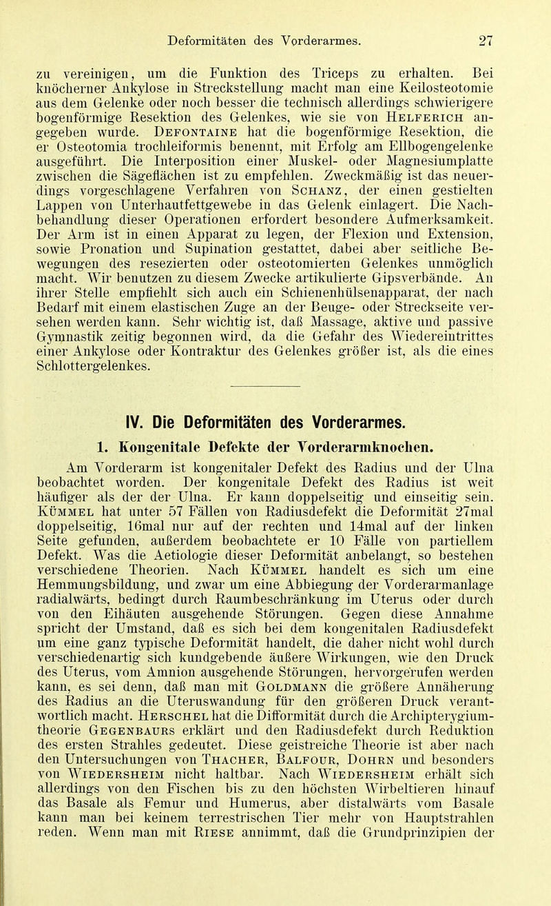 zu vereinigen, um die Funktion des Triceps zu erhalten. Bei knöcherner Ankylose in Streckstellung macht man eine Keilosteotomie aus dem Gelenke oder noch besser die technisch allerdings schwierigere bogenförmige Resektion des Gelenkes, wie sie von Helferich an- gegeben wurde. Defontaine hat die bogenförmige Resektion, die er Osteotomia trochleiformis benennt, mit Erfolg am Ellbogengelenke ausgeführt. Die Interposition einer Muskel- oder Magnesiumplatte zwischen die Sägeflächen ist zu empfehlen. Zweckmäßig ist das neuer- dings vorgeschlagene Verfahren von Schanz, der einen gestielten Lappen von Unterhautfettgewebe in das Gelenk einlagert. Die Nach- behandlung dieser Operationen erfordert besondere Aufmerksamkeit. Der Arm ist in einen Apparat zu legen, der Flexion und Extension, sowie Pronation und Supination gestattet, dabei aber seitliche Be- wegungen des resezierten oder osteotomierten Gelenkes unmöglich macht. Wir benutzen zu diesem Zwecke artikulierte Gipsverbände. An ihrer Stelle empfiehlt sich auch ein Schienenhülsenapparat, der nach Bedarf mit einem elastischen Zuge an der Beuge- oder Streckseite ver- sehen werden kann. Sehr wichtig ist, daß Massage, aktive und passive Gymnastik zeitig begonnen wird, da die Gefahr des Wiedereintrittes einer Ankylose oder Kontraktur des Gelenkes größer ist, als die eines Schlottergelenkes. IV. Die Deformitäten des Vorderarmes. 1. Kongenitale Defekte der Vorderarmknochen. Am Vorderarm ist kongenitaler Defekt des Radius und der Ulna beobachtet worden. Der kongenitale Defekt des Radius ist weit häufiger als der der Ulna. Er kann doppelseitig und einseitig sein. Kümmel hat unter 57 Fällen von Radiusdefekt die Deformität 27mal doppelseitig, 16mal nur auf der rechten und 14mal auf der linken Seite gefunden, außerdem beobachtete er 10 Fälle von partiellem Defekt. Was die Aetiologie dieser Deformität anbelangt, so bestehen verschiedene Theorien. Nach Kümmel handelt es sich um eine Hemmungsbildung, und zwar um eine Abbiegung der Vorderarmanlage radialwärts, bedingt durch Raumbeschränkung im Uterus oder durch von den Eihäuten ausgehende Störungen. Gegen diese Annahme spricht der Umstand, daß es sich bei dem kongenitalen Radiusdefekt um eine ganz typische Deformität handelt, die daher nicht wohl durch verschiedenartig sich kundgebende äußere Wirkungen, wie den Druck des Uterus, vom Amnion ausgehende Störungen, hervorgerufen werden kann, es sei denn, daß man mit Goldmann die größere Annäherung des Radius an die Uteruswandung für den größeren Druck verant- wortlich macht. Herschel hat die Difformität durch die Archipterygium- theorie Gegenbaurs erklärt und den Radiusdefekt durch Reduktion des ersten Strahles gedeutet. Diese geistreiche Theorie ist aber nach den Untersuchungen von Thacher, Balfour, Dohrn und besonders von Wiedersheim nicht haltbar. Nach Wiedersheim erhält sich allerdings von den Fischen bis zu den höchsten Wirbeltieren hinauf das Basale als Femur und Humerus, aber distalwärts vom Basale kann man bei keinem terrestrischen Tier mehr von Hauptstrahlen reden. Wenn man mit Riese annimmt, daß die Grundprinzipien der