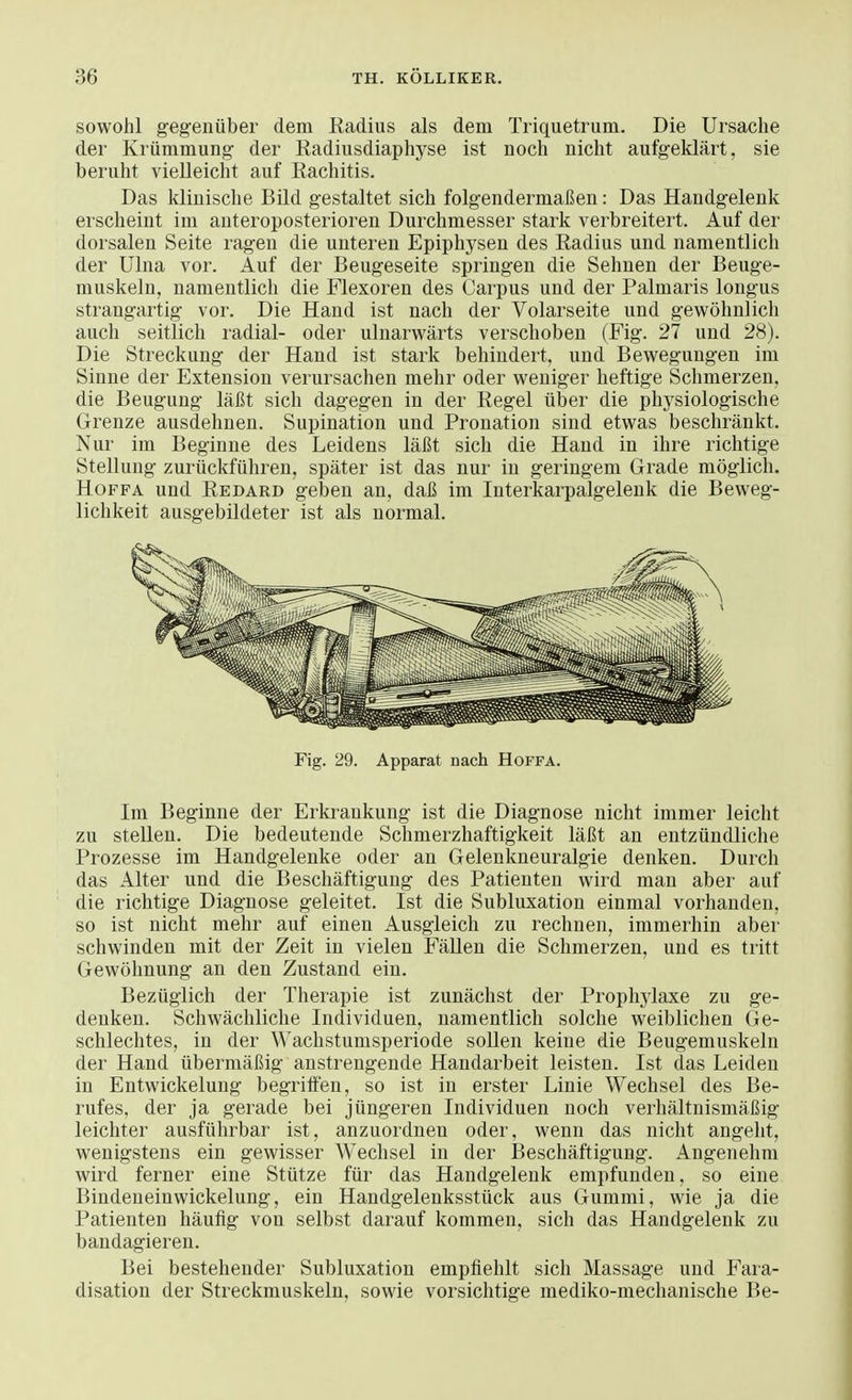 sowohl gegenüber dem Radius als dem Triquetrum. Die Ursache der Krümmung der Radiusdiaphyse ist noch nicht aufgeklärt, sie beruht vielleicht auf Rachitis. Das klinische Bild gestaltet sich folgendermaßen: Das Handgelenk erscheint im anteroposterioren Durchmesser stark verbreitert. Auf der dorsalen Seite ragen die unteren Epiphysen des Radius und namentlich der Ulna vor. Auf der Beugeseite springen die Sehnen der Beuge- muskeln, namentlich die Flexoren des Carpus und der Palmaris longus strangartig vor. Die Hand ist nach der Volarseite und gewöhnlich auch seitlich radial- oder ulnarwärts verschoben (Fig. 27 und 28). Die Streckung der Hand ist stark behindert, und Bewegungen im Sinne der Extension verursachen mehr oder weniger heftige Schmerzen, die Beugung läßt sich dagegen in der Regel über die physiologische Grenze ausdehnen. Supination und Pronation sind etwas beschränkt. Nur im Beginne des Leidens läßt sich die Hand in ihre richtige Stellung zurückführen, später ist das nur in geringem Grade möglich. Hoffa und Redard geben an, daß im Interkarpalgelenk die Beweg- lichkeit ausgebildeter ist als normal. Fig. 29. Apparat Dach Hoffa. Im Beginne der Erkrankung ist die Diagnose nicht immer leicht zu stellen. Die bedeutende Schmerzhaftigkeit läßt an entzündliche Prozesse im Handgelenke oder an Gelenkneuralgie denken. Durch das Alter und die Beschäftigung des Patienten wird man aber auf die richtige Diagnose geleitet. Ist die Subluxation einmal vorhanden, so ist nicht mehr auf einen Ausgleich zu rechnen, immerhin aber schwinden mit der Zeit in vielen Fällen die Schmerzen, und es tritt Gewöhnung an den Zustand ein. Bezüglich der Therapie ist zunächst der Prophylaxe zu ge- denken. Schwächliche Individuen, namentlich solche weiblichen Ge- schlechtes, in der Wachstumsperiode sollen keine die Beugemuskeln der Hand übermäßig anstrengende Handarbeit leisten. Ist das Leiden in Eutwickelung begriffen, so ist in erster Linie Wechsel des Be- rufes, der ja gerade bei jüngeren Individuen noch verhältnismäßig leichter ausführbar ist, anzuordnen oder, wenn das nicht angeht, wenigstens ein gewisser Wechsel in der Beschäftigung. Angenehm wird ferner eine Stütze für das Handgelenk empfunden, so eine Bindeneinwickelung, ein Handgelenksstück aus Gummi, wie ja die Patienten häufig von selbst darauf kommen, sich das Handgelenk zu bandagieren. Bei bestehender Subluxation empfiehlt sich Massage und Fara- disation der Streckmuskeln, sowie vorsichtige mediko-mechanische Be-