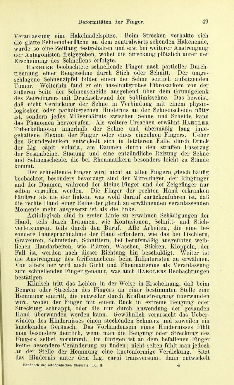 Veranlassung- eine Häkelnadelspitze. Beim Strecken verhakte sich die glatte Sehnenoberfläche an dem zentralwärts sehenden Hakenende, wurde so eine Zeitlang festgehalten und erst bei weiterer Anstrengung der Antagonisten freigegeben, wobei die Streckung plötzlich unter der Erscheinung des Schnellens erfolgte. Haegler beobachtete schnellende Finger nach partieller Durch- trennung einer Beugesehne durch Stich oder Schnitt. Der umge- schlagene Sehnenzipfel bildet einen der Sehne seitlich aufsitzenden Tumor. Weiterhin fand er ein haselnußgroßes Fibrosarkom von der äußeren Seite der Sehnenscheide ausgehend über dem Grundgelenk des Zeigefingers mit Druckschwund der Sublimissehne. Das beweist, daß nicht Verdickung der Sehne in Verbindung mit einem physio- logischen oder pathologischen Hindernis an der Sehnenscheide nötig ist, sondern jedes Mißverhältnis zwischen Sehne und Scheide kann das Phänomen hervorrufen. Als weitere Ursachen erwähnt Haegler Tuberkelknoten innerhalb der Sehne und übermäßig lang inne- gehaltene Flexion der Finger oder eines einzelnen Fingers. Ueber den Grundgelenken entwickelt sich in letzterem Falle durch Druck der Lig. capit. volaria, am Daumen durch den straffen Faserzug der Sesambeine, Stauung und eine entzündliche Reizung der Sehne und Sehnenscheide, die bei Rheumatikern besonders leicht zu Stande kommt. Der schnellende Finger wird nicht an allen Fingern gleich häufig beobachtet, besonders bevorzugt sind der Mittelfinger, der Ringfinger und der Daumen, während der kleine Finger und der Zeigefinger nur selten ergriffen werden. Die Finger der rechten Hand erkranken häufiger als die der linken, was wohl darauf zurückzuführen ist, daß die rechte Hand einer Reihe der gleich zu erwähnenden veranlassenden Momente mehr ausgesetzt ist als die linke. Aetiologisch sind in erster Linie zu erwähnen Schädigungen der Hand, teils durch Traumen, wie Kontusionen, Schnitt- und Stich- verletzungen, teils durch den Beruf. Alle Arbeiten, die eine be- sondere Inanspruchnahme der Hand erfordern, wie das bei Tischlern, Graveuren, Schmieden, Schnittern, bei berufsmäßig ausgeübten weib- lichen Handarbeiten, wie Plätten, Waschen, Sticken, Klöppeln, der Fall ist, werden nach dieser Richtung hin beschuldigt. Weiter ist die Anstrengung des Griffemachens beim Infanteristen zu erwähnen. Von alters her wird auch Gicht und Rheumatismus als Veranlassung zum schnellenden Finger genannt, was auch Haeglers Beobachtungen bestätigen. Klinisch tritt das Leiden in der Weise in Erscheinung, daß beim Beugen oder Strecken des Fingers an einer bestimmten Stelle eine Hemmung eintritt, die entweder durch Kraftanstrengung überwunden wird, wobei der Finger mit einem Ruck in extreme Beugung oder Streckung schnappt, oder die nur durch Anwendung der gesunden Hand überwunden werden kann. Gewöhnlich verursacht das Ueber- winden des Hindernisses einen stechenden Schmerz und zuweilen ein knackendes Geräusch. Das Vorhandensein eines Hindernisses fühlt man besonders deutlich, wenn man die Beugung oder Streckung des Fingers selbst vornimmt. Im übrigen ist an dem befallenen Finger keine besondere Veränderung zu finden; nicht selten fühlt man jedoch an der Stelle der Hemmung eine knotenförmige Verdickung. Sitzt das Hindernis unter dem Lig. carpi transversum, dann entwickelt Handbuch der orthopädischen Chirurgie. Bd. II. 4