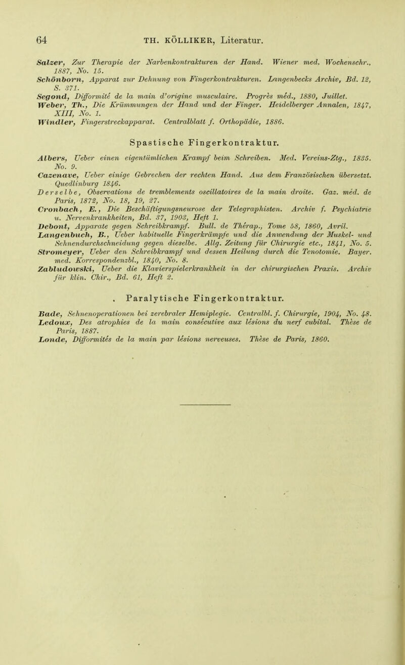 Salzer, Zur Therapie der Narbenkontrakturen der Hand. Wiener med. Wochenschr., 1887, No. 15. Schönborn, Apparat zur Dehnung von Fingerkontrakturen. Langenbecks Archiv, Bd. 12, S. 371. Segond, Difformite de la main d'origine musculaire. Progres med., 1880, Juület. Weber, Th., Die Krümmungen der Hand und der Finger. Heidelberger Annalen, 1847, XIII, No. 1. Windler, Fingerstreckapparat. Centralblatt f. Orthopädie, 1886. Spastische Fingerkontraktur. Albers, Ueber einen eigentümlichen Krampf beim Schreiben. Med. Vereins-Ztg., 1835. No. 9. Cazenave, Ueber einige Gebrechen der rechten Hand. Aus dem Französischen übersetzt. Quedlinburg I846. Derselbe, Observations de tremblements oscillatoires de la main droite. Gaz. med. de Paris, 1872, No. 18, 19, 27. Cronbach, E., Die Beschäftigungsneurose der Telegraphisten. Archiv f. Psychiatrie u. Nervenkrankheiten, Bd. 37, 1903, Heft 1. Itebont, Apparate gegen Schreibkrampf. Bull, de Therap., Tome 58, 1860, Avril. Langenbuch, B., Ueber habituelle Fingerkrämpfe und die Anwendung der Muskel- und Sehnendurchschneidung gegen dieselbe. Allg. Zeitung für Chirurgie etc., I84I, No. 5. Stromeyer, Ueber den Schreibkrampf und dessen Heilung durch die Tenotomie. Bayer. med. Korrespondenzbl., I84O, No. 8. Zabludowski, Ueber die Klavierspielerkrankheit in der chirurgischen Praxis. Archiv für Min. Chir., Bd. 61, Heft 2. Paralytische Fingerkontraktur. Bade, Sehnenoperationen bei zerebraler Hemiplegie. Centralbl. f. Chirurgie, 1904, No. 48. Ledoux, Des atrophies de la main consecutive aux lesions du nerf cubital. These de Paris, 1887. Londe, Difformites de la main par lesions nerveuses. These de Paris, 1860.