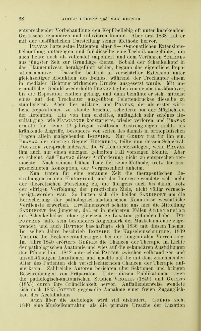 entsprechender Vorbehandlung' den Kopf beliebig oft unter knackendem Geräusche reponieren und reluxieren konnte. Aber erst 1838 trat er mit der ausführlichen Darstellung seiner Methode hervor. Pravaz hatte seine Patienten einer 8—10-monatlichen Extensions- behandlung unterzogen und für dieselbe eine Technik ausgebildet, die auch heute noch als vollendet imponiert und dem Verfahren Schedes aus jüngster Zeit zur Grundlage diente. Sobald der Schenkelkopf in das Pfannenniveau herabgeführt schien, begann das eigentliche Repo- sitionsmanöver. Dasselbe bestand in verschärfter Extension unter gleichzeitiger Abduktion des Beines, während der Trochanter einem in medialer Richtung wirkenden Drucke ausgesetzt wurde. Mit un- ermüdlicher Geduld wiederholte Pravaz täglich von neuem das Manöver, bis die Reposition endlich gelang,, und dann bemühte er sich, mittelst eines auf den Trochanter ausgeübten Pelottendruckes dieselbe zu stabilisieren. Aber dies mißlang, und Pravaz, der als erster wirk- liche Repositionen zu stände brachte, scheiterte an der Möglichkeit der Retention. Ein von ihm erzieltes, anfänglich sehr schönes Re- sultat ging, wie Malgaigne konstatierte, wieder verloren, und Pravaz erntete für seine 12-jährigen rastlosen Anstrengungen nichts als kränkende Angriffe, besonders von seiten des damals in orthopädischen Fragen allein maßgebenden Bouvier. Nur Gerdy trat für ihn ein. Pravaz, der einstige Gegner Humberts, teilte nun dessen Schicksal. Bouvier versprach indessen, die Waffen niederzulegen, wenn Pravaz ihm auch nur einen einzigen geheilten Fall vorzeigen könnte. Aber es scheint, daß Pravaz dieser Aufforderung nicht zu entsprechen ver- mochte. Nach seinem frühen Tode fiel seine Methode, trotz der aus- gezeichneten Konzeption, der Vergessenheit anheim. Nun traten für eine geraume Zeit die therapeutischen Be- strebungen in den Hintergrund, und das Interesse wendete sich mehr der theoretischen Forschung zu, die übrigens auch bis dahin, trotz der eifrigen Verfolgung der praktischen Ziele, nicht völlig vernach- lässigt worden war. So hatten sich die beiden Sandifort um die Bereicherung der pathologisch-anatomischen Kenntnisse wesentliche Verdienste erworben. Erwähnenswert scheint uns hier die Mitteilung Sandifort des jüngeren, daß er in mehreren Fällen Anteversion des Schenkelhalses ohne gleichzeitige Luxation gefunden habe. Du- puytren hatte sein besonderes Augenmerk der Muskelaiiatomie zuge- wendet, und auch Hutten beschäftigte sich 1836 mit diesem Thema. Im selben Jahre beschrieb Bouvier die Kapseleinschnürung, 1839 Vrolik die Beckenveränderungen bei der kongenitalen Verrenkung. Im Jahre 1840 erörterte Guerin die Chancen der Therapie im Lichte der pathologischen Anatomie und wies auf die sekundären Ausfüllungen der Pfanne hin. 1842 unterschied Parise zwischen vollständigen und unvollständigen Luxationen und machte auf die mit dem zunehmenden Alter des Patienten sich verschlechternden Chancen der Therapie auf- merksam. Zahlreiche Autoren berichten über Sektionen und bringen Beschreibungen von Präparaten. Unter diesen Publikationen ragen die pathologisch-anatomischen Studien Vroliks (1849) und Gurlts (1853) durch ihre Gründlichkeit hervor. Auffallenderweise wendete sich noch 1843 Joffre gegen» die Annahme einer freien Zugänglich- keit des Acetabulums. Auch über die Aetiologie wird viel diskutiert. Guerin sieht 1840 eine Muskelkontraktur als die primäre Ursache der Luxation