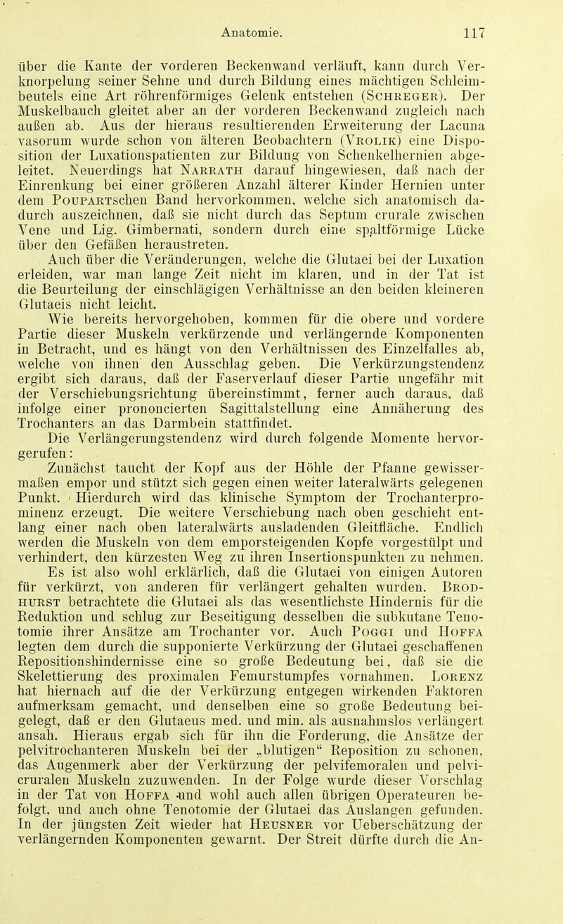 über die Kante der vorderen Beckenwand verläuft, kann durch Ver- knorpelung seiner Sehne und durch Bildung eines mächtigen Schleim- beutels eine Art röhrenförmiges Gelenk entstehen (Schreger). Der Muskelbauch gleitet aber an der vorderen Beckenwand zugleich nach außen ab. Aus der hieraus resultierenden Erweiterung der Lacuna vasorum wurde schon von älteren Beobachtern (Vrolik) eine Dispo- sition der Luxationspatienten zur Bildung von Schenkelhernien abge- leitet. Neuerdings hat Narrath darauf hingewiesen, daß nach der Einrenkung bei einer größeren Anzahl älterer Kinder Hernien unter dem PouPARTschen Band hervorkommen, welche sich anatomisch da- durch auszeichnen, daß sie nicht durch das Septum crurale zwischen Vene und Lig. Gimbernati, sondern durch eine spaltförmige Lücke über den Gefäßen heraustreten. Auch über die Veränderungen, welche die Glutaei bei der Luxation erleiden, war man lange Zeit nicht im klaren, und in der Tat ist die Beurteilung der einschlägigen Verhältnisse an den beiden kleineren Glutaeis nicht leicht. Wie bereits hervorgehoben, kommen für die obere und vordere Partie dieser Muskeln verkürzende und verlängernde Komponenten in Betracht, und es hängt von den Verhältnissen des Einzelfalles ab, welche von' ihnen den Ausschlag geben. Die Verkürzungstendenz ergibt sich daraus, daß der Faserverlauf dieser Partie ungefähr mit der Verschiebungsrichtung übereinstimmt, ferner auch daraus, daß infolge einer prononcierten Sagittalstellung eine Annäherung des Trochanters an das Darmbein stattfindet. Die Verlängerungstendenz wird durch folgende Momente hervor- gerufen : Zunächst taucht der Kopf aus der Höhle der Pfanne gewisser- maßen empor und stützt sich gegen einen weiter lateralwärts gelegenen Punkt. ' Hierdurch wird das klinische Symptom der Trochanterpro- minenz erzeugt. Die weitere Verschiebung nach oben geschieht ent- lang einer nach oben lateralwärts ausladenden Gleitfläche. Endlich werden die Muskeln von dem emporsteigenden Kopfe vorgestülpt und verhindert, den kürzesten Weg zu ihren Insertionspunkten zu nehmen. Es ist also wohl erklärlich, daß die Glutaei von einigen Autoren für verkürzt, von anderen für verlängert gehalten wurden. Brod- hurst betrachtete die Glutaei als das wesentlichste Hindernis für die Reduktion und schlug zur Beseitigung desselben die subkutane Teno- tomie ihrer Ansätze am Trochanter vor. Auch Poggi und Hoffa legten dem durch die supponierte Verkürzung der Glutaei geschaffenen Repositionshindernisse eine so große Bedeutung bei, daß sie die Skelettierung des proximalen Femurstumpfes vornahmen. Lorenz hat hiernach auf die der Verkürzung entgegen wirkenden Faktoren aufmerksam gemacht, und denselben eine so große Bedeutung bei- gelegt, daß er den Glutaeus med. und min. als ausnahmslos verlängert ansah. Hieraus ergab sich für ihn die Forderung, die Ansätze der pelvitrochanteren Muskeln bei der „blutigen Reposition zu schonen, das Augenmerk aber der Verkürzung der pelvifemoralen und pelvi- cruralen Muskeln zuzuwenden. In der Folge wurde dieser Vorschlag in der Tat von Hoffa -und wohl auch allen übrigen Operateuren be- folgt, und auch ohne Tenotomie der Glutaei das Auslangen gefunden. In der jüngsten Zeit wieder hat Heusner vor Ueberschätzung der verlängernden Komponenten gewarnt. Der Streit dürfte durch die An-