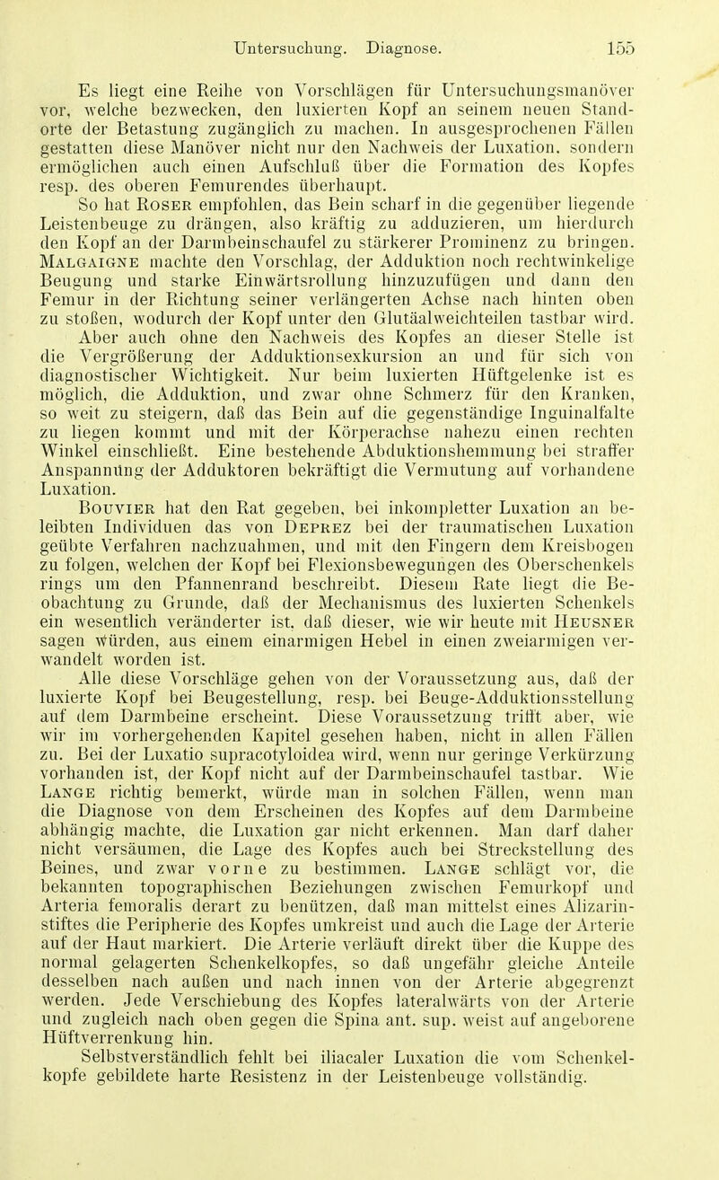 Es liegt eine Reihe von Vorschlägen für Untersuchungsmanöver vor, welche bezwecken, den luxierten Kopf an seinem neuen Stand- orte der Betastung zugänglich zu machen. In ausgesprochenen Fällen gestatten diese Manöver nicht nur den Nachweis der Luxation, sondern ermöglichen auch einen Aufschluß über die Formation des Kopfes resp. des oberen Femurendes überhaupt. So hat Roser empfohlen, das Bein scharf in die gegenüber liegende Leistenbeuge zu drängen, also kräftig zu adduzieren, um hierdurch den Kopf an der Darmbeinschaufel zu stärkerer Prominenz zu bringen. Malgaigne machte den Vorschlag, der Adduktion noch rechtwinkelige Beugung und starke Einwärtsrollung hinzuzufügen und dann den Femur in der Richtung seiner verlängerten Achse nach hinten oben zu stoßen, wodurch der Kopf unter den Glutäalweichteilen tastbar wird. Aber auch ohne den Nachweis des Kopfes an dieser Stelle ist die Vergrößerung der Adduktionsexkursion an und für sich von diagnostischer Wichtigkeit. Nur beim luxierten Hüftgelenke ist es möglich, die Adduktion, und zwar ohne Schmerz für den Kranken, so weit zu steigern, daß das Bein auf die gegenständige Inguinalfalte zu liegen kommt und mit der Körperachse nahezu einen rechten Winkel einschließt. Eine bestehende Abduktionshemmung bei straffer Anspannung der Adduktoren bekräftigt die Vermutung auf vorhandene Luxation. Bouvier hat den Rat gegeben, bei inkompletter Luxation an be- leibten Individuen das von Deprez bei der traumatischen Luxation geübte Verfahren nachzuahmen, und mit den Fingern dem Kreisbogen zu folgen, welchen der Kopf bei Flexionsbewegungen des Oberschenkels rings um den Pfannenrand beschreibt. Diesem Rate liegt die Be- obachtung zu Grunde, daß der Mechanismus des luxierten Schenkels ein wesentlich veränderter ist, daß dieser, wie wir heute mit Heusner sagen bürden, aus einem einarmigen Hebel in einen zweiarmigen ver- wandelt worden ist. Alle diese Vorschläge gehen von der Voraussetzung aus, daß der luxierte Kopf bei Beugestellung, resp. bei Beuge-Adduktionsstellung auf dem Darmbeine erscheint. Diese Voraussetzung trifft aber, wie wir im vorhergehenden Kapitel gesehen haben, nicht in allen Fällen zu. Bei der Luxatio supracotyloidea wird, wenn nur geringe Verkürzung vorhanden ist, der Kopf nicht auf der Darmbeinschaufel tastbar. Wie Lange richtig bemerkt, würde man in solchen Fällen, wenn man die Diagnose von dem Erscheinen des Kopfes auf dem Darmbeine abhängig machte, die Luxation gar nicht erkennen. Man darf daher nicht versäumen, die Lage des Kopfes auch bei Streckstellung des Beines, und zwar vorne zu bestimmen. Lange schlägt vor, die bekannten topographischen Beziehungen zwischen Femurkopf und Arteria femoralis derart zu benützen, daß man mittelst eines Alizarin- stiftes die Peripherie des Kopfes umkreist und auch die Lage der Arterie auf der Haut markiert. Die Arterie verläuft direkt über die Kuppe des normal gelagerten Schenkelkopfes, so daß ungefähr gleiche Anteile desselben nach außen und nach innen von der Arterie abgegrenzt werden. Jede Verschiebung des Kopfes lateralwärts von der Arterie und zugleich nach oben gegen die Spina ant. sup. weist auf angeborene Hüftverrenkung hin. Selbstverständlich fehlt bei iliacaler Luxation die vom Schenkel- kopfe gebildete harte Resistenz in der Leistenbeuge vollständig.