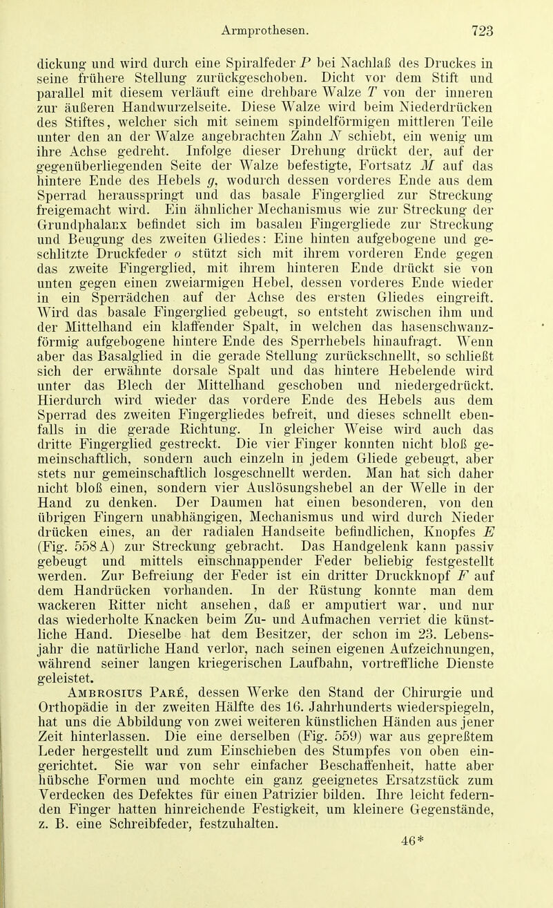 dickung und wird durch eine Spiralfeder P bei Nachlaß des Druckes in seine frühere Stellung zurückgeschoben. Dicht vor dem Stift und parallel mit diesem verläuft eine drehbare Walze T von der inneren zur äußeren Handwurzelseite. Diese Walze wird beim Niederdrücken des Stiftes, welcher sich mit seinem spindelförmigen mittleren Teile unter den an der Walze angebrachten Zahn N schiebt, ein wenig um ihre Achse gedreht. Infolge dieser Drehung drückt der, auf der gegenüberliegenden Seite der Walze befestigte, Fortsatz M auf das hintere Ende des Hebels g, wodurch dessen vorderes Ende aus dem Sperrad herausspringt und das basale Fingerglied zur Streckung freigemacht wird. Ein ähnlicher Mechanismus wie zur Streckung der Grundphalanx befindet sich im basalen Fingergliede zur Streckung und Beugung des zweiten Gliedes: Eine hinten aufgebogene und ge- schlitzte Druckfeder o stützt sich mit ihrem vorderen Ende gegen das zweite Fingerglied, mit ihrem hinteren Ende drückt sie von unten gegen einen zweiarmigen Hebel, dessen vorderes Ende wieder in ein Sperrädchen auf der Achse des ersten Gliedes eingreift. Wird das basale Fingerglied gebeugt, so entsteht zwischen ihm und der Mittelhand ein klaffender Spalt, in welchen das hasenschwanz- förmig aufgebogene hintere Ende des Sperrhebels hinaufragt. Wenn aber das Basalglied in die gerade Stellung zurückschnellt, so schließt sich der erwähnte dorsale Spalt und das hintere Hebelende wird unter das Blech der Mittelhand geschoben und niedergedrückt. Hierdurch wird wieder das vordere Ende des Hebels aus dem Sperrad des zweiten Fingergliedes befreit, und dieses schnellt eben- falls in die gerade Richtung. In gleicher Weise wird auch das dritte Fingerglied gestreckt. Die vier Finger konnten nicht bloß ge- meinschaftlich, sondern auch einzeln in jedem Gliede gebeugt, aber stets nur gemeinschaftlich losgeschnellt werden. Man hat sich daher nicht bloß einen, sondern vier Auslösungshebel an der Welle in der Hand zu denken. Der Daumen hat einen besonderen, von den übrigen Fingern unabhängigen, Mechanismus und wird durch Nieder drücken eines, an der radialen Handseite befindlichen, Knopfes E (Fig. 558 A) zur Streckung gebracht. Das Handgelenk kann passiv gebeugt und mittels einschnappender Feder beliebig festgestellt werden. Zur Befreiung der Feder ist ein dritter Druckknopf F auf dem Handrücken vorhanden. In der Rüstung konnte man dem wackeren Ritter nicht ansehen, daß er amputiert war. und nur das wiederholte Knacken beim Zu- und Aufmachen verriet die künst- liche Hand. Dieselbe hat dem Besitzer, der schon im 23. Lebens- jahr die natürliche Hand verlor, nach seinen eigenen Aufzeichnungen, während seiner langen kriegerischen Laufbahn, vortreffliche Dienste geleistet. Ambrosius Pare, dessen Werke den Stand der Chirurgie und Orthopädie in der zweiten Hälfte des 16. Jahrhunderts wiederspiegeln, hat uns die Abbildung von zwei weiteren künstlichen Händen aus jener Zeit hinterlassen. Die eine derselben (Fig. 559) war aus gepreßtem Leder hergestellt und zum Einschieben des Stumpfes von oben ein- gerichtet. Sie war von sehr einfacher Beschaffenheit, hatte aber hübsche Formen und mochte ein ganz geeignetes Ersatzstück zum Verdecken des Defektes für einen Patrizier bilden. Ihre leicht federn- den Finger hatten hinreichende Festigkeit, um kleinere Gegenstände, z. B. eine Schreibfeder, festzuhalten. 46*