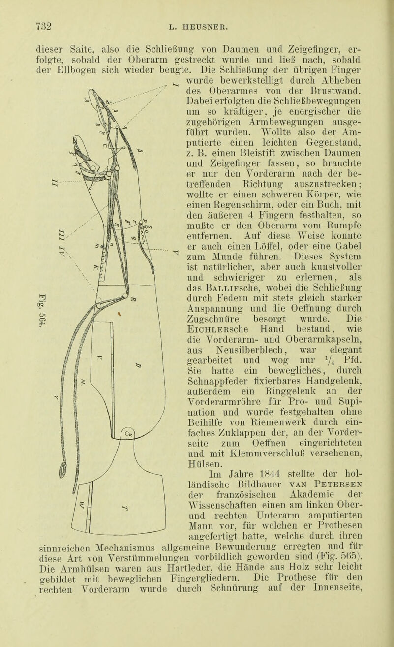 dieser Saite, also die Schließung von Daumen und Zeigefinger, er- folgte, sobald der Oberarm gestreckt wurde und ließ nach, sobald der Ellbogen sich wieder beugte. Die Schließung der übrigen Finger ^ wurde bewerkstelligt durch Abheben des Oberarmes von der Brustwand. Dabei erfolgten die Schließbewegungen um so kräftiger, je energischer die zugehörigen Armbewegungen ausge- führt wurden. Wollte also der Am- putierte einen leichten Gegenstand, z. B. einen Bleistift zwischen Daumen und Zeigefinger fassen, so brauchte er nur den Vorderarm nach der be- treffenden Richtung auszustrecken; wollte er einen schweren Körper, wie einen Regenschirm, oder ein Buch, mit den äußeren 4 Fingern festhalten, so mußte er den Oberarm vom Rumpfe entfernen. Auf diese Weise konnte er auch einen Löffel, oder eine Gabel N zum Munde führen. Dieses System ist natürlicher, aber auch kunstvoller und schwieriger zu erlernen, als das BALLiFsche, wobei die Schließung durch Federn mit stets gleich starker Anspannung und die Oeffnung durch Zugschnüre besorgt wurde. Die EiCHLERSche Hand bestand, wie die Vorderarm- und Oberarmkapseln, aus Neusilberblech, war elegant gearbeitet uud wog nur 1/l Pfd. Sie hatte ein bewegliches, durch Schnappfeder fixierbares Handgelenk, außerdem ein Ringgelenk an der Vorderarmröhre für Pro- und Supi- nation und wurde festgehalten ohne Beihilfe von Riemenwerk durch ein- faches Zuklappen der, an der Vorder- seite zum Oeffnen eingerichteten und mit Klemmverschluß versehenen, Hülsen. Im Jahre 1844 stellte der hol- ländische Bildhauer van Petersen der französischen Akademie der Wissenschaften einen am linken Ober- und rechten Unterarm amputierten Mann vor, für welchen er Prothesen angefertigt hatte, welche durch ihren sinnreichen Mechanismus allgemeine Bewunderung erregten und für diese Art von Verstümmelungen vorbildlich geworden sind (Fig. 5(35). Die Armhülsen waren aus Hartleder, die Hände aus Holz sehr leicht gebildet mit beweglichen Fingergliedern. Die Prothese für den rechten Vorderarm wurde durch Schnürung auf der Innenseite,