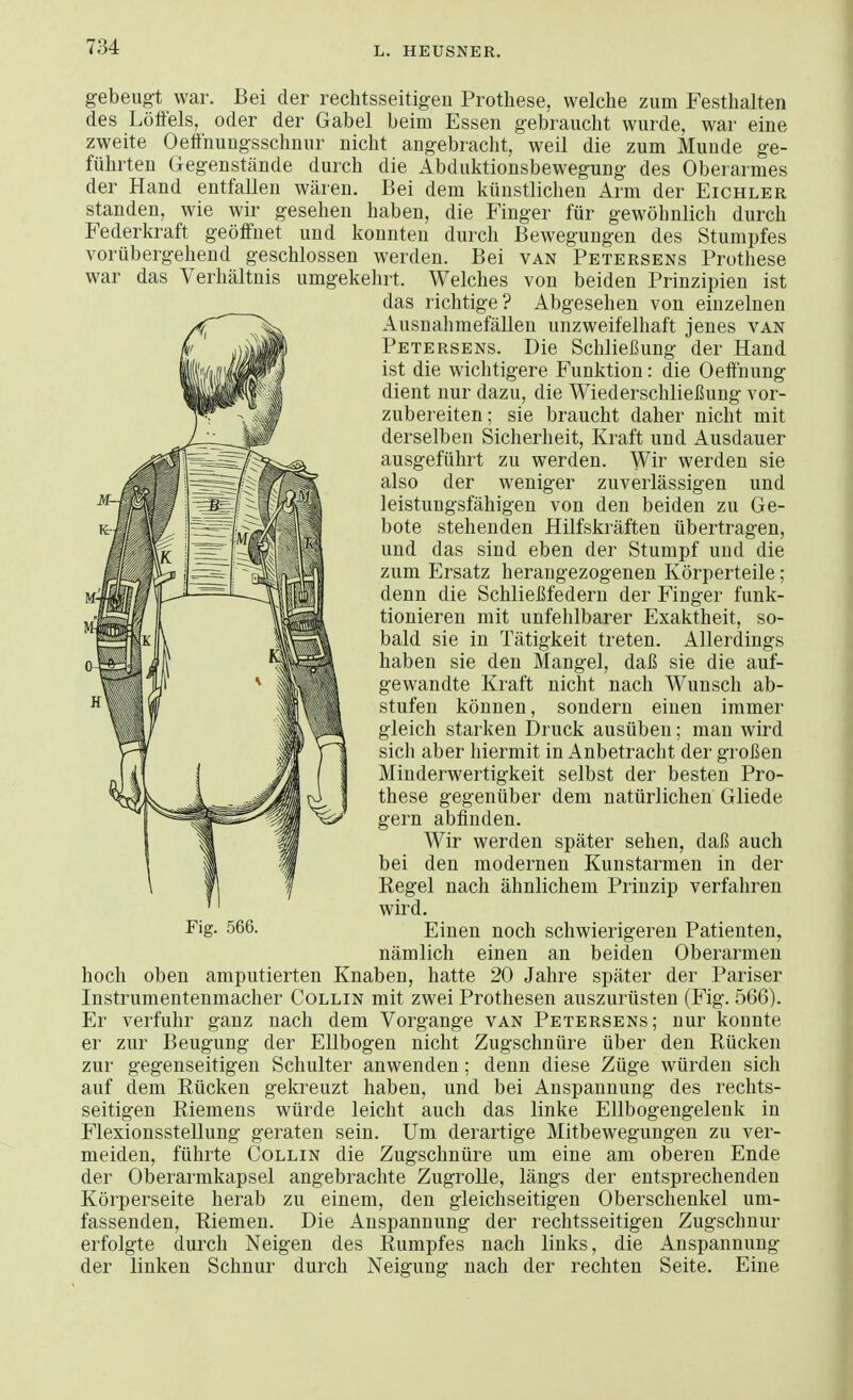 gebeugt war. Bei der rechtsseitigen Prothese, welche zum Festhalten des Lötfels, oder der Gabel beim Essen gebraucht wurde, war eine zweite Oetfnungsschnur nicht angebracht, weil die zum Munde ge- führten Gegenstände durch die Abduktionsbewegung des Oberarmes der Hand entfallen wären. Bei dem künstlichen Arm der Eichler standen, wie wir gesehen haben, die Finger für gewöhnlich durch Federkraft geöffnet und konnten durch Bewegungen des Stumpfes vorübergehend geschlossen werden. Bei van Petersens Prothese war das Verhältnis umgekehrt. Welches von beiden Prinzipien ist das richtige? Abgesehen von einzelnen Ausnahmefällen unzweifelhaft jenes van Petersens. Die Schließung der Hand ist die wichtigere Funktion: die Oeffnung dient nur dazu, die Wiederschließung vor- zubereiten; sie braucht daher nicht mit derselben Sicherheit, Kraft und Ausdauer ausgeführt zu werden. Wir werden sie also der weniger zuverlässigen und leistungsfähigen von den beiden zu Ge- bote stehenden Hilfskräften übertragen, und das sind eben der Stumpf und die zum Ersatz herangezogenen Körperteile ; denn die Schließfedern der Finger funk- tionieren mit unfehlbarer Exaktheit, so- bald sie in Tätigkeit treten. Allerdings haben sie den Mangel, daß sie die auf- gewandte Kraft nicht nach Wunsch ab- stufen können, sondern einen immer gleich starken Druck ausüben; man wird sich aber hiermit in Anbetracht der großen Minderwertigkeit selbst der besten Pro- these gegenüber dem natürlichen Gliede gern abfinden. Wir werden später sehen, daß auch bei den modernen Kunstarmen in der Regel nach ähnlichem Prinzip verfahren wird. Einen noch schwierigeren Patienten, nämlich einen an beiden Oberarmen hoch oben amputierten Knaben, hatte 20 Jahre später der Pariser Instrumentenmacher Collin mit zwei Prothesen auszurüsten (Fig. 566). Er verfuhr ganz nach dem Vorgange van Petersens; nur konnte er zur Beugung der Ellbogen nicht Zugschnüre über den Rücken zur gegenseitigen Schulter anwenden; denn diese Züge würden sich auf dem Rücken gekreuzt haben, und bei Anspannung des rechts- seitigen Riemens würde leicht auch das linke Ellbogengelenk in Flexionsstellung geraten sein. Um derartige Mitbewegungen zu ver- meiden, führte Collin die Zugschnüre um eine am oberen Ende der Oberarmkapsel angebrachte Zugrolle, längs der entsprechenden Körperseite herab zu einem, den gleichseitigen Oberschenkel um- fassenden, Riemen. Die Anspannung der rechtsseitigen Zugschnur erfolgte durch Neigen des Rumpfes nach links, die Anspannung der linken Schnur durch Neigung nach der rechten Seite. Eine Fig. 566.