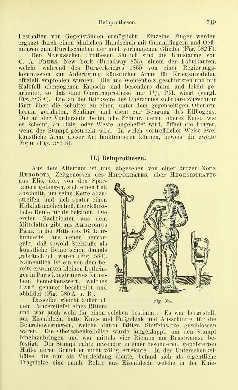 Festhalten von Gegenständen ermöglicht. Einzelne Finger werden ergänzt durch einen ähnlichen Handschuh mit Gummifingern und Oeff- nungen zum Durchschieben der noch vorhandenen Glieder (Fig. 582 F). Den MARKSschen Prothesen ähnlich sind die Kunstarme von C. A. Frees, New York (Broadway 853), einem der Fabrikanten, welche während des Bürgerkrieges 1865 von einer Regierungs- kommission zur Anfertigung künstlicher Arme für Kriegsinvaliden offiziell empfohlen wurden. Die aus Weidenholz geschnitzten und mit Kalbfell überzogenen Kapseln sind besonders dünn und leicht ge- arbeitet, so daß eine Oberarmprothese nur lx/2 Pfd. wiegt (vergl. Fig. 583 A). Die an der Rückseite des Oberarmes sichtbare Zugschnur läuft über die Schulter zu einer, unter dem gegenseitigen Oberarm herum geführten, Schlinge und dient zur Beugung des Ellbogens. Die an der Vorderseite befindliche Schnur, deren oberes Ende, wie es scheint, an Hals, oder Weste angeheftet wird, öffnet die Finger, wenn der Stumpf gestreckt wird. In welch vortrefflicher Weise zwei künstliche Arme dieser Art funktionieren können, beweist die zweite Figur (Fig. 583 B). Il.jj Beinprotkeseii. Aus dem Altertum ist uns, abgesehen von einer kurzen Notiz Herodots, Zeitgenossen des Hippokrates, über Hegesistratus aus Elis, der, von den Spar- tanern gefangen, sich einen Fuß abschnitt, um seine Kette abzu- streifen und sich später einen Holzfuß machen ließ, über künst- liche Beine nichts bekannt. Die ersten Nachrichten aus dem Mittelalter gibt uns Ambrosius Pare in der Mitte des 16. Jahr- hunderts, aus denen hervor- geht, daß sowohl Stelzfüße als künstliche Beine schon damals gebräuchlich waren (Fig. 584). Namentlich ist ein von dem be- reits erwähnten kleinen Lothrin- ger in Paris konstruiertes Kunst- bein bemerkenswert, welches Pare genauer beschreibt und abbildet (Fig. 585 A u. B). Dasselbe gleicht äußerlich dem Panzerstiefel eines Ritters und war auch wohl für einen solchen bestimmt. Es war hergestellt aus Eisenblech, hatte Knie- und Fußgelenk und Ausschnitte für die Beugebewegungen, welche durch faltige Stoffeinsätze geschlossen waren. Die Oberschenkelhülse wurde aufgeklappt, um den Stumpf hineinzubringen und war mittels vier Riemen am Brustwamse be- festigt. Der Stumpf ruhte inwendig in einer besonderen, gepolsterten Hülle, deren Grund er nicht völlig erreichte. In der Unterschenkel- hülse, die nur als Verkleidung diente, befand sich als eigentliche Tragstelze eine runde Röhre aus Eisenblech, welche in der Knie- Fig. 584.