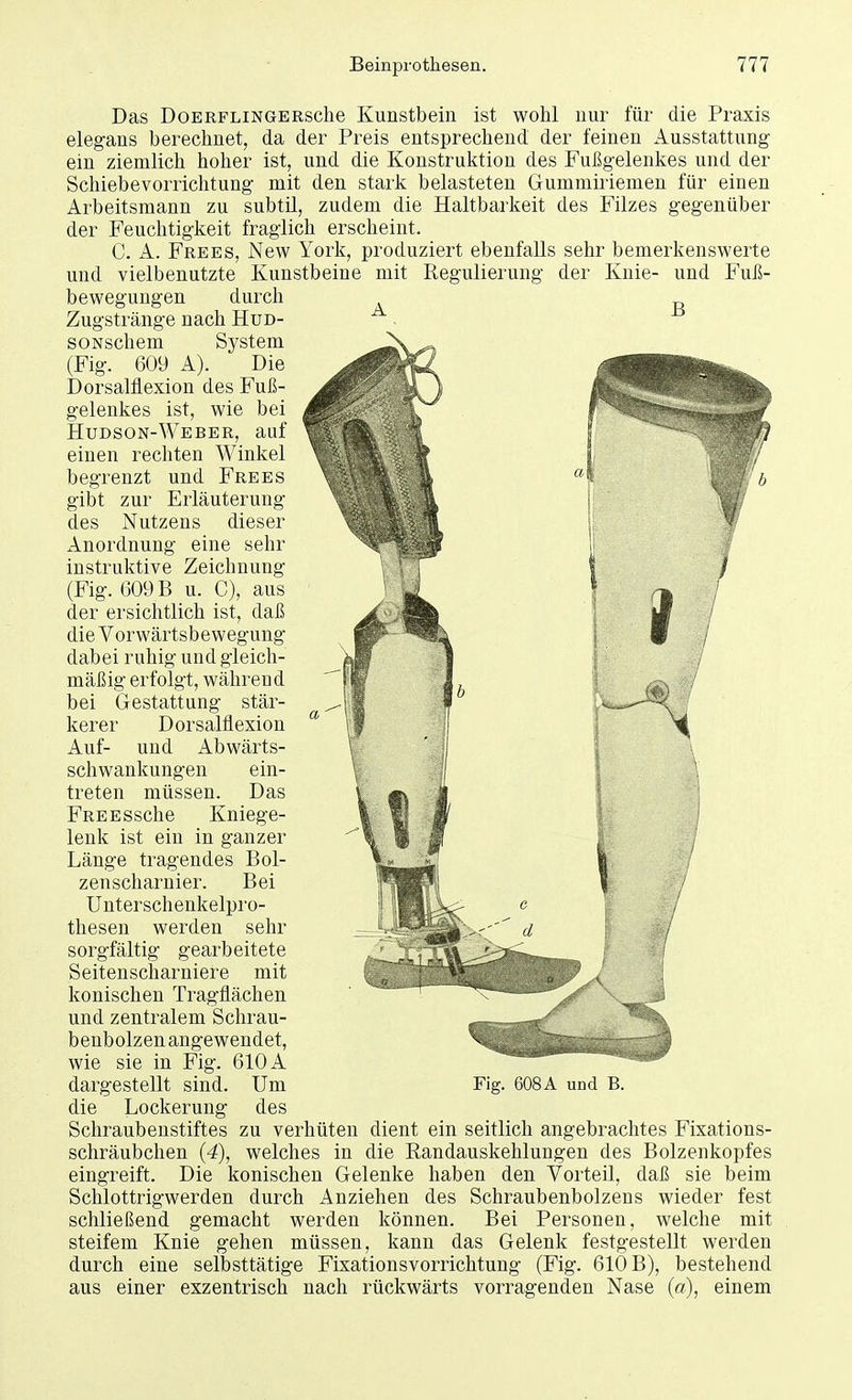 B Das DoERPLiNGERsche Kunstbein ist wohl nur für die Praxis elegans berechnet, da der Preis entsprechend der feinen Ausstattung ein ziemlich hoher ist, und die Konstruktion des Fußgelenkes und der Schiebevorrichtung mit den stark belasteten Gunimiriemen für einen Arbeitsmann zu subtil, zudem die Haltbarkeit des Filzes gegenüber der Feuchtigkeit fraglich erscheint. C. A. Frees, New York, produziert ebenfalls sehr bemerkenswerte und vielbenutzte Kunstbeine mit Regulierung der Knie- und Fuß- bewegungen durch Zugstränge nach Hud- soNschem System (Fig. 609 A). Die Dorsalflexion des Fuß- gelenkes ist, wie bei Hudson-Weber, auf einen rechten Winkel begrenzt und Frees gibt zur Erläuterung des Nutzens dieser Anordnung eine sehr instruktive Zeichnung (Fig. 609 B u. C), aus der ersichtlich ist, daß die Vorwärtsbewegung dabei ruhig und gleich- mäßig erfolgt, während bei Gestattung stär- kerer Dorsalflexion Auf- und Abwärts- schwankungen ein- treten müssen. Das FREESsche Kniege- lenk ist ein in ganzer Länge tragendes Bol- zenscharnier. Bei Unterschenkelpro- thesen werden sehr sorgfältig gearbeitete Seitenscharniere mit konischen Tragflächen und zentralem Schrau- benbolzen angewendet, wie sie in Fig. 610 A die Lockerung des Schraubenstiftes zu verhüten dient ein seitlich angebrachtes Fixations- schräubchen (4), welches in die Randauskehlungen des Bolzenkopfes eingreift. Die konischen Gelenke haben den Vorteil, daß sie beim Schlottrigwerden durch Anziehen des Schraubenbolzens wieder fest schließend gemacht werden können. Bei Personen, welche mit steifem Knie gehen müssen, kann das Gelenk festgestellt werden durch eine selbsttätige Fixationsvorrichtung (Fig. 610 B), bestehend aus einer exzentrisch nach rückwärts vorragenden Nase (d), einem
