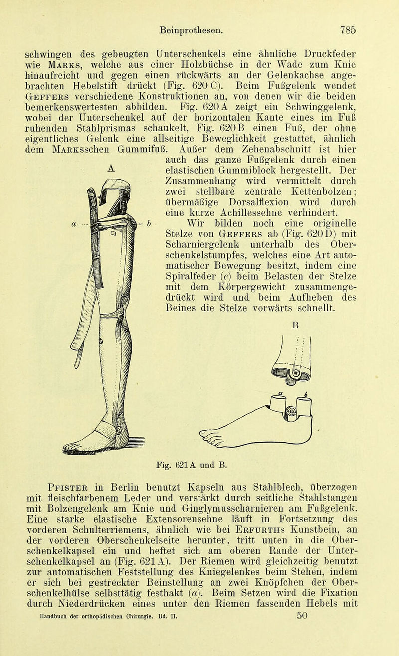 schwingen des gebeugten Unterschenkels eine ähnliche Druckfeder wie Marks, welche aus einer Holzbüchse in der Wade zum Knie hinaufreicht und gegen einen rückwärts an der Gelenkachse ange- brachten Hebelstift drückt (Fig. 620 C). Beim Fußgelenk wendet Geffers verschiedene Konstruktionen an, von denen wir die beiden bemerkenswertesten abbilden. Fig. 620 A zeigt ein Schwinggelenk, wobei der Unterschenkel auf der horizontalen Kante eines im Fuß ruhenden Stahlprismas schaukelt, Fig. 620 B einen Fuß, der ohne eigentliches Gelenk eine allseitige Beweglichkeit gestattet, ähnlich dem MARKSschen Gummifuß. Außer dem Zehenabschnitt ist hier auch das ganze Fußgelenk durch einen A elastischen Gummiblock hergestellt. Der Zusammenhang wird vermittelt durch zwei stellbare zentrale Kettenbolzen; übermäßige Dorsalfiexion wird durch eine kurze Achillessehne verhindert. Wir bilden noch eine originelle Stelze von Geffers ab (Fig. 620 D) mit Scharniergelenk unterhalb des Ober- schenkelstumpfes, welches eine Art auto- matischer Bewegung besitzt, indem eine Spiralfeder (c) beim Belasten der Stelze mit dem Körpergewicht zusammenge- drückt wird und beim Aufheben des Beines die Stelze vorwärts schnellt. Fig. 621A und B. Pfister in Berlin benutzt Kapseln aus Stahlblech, überzogen mit fleischfarbenem Leder und verstärkt durch seitliche Stahlstangen mit Bolzengelenk am Knie und Ginglymusscharnieren am Fußgelenk. Eine starke elastische Extensorensehne läuft in Fortsetzung des vorderen Schulterriemens, ähnlich wie bei Erfurths Kunstbein, an der vorderen Oberschenkelseite herunter, tritt unten in die Ober- schenkelkapsel ein und heftet sich am oberen Rande der Unter- schenkelkapsel an (Fig. 621A). Der Riemen wird gleichzeitig benutzt zur automatischen Feststellung des Kniegelenkes beim Stehen, indem er sich bei gestreckter Beinstellung an zwei Knöpfchen der Ober- schenkelhülse selbsttätig festhakt (a). Beim Setzen wird die Fixation durch Niederdrücken eines unter den Riemen fassenden Hebels mit Handbuch der orthopädischen Chirurgie. Bd. II. 50