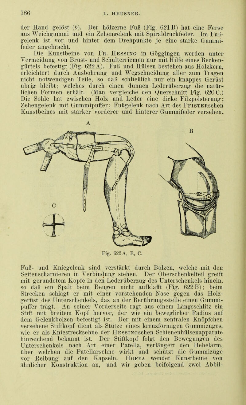 der Hand gelöst (b). Der hölzerne Fuß (Fig. 621B) hat eine Ferse aus Weichgummi und ein Zehengelenk mit Spiraldruckfeder. Im Fuß- gelenk ist vor und hinter dem Drehpunkte je eine starke Gummi- feder angebracht. Die Kunstbeine von Fr. Hessing in Göggingen werden unter Vermeidung von Brust- und Schulterriemen nur mit Hilfe eines Becken- gürtels befestigt (Fig. 622 A). Fuß und Hülsen bestehen aus Holzkern, erleichtert durch Ausbohrung und Wegschneidung aller zum Tragen nicht notwendigen Teile, so daß schließlich nur ein knappes Gerüst übrig bleibt; welches durch einen dünnen Lederüberzug die natür- lichen Formen erhält. (Man vergleiche den Querschnitt Fig. 620 C.) Die Sohle hat zwischen Holz und Leder eine dicke Filzpolsterung; Zehengelenk mit Gummipuffer; Fußgelenk nach Art des PFisTERschen Kunstbeines mit starker vorderer und hinterer Gummifeder versehen. A Fig. 622 A, B, C. Fuß- und Kniegelenk sind verstärkt durch Bolzen, welche mit den Seitenscharnieren in Verbindung stehen. Der Oberschenkelteil greift mit gerundetem Kopfe in den Lederüberzug des Unterschenkels hinein, so daß ein Spalt beim Beugen nicht aufklafft (Fig. 622 B); beim Strecken schlägt er mit einer vorstehenden Nase gegen das Holz- gerüst des Unterschenkels, das an der Berührungsstelle einen Gummi- puffer trägt. An seiner Vorderseite ragt aus einem Längsschlitz ein Stift mit breitem Kopf hervor, der wie ein beweglicher Radius auf dem Gelenkbolzen befestigt ist. Der mit einem zentralen Knöpfchen versehene Stiftkopf dient als Stütze eines kreuzförmigen Gummizuges, wie er als Kniestrecksehne der HESSiNGschen Schienenhülsenapparate hinreichend bekannt ist. Der Stiftkopf folgt den Bewegungen des Unterschenkels nach Art einer Patella, verlängert den Hebelarm, über welchen die Patellarsehne wirkt und schützt die Gummizüge vor Reibung auf den Kapseln. Hoffa wendet Kunstbeine von ähnlicher Konstruktion an, und wir geben beifolgend zwei Abbil-