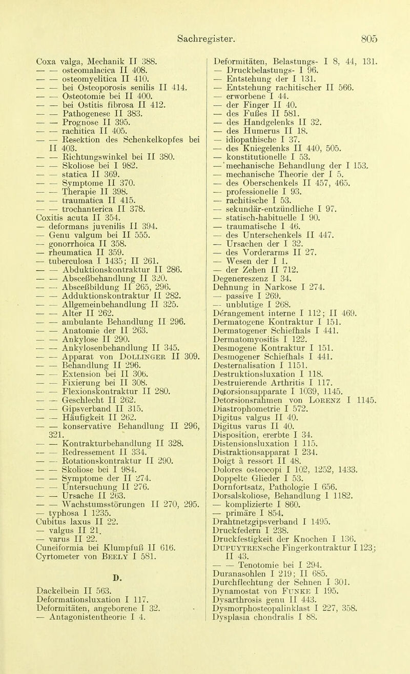 Coxa valga, Mechanik II 388. — — osteomalacica II 408. osteomyelitica II 410. bei Osteoporosis senilis II 414. Osteotomie bei II 400. bei Ostitis fibrosa II 412. Pathogenese II 383. Prognose II 395. rachitica II 405. Resektion des Schenkelkopfes bei II 403. Richtungswinkel bei II 380. Skoliose bei I 982. statica II 369. Symptome II 370. Therapie II 398. traumatica II 415. — ■— trochanterica II 378. Coxitis acuta II 354. — deformans juvenilis II 394. — Genu valgum bei II 555. — gonorrhoica II 358. — rheumatica II 359. — tuberculosa I 1435; II 261. Abduktionskontraktur II 286. Absceßbehandlung II 320. Absceßbildung II 265, 296. — — Adduktionskontraktur II 282. — — Allgemeinbehandlung II 325. Alter II 262. ambulante Behandlung II 296. — — Anatomie der II 263. Ankylose II 290. Ankylosen behandlung II 345. Apparat von Dollinger II 309. Behandlung II 296. — — Extension bei II 30b. — — Fixierung bei II 308. Flexionskontraktur II 280. Geschlecht II 262. Gipsverband II 315. Häufigkeit II 262. konservative Behandlung II 296, 321. Kontrakturbehandlung II 328. Redressement II 334. Rotationskontraktur II 290. Skoliose bei I 984. Symptome der II 274. Untersuchung II 276. Ursache II 263. Wachstumsstörungen II 270, 295. — typhosa I 1235. Cubitus laxus II 22. — valgus II 21. — varus II 22. Cuneiformia bei Klumpfuß II 616. Cyrtometer von Beely I 581. D. Dackeibein II 563. Deformationsluxation I 117. Deformitäten, angeborene I 32. — Antagonistentheorie I 4. Deformitäten, Belastungs- I 8, 44, 131. — Druckbelastungs- I 96. — Entstehung der I 131. — Entstehung rachitischer II 566. — erworbene I 44. — der Finger II 40. — des Fußes II 581. — des Handgelenks II 32. — des Humerus II 18. — idiopathische I 37. — des Kniegelenks II 440, 505. — konstitutionelle I 53. — 'mechanische Behandlung der I 153. — mechanische Theorie der I 5. — des Oberschenkels II 457, 465. — professionelle I 93. — rachitische I 53. — sekundär-entzündliche I 97. — statisch-habituelle I 90. — traumatische I 46. — des Unterschenkels II 447. — Ursachen der I 32. — des Vorderarms II 27. — Wesen der I 1. — der Zehen II 712. Degenereszenz I 34. Dehnung in Narkose I 274. — passive I 269. — unblutige I 268. D^rangement interne I 112; II 469. Dermatogene Kontraktur I 151. Dermatogener Schiefhals I 441. Dermatomyositis I 122. Desmogene Kontraktur I 151. Desmogener Schiefhals I 441. Desternalisation I 1151. Destruktionsluxation I 118. Destruierende Arthritis I 117. Detorsion sapparate I 1039, 1145. Detorsionsrahmen von Lorenz I 1145. Diastrophometrie I 572. Digitus valgus II 40. Digitus varus II 40. Disposition, ererbte I 34. Distensionsluxation I 115. Distraktionsapparat I 234. Doigt ä ressort II 48. Dolores osteocopi I 102, 1252, 1433. Doppelte Glieder I 53. Dornfortsatz, Pathologie I 656. Dorsalskoliose, Behandlung 1 1182. — komplizierte I 860. — primäre I 854. Drahtnetzgipsverband I 1495. Druckfedern I 238. Druckfestigkeit der Knochen I 136. DtrpUYTRENsche Fingerkontraktur 1123; II 43. Tenotomie bei I 294. Duranasohlen I 219; II 685. Durchflechtung der Sehnen I 301. Dynamostat von Funke I 195. Dysarthrosis genu II 443. Dysmorphosteopalinklast I 227, 358. Dysplasia chondralis I 88.