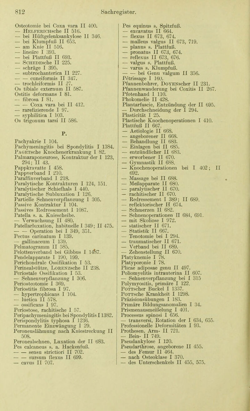 Osteotomie bei Coxa vara II 400. — HELFERICHSChe II 516. — bei Hüftgelenksankylose II 346. — bei Klumpfuß II 653. — am Knie II 516. — lineare I 393. — bei Plattfuß II 693. — ScHEDEsche II 225. — schräge I 395. — subtrochanterica II 227. cuneiformis II 347. — trochleiformis II 27. Os tibiale externum II 587. Ostitis deformans I 81. — fibrosa I 81. Coxa vara bei II 412. — rarefizierende I 97. — syphilitica I 103. Os trigonum tarsi II 586. P. Pachyakrie I 104. Pachymeningitis bei Spondylitis I 1384. PAGETsche Knochenerkrankung I 82. Palmaraponeurose, Kontraktur der I 123, 294; II 43. Pappkravatte I 458. Pappverband I 210. Paraffinverband I 218. Paralytische Kontrakturen I 124, 151. Paralytischer Schiefhals I 440. Paralytische Subluxation I 126. Partielle Sehnenverpflanzung 1 305. Passive Kontraktur I 104. Passives Redressement 1 1087. Patella s. a. Kniescheibe. — Verwachsung II 480. Patellarluxation, habituelle I 349; II 475. Operation bei I 349, 351. Pectus carinatum I 139. — gallinaceum I 139. Pelmatogramm II 585. Pelottenverband bei Gibbus I 1487. Pendelapparate I 190, 199. Perichondrale Ossifikation I 53. Perinealstütze, LoRENZsche II 238. Periostale Ossifikation I 53. — Sehnenverpflanzung I 306. Periosteotomie I 369. Periostitis fibrosa I 97. — hypertrophicans I 104. — luetica II 578. — ossificans I 97. Periostose, rachitische I 57. Peripachymeningitis bei Spondylitis 11382. Perispondylitis typhosa I 1236. Permanente Einzwängung I 29. Peroneuslähmung nach Kniestreckung II 508. Peronealsehnen, Luxation der II 683. Pes calcaneus s. a. Hackenfuß. sensu strictiori II 702. sursum flexus II 699. — cavus II 707. Pes equinus s. Spitzfuß. — excavatus II 664. — flexus II 673, 674. — malleus valgus II 673, 719. — planus s. Plattfuß. — pronatus II 673, 674. — reflexus II 673, 676. — valgus s. Plattfuß. — varus s. Klumpfuß. bei Genu valgum II 356. Petrissage I 160. Pfannen bohrer, DoYENscher II 231. Pfannen Wanderung bei Coxitis II 267. Pfotenhand I 110. Phokomelie II 428. Plantarfascie, Entzündung der II 695. — Durchschneidung der I 294. Plasticität I 25. Plastische Knochenoperationen I 410. Plattfuß II 667. — Aetiologie II 668. — angeborener II 668. — Behandlung II 683. — Einlagen bei II 685. — entzündlicher II 683. — erworbener II 670. — Gymnastik II 688. — Knochenoperationen bei I 402; II 692. — Massage bei II 688. — Meßapparate II 680. — paralytischer II 670. — rachitischer II 670. — Redressement I 389; II 689. — reflektorischer II 674. — Schmerzen II 682. — Sehnenoperationen II 684, 691. — mit Skoliose I 972. — statischer II 671. — Statistik II 667. — Tenotomie bei I 294. — traumatischer II 671. — Verband bei II 689. — Zehenstellung II 670. Platyknemie I 78. Platyporonie I 78. Plicae adiposae genu II 497. Poliomyelitis intrauterina II 607. — Sehnenverpflanzung bei I 315 Polymyositis, primäre I 122. PoTTscher Buckel I 1337. PoTTsche Krankheit I 1298. Präzisionsübungen I 183. Primäre Bildungsanomalien I 34. Prismenausmeißelung I 401. Processus spinosi I 656. — transversi, Rotation der I 634, 655. Professionelle Deformitäten I 93. Prothesen. Arm- II 721. — Bein- II 749. Pseudankylose I 120. Pseudarthrose, angeborene II 455. — des Femur II 464. — nach Osteoklase I 370. — des Unterschenkels II 455, 575.