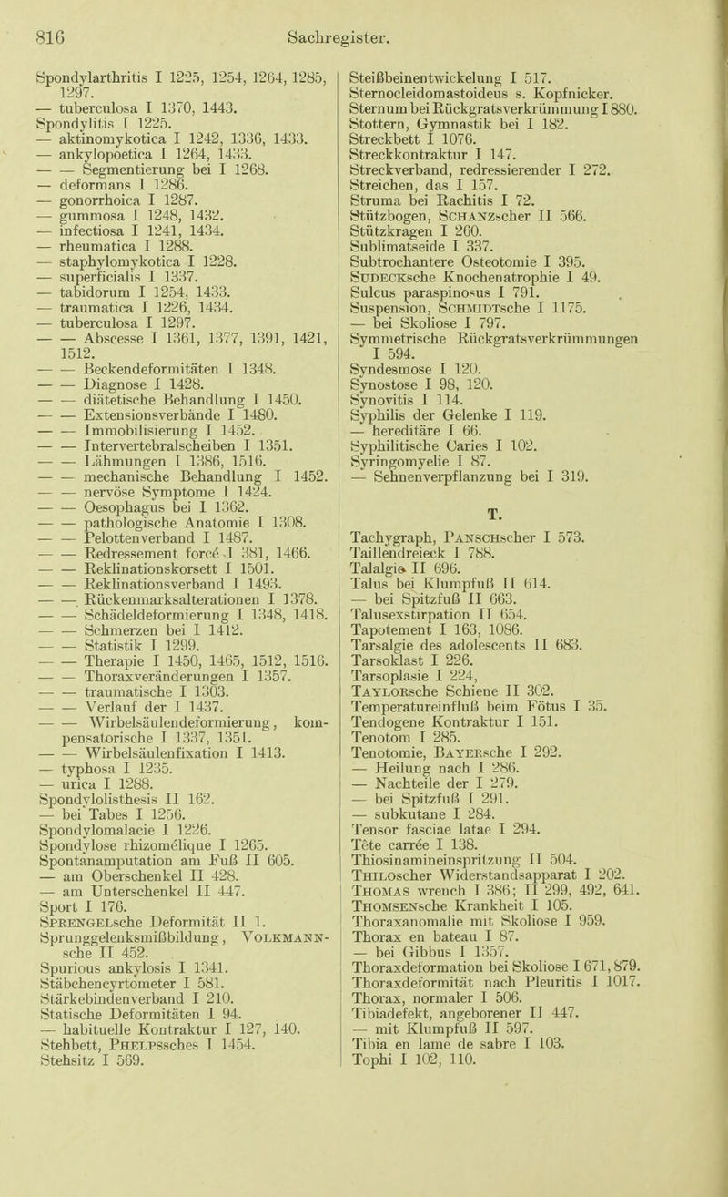 Spondylarthritis I 1225, 1254, 1264, 1285, 1297. — tuberculosa I 1370, 1443. Spondylitis I 1225. — aktinomykotica I 1242, 1336, 1433. — ankylopoetica I 1264, 1433. Segmentierung bei I 1268. — deform ans 1 1286. — gonorrhoica I 1287. — gummosa 1 1248, 1432. — infectiosa I 1241, 1434. — rheumatica I 1288. — staphylomykotica I 1228. ■— superficialis I 1337. — tabidorum I 1254, 1433. — traumatica I 1226, 1434. — tuberculosa I 1297. Abscesse I 1361, 1377, 1391, 1421, 1512. Beckendeformitäten I 1348. Diagnose I 1428. — — diätetische Behandlung I 1450. — — Extensionsverbände I 1480. Immobilisierung I 1452. Intervertebralscheiben I 1351. ■ Lähmungen I 1386, 1516. mechanische Behandlung I 1452. — — nervöse Symptome I 1424. — — Oesophagus bei 1 1362. pathologische Anatomie I 1308. — — Pelottenverband I 1487. — — Redressement force I 381, 1466. Reklinationskorsett I 1501. Reklinationsverband I 1493. — — Rückenmarksalterationen I 1378. Schädeldeformierung I 1348, 1418. Schmerzen bei 1 1412. Statistik I 1299. Therapie I 1450, 1465, 1512, 1516. Thoraxveränderungen I 1357. — — traumatische I 1303. Verlauf der I 1437. — — Wirbelsäulendeformieruug, kom- pensatorische I 1337, 1351. Wirbelsäulenfixation I 1413. — typhosa I 1235. — tirica I 1288. Spondylolisthesis II 162. — bei Tabes I 1256. Spondylomalacie 1 1226. Spondylose rhizomelique I 1265. Spontanamputation am Fuß II 605. — am Oberschenkel II 428. — am Unterschenkel II 447. Sport I 176. SPRENGELsche Deformität II 1. Sprunggelenksmißbildung, Voekmann- sche II 452. , Spurious ankylosis I 1341. Stäbchencyrtometer I 581. Stärkebirtdenverband I 210. Statische Deformitäten 1 94. — habituelle Kontraktur I 127, 140. Stehbett, PHELPSsches I 1454. Stehsitz I 569. Steißbeinentwickelung I 517. Sternocleidomastoideus s. Kopfnicker. Sternum bei Rückgratsverkrümmung 1880. Stottern, Gymnastik bei I 182. Streckbett I 1076. Streckkontraktur I 147. Streckverband, redressierender I 272. Streichen, das I 157. Struma bei Rachitis I 72. Stützbogen, ScHANZscher II 566. Stützkragen I 260. Sublimatseide I 337. Subtrochantere Osteotomie I 395. SüDECKsche Knochenatrophie I 49. Sulcus paraspinosus I 791. Suspension, ScHMiDTsche I 1175. — bei Skoliose I 797. Symmetrische Rückgratsverkrümmungen I 594. Syndesmose I 120. Synostose I 98, 120. Synovitis I 114. Syphilis der Gelenke I 119. — hereditäre I 66. Syphilitische Caries I 102. Syringomyelie I 87. — Sehnenverpflanzung bei I 319. T. Tachygraph, PANSCHscher I 573. Taillendreieck I 788. Talalgie. II 696. Talus bei Klumpfuß II 614. — bei Spitzfuß II 663. Talusexsürpation II 654. Tapotement I 163, 1086. Tarsalgie des adolescents II 683. Tarsoklast I 226. Tarsoplasie I 224, TAYLORsche Schiene II 302. Temperatureinfluß beim Fötus I 35. Tendogene Kontraktur I 151. Tenotom I 285. Tenotomie, BAYEKsche I 292. — Heilung nach I 286. — Nachteile der I 279. — bei Spitzfuß I 291. — subkutane I 284. Tensor fasciae latae I 294. Tete carree I 138. Thiosinamineinspritzung II 504. THlLOscher Widerstandsapparat I 202. I Thomas wrench I 386; II 299, 492, 641. THOMSENsche Krankheit I 105. Thoraxanomalie mit Skoliose I 959. Thorax en bateau I 87. — bei Gibbus I 1357. Thoraxdeformation bei Skoliose I 671,879. Thoraxdeformität nach Pleuritis I 1017. Thorax, normaler I 506. Tibiadefekt, angeborener II .447. — mit Klumpfuß II 597. Tibia en lame de sabre I 103. Tophi I 102, 110.