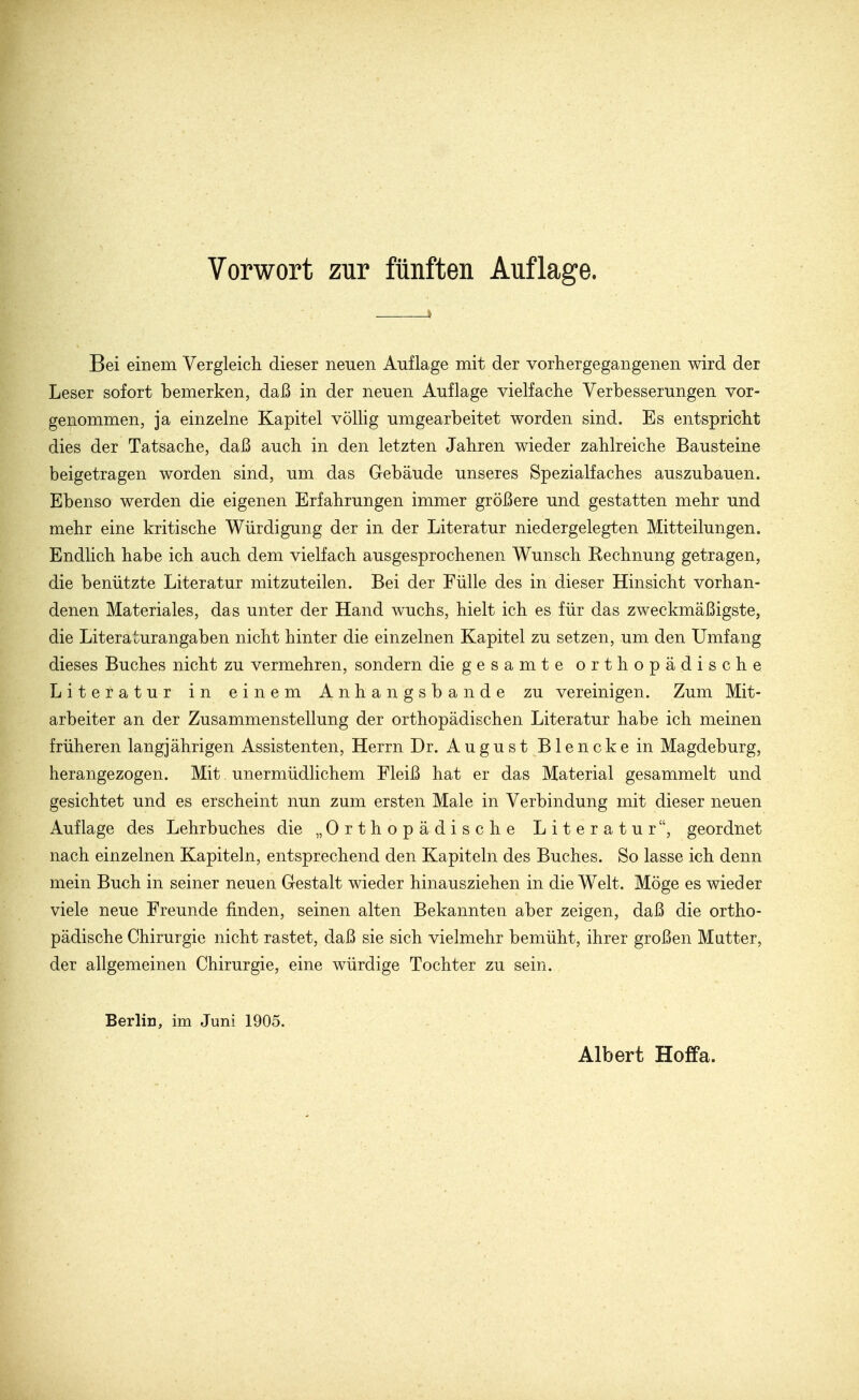 Vorwort zur fünften Auflage. Bei einem Vergleich, dieser neuen Auflage mit der vorhergegangenen wird der Leser sofort bemerken, daß in der neuen Auflage vielfache Verbesserungen vor- genommen, ja einzelne Kapitel völlig umgearbeitet worden sind. Es entspricht dies der Tatsache, daß auch in den letzten Jahren wieder zahlreiche Bausteine beigetragen worden sind, um das Gebäude unseres Spezialfaches auszubauen. Ebenso werden die eigenen Erfahrungen immer größere und gestatten mehr und mehr eine kritische Würdigung der in der Literatur niedergelegten Mitteilungen. Endlich habe ich auch dem vielfach ausgesprochenen Wunsch Eechnung getragen, die benützte Literatur mitzuteilen. Bei der Fülle des in dieser Hinsicht vorhan- denen Materiales, das unter der Hand wuchs, hielt ich es für das zweckmäßigste, die Literaturangaben nicht hinter die einzelnen Kapitel zu setzen, um den Umfang dieses Buches nicht zu vermehren, sondern die gesamte orthopädische Literatur in einem Anhangsbande zu vereinigen. Zum Mit- arbeiter an der Zusammenstellung der orthopädischen Literatur habe ich meinen früheren langjährigen Assistenten, Herrn Dr. August Blenckein Magdeburg, herangezogen. Mit unermüdlichem Fleiß hat er das Material gesammelt und gesichtet und es erscheint nun zum ersten Male in Verbindung mit dieser neuen Auflage des Lehrbuches die „Orthopädische Literatur, geordnet nach einzelnen Kapiteln, entsprechend den Kapiteln des Buches. So lasse ich denn mein Buch in seiner neuen Gestalt wieder hinausziehen in die Welt. Möge es wieder viele neue Freunde finden, seinen alten Bekannten aber zeigen, daß die ortho- pädische Chirurgie nicht rastet, daß sie sich vielmehr bemüht, ihrer großen Mutter, der allgemeinen Chirurgie, eine würdige Tochter zu sein. Berlin, im Juni 1905. Albert Hoffa.