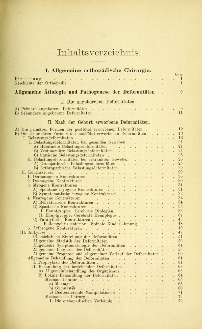 In halt s yer z ei chnis. I. Allgemeine orthopädische Chirurgie. Seite Einleitung 1 Geschichte der Orthopädie ; 1 Allgemeine Ätiologie und Pathogenese der Deformitäten .... 9 I. Die angeborenen Deformitäten. A) Primäre angeborene Deformitäten 9 B) Sekundäre angeborene Deformitäten 11 IL Nach der Geburt erworbene Deformitäten. A) Die primären Formen der postfötal erworbenen Deformitäten 12 B) Die sekundären Formen der postfötal erworbenen Deformitäten 13 I. Belastungsdeformitäten 13 I. Belastungsdeformitäten bei gesunden Geweben 21 A) Habituelle Belastungsdeformitäten 21 B) Yestimentäre Belastungsdeformitäten 24 C) Statische Belastungsdeformitäten 25 II. Belastungsdeformitäten bei erkrankten Geweben 25 A) Osteopathische Belastungsdeformitäten 25 B) Arthropathische Belastungsdeformitäten 29 IL Kontrakturen 29 1. Dermatogene Kontrakturen 30 2. Desmogene Kontrakturen 30 3. Myogene Kontrakturen 31 A) Spontane myogene Kontrakturen 31 B) Symptomatische myogene Kontrakturen 32 4. Neurogene Kontrakturen 34 A) Reflektorische Kontrakturen 34 B) Spastische Kontrakturen 35 L Hauptgruppe: Cerebrale Diplegien 36 II. Hauptgruppe: Cerebrale Hemiplegie 37 C) Paralytische Kontrakturen ■ 43 Poliomyelitis anterior. Spinale Kinderlähmung 48 5. Arthrogen e Kontrakturen .49 III. Ankylose 49 Übersichtliche Einteilung der Deformitäten 51 Allgemeine Statistik der Deformitäten 52 Allgemeine Symptomatologie der Deformitäten 54 Allgemeine Diagnose der Deformitäten 56 Allgemeine Prognose und allgemeiner Verlauf der Deformitäten ... 60 Allgemeine Behandlung der Deformitäten 61 I. Prophylaxe der Deformitäten 61 IL Behandlung der bestehenden Deformitäten 63 A) Allgemeinbehandlung des Organismus 63 B) Lokale Behandlung der Deformitäten 64 Mechanotherapie 65 a) Massage 65 b) Gymnastik 66 c) Redressierende Manipulationen 71 Mechanische Chirurgie 72