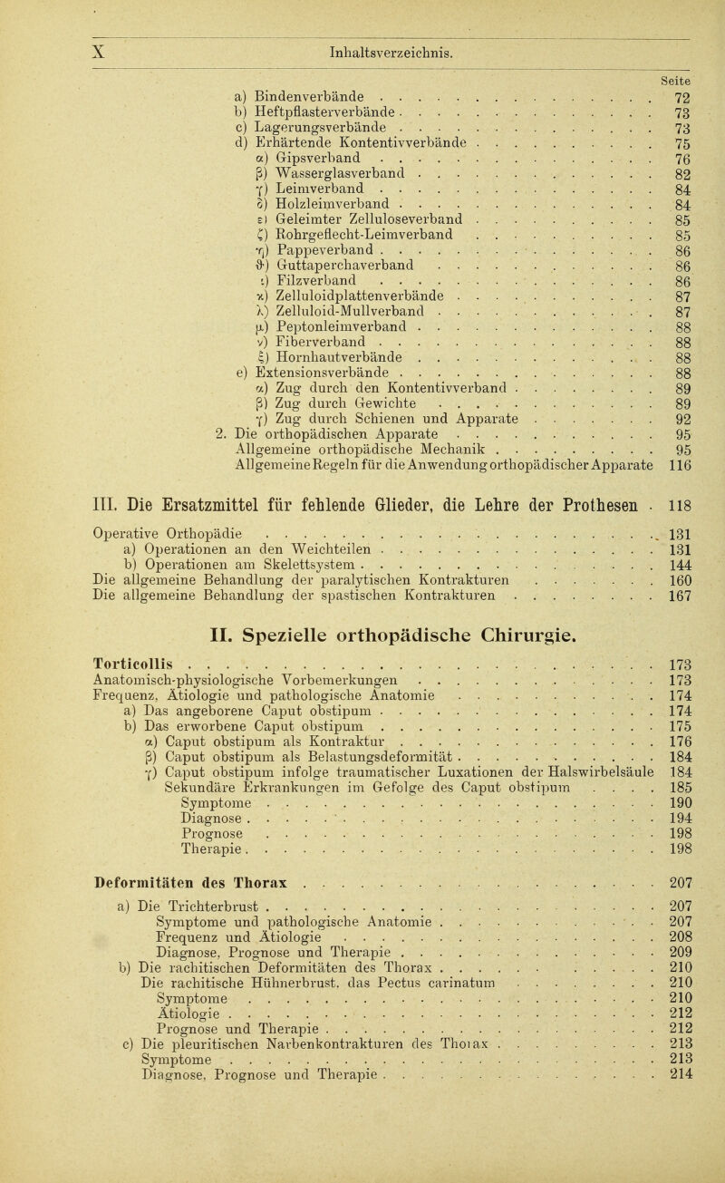 Seite a) Bindenverbände 72 b) Heftpflasterverbände 73 c) Lagerungsverbände 73 d) Erhärtende Kontentivverbände 75 a) Gipsverband 76 ß) Wasserglasverband 82 •f) Leimverband 84 o) Holzleimverband 84 e) Geleimter Zelluloseverband 85 C) Rohrgeflecht-Leimverband . 85 Tj) Pappeverband 86 Guttaperchaverband 86 t) Filzverband 86 v.) Zelluloidplattenverbände 87 X) Zelluloid-Mullverband 87 [x) Peptonleimverband 88 v) Fiberverband . 88 4) Hornhautverbände 88 e) Extensionsverbände 88 a) Zug durch den Kontentivverband 89 ß) Zug durch Gewichte 89 Y) Zug durch Schienen und Apparate 92 2. Die orthopädischen Apparate 95 Allgemeine orthopädische Mechanik 95 Allgemeine Regeln für die Anwendung orthopädischer Apparate 116 III. Die Ersatzmittel für fehlende Glieder, die Lehre der Prothesen • 118 Operative Orthopädie 131 a) Operationen an den Weichteilen 131 b) Operationen am Skelettsystem 144 Die allgemeine Behandlung der paralytischen Kontrakturen 160 Die allgemeine Behandlung der spastischen Kontrakturen 167 IL Spezielle orthopädische Chirurgie. Torticollis 173 Anatomisch-physiologische Vorbemerkungen 173 Frequenz, Ätiologie und pathologische Anatomie .174 a) Das angeborene Caput obstipum 174 b) Das erworbene Caput obstipum 175 a) Caput obstipum als Kontraktur 176 ß) Caput obstipum als Belastungsdeformität 184 Y) Caput obstipum infolge traumatischer Luxationen der Halswirbelsäule 184 Sekundäre Erkrankungen im Gefolge des Caput obstipum .... 185 Symptome 190 Diagnose 194 Prognose ■ . . - . ... • • . • . . . . 198 ';v Therapie. - • ....... . . . . . 198 Deformitäten des Thorax 207 a) Die Trichterbrust 207 Symptome und pathologische Anatomie . 207 Frequenz und Ätiologie 208 Diagnose, Prognose und Therapie 209 b) Die rachitischen Deformitäten des Thorax 210 Die rachitische Hühnerbrust, das Pectus carinatum 210 Symptome 210 Ätiologie 212 Prognose und Therapie 212 c) Die pleuritischen Narbenkontrakturen des Thoiax 213 Symptome • . 213 Diagnose, Prognose und Therapie 214