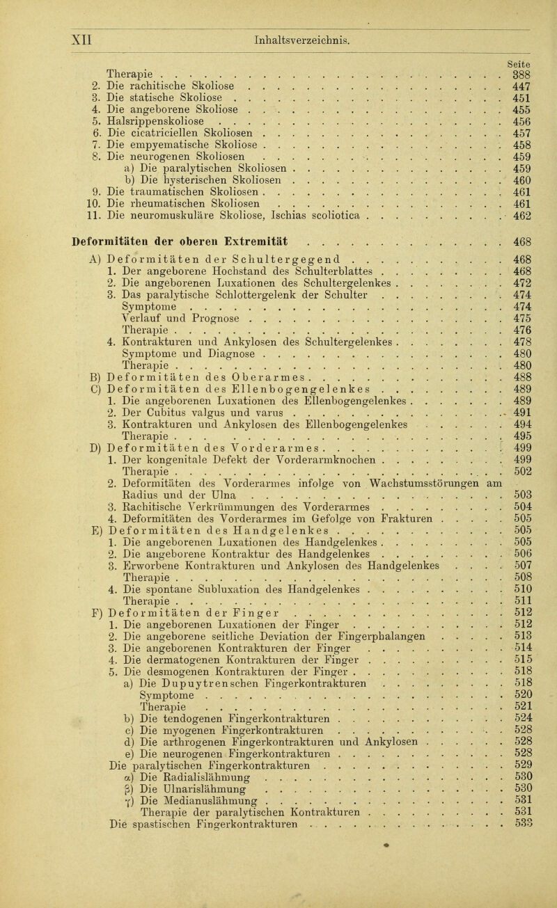 Seite Therapie 388 2. Die rachitische Skoliose 447 3. Die statische Skoliose 451 4. Die angeborene Skoliose 455 5. Halsrippenskoliose 456 6. Die cicatriciellen Skoliosen 457 7. Die empyematische Skoliose 458 8. Die neurogenen Skoliosen 459 a) Die paralytischen Skoliosen 459 b) Die hysterischen Skoliosen 460 9. Die traumatischen Skoliosen 461 10. Die rheumatischen Skoliosen 461 11. Die neuromuskuläre Skoliose, Ischias scoliotica 462 Deformitäten der oberen Extremität 468 A) DeformitätenderSchultergegend 468 1. Der angeborene Hochstand des Schulterblattes 468 2. Die angeborenen Luxationen des Schultergelenkes . 472 3. Das paralytische Schlottergelenk der Schulter 474 Symptome 474 Verlauf und Prognose 475 Therapie 476 4. Kontrakturen und Ankylosen des Schultergelenkes 478 Symptome und Diagnose 480 Therapie 480 B) Deformitäten des Oberarmes 488 C) Deformitäten des Ellenbogengelenkes 489 1. Die angeborenen Luxationen des Ellenbogengelenkes 489 2. Der Cubitus valgus und varus - 491 3. Kontrakturen und Ankylosen des Ellenbogengelenkes 494 Therapie .495 D) Deformitäten des Vorderarmes 499 1. Der kongenitale Defekt der Vorderarmknochen 499 Therapie 502 2. Deformitäten des Vorderarmes infolge von Wachstumsstörungen am Radius und der Ulna 503 3. Rachitische Verkrümmungen des Vorderarmes 504 4. Deformitäten des Vorderarmes im Gefolge von Frakturen 505 E) Deformitäten des Handgelenkes 505 1. Die angeborenen Luxationen des Handgelenkes 505 2. Die angeborene Kontraktur des Handgelenkes 506 3. Erworbene Kontrakturen und Ankylosen des Handgelenkes .... 507 Therapie 508 4. Die spontane Subluxation des Handgelenkes 510 Therapie .511 F) Deformitäten der Finger 512 1. Die angeborenen Luxationen der Finger 512 2. Die angeborene seitliche Deviation der Fingerphalangen 513 3. Die angeborenen Kontrakturen der Finger 514 4. Die dermatogenen Kontrakturen der Finger 515 5. Die desmogenen Kontrakturen der Finger 518 a) Die Dupuytren sehen Fingerkontrakturen 518 Symptome 520 Therapie 521 b) Die tendogenen Fingerkontrakturen 524 c) Die myogenen Fingerkontrakturen 528 d) Die arthrogenen Fingerkontrakturen und Ankylosen 528 e) Die neurogenen Fingerkontrakturen 528 Die paralytischen Fingerkontrakturen 529 a) Die Radialislähmung . . 530 ß) Die Ulnarislähmung 530 Y) Die Medianuslähmung 531 Therapie der paralytischen Kontrakturen 531 Die spastischen Fingerkontrakturen 533