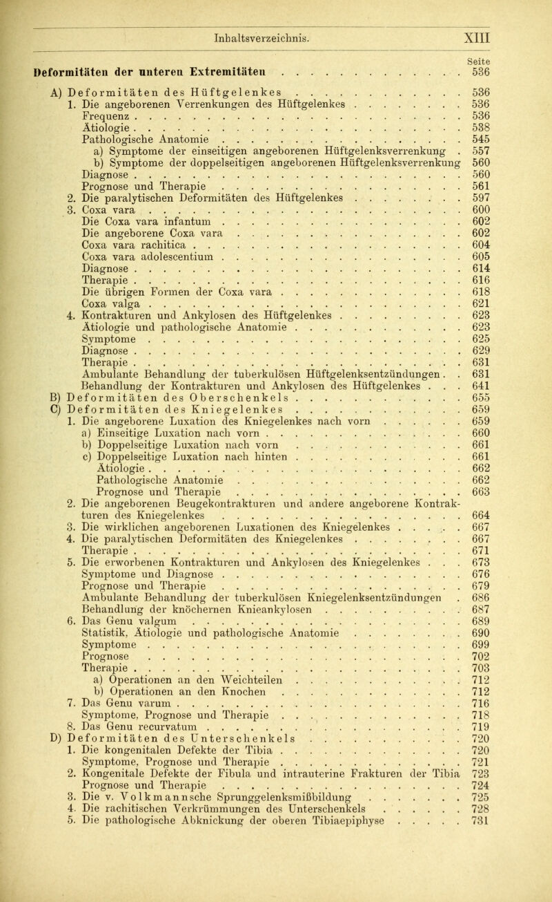 Seite Deformitäten der unteren Extremitäten 536 A) Deformitäten des Hüftgelenkes 536 1. Die angeborenen Verrenkungen des Hüftgelenkes 536 Frequenz 536 Ätiologie 538 Pathologische Anatomie 545 a) Symptome der einseitigen angeborenen Hüftgelenksverrenkung . 557 b) Symptome der doppelseitigen angeborenen Hüftgelenksverrenkung 560 Diagnose 560 Prognose und Therapie 561 2. Die paralytischen Deformitäten des Hüftgelenkes 597 3. Coxa vara 600 Die Coxa vara infantum 602 Die angeborene Coxa vara 602 Coxa vara rachitica 604 Coxa vara adolescentium 605 Diagnose 614 Therapie 616 Die übrigen Formen der Coxa vara 618 Coxa valga 621 4. Kontrakturen und Ankylosen des Hüftgelenkes 623 Ätiologie und pathologische Anatomie 623 Symptome 625 Diagnose 629 Therapie 631 Ambulante Behandlung der tuberkulösen Hüftgelenksentzündungen . . 631 Behandlung der Kontrakturen und Ankylosen des Hüftgelenkes . . . 641 B) Deformitäten des Ober schenkeis 655 C) Deformitäten des Kniegelenk es 659 1. Die angeborene Luxation des Kniegelenkes nach vorn 659 a) Einseitige Luxation nach vorn 660 b) Doppelseitige Luxation nach vorn 661 c) Doppelseitige Luxation nach hinten 661 Ätiologie 662 Pathologische Anatomie 662 Prognose und Therapie 663 2. Die angeborenen Beugekontrakturen und andere angeborene Kontrak- turen des Kniegelenkes 664 3. Die wirklichen angeborenen Luxationen des Kniegelenkes ..... 667 4. Die paralytischen Deformitäten des Kniegelenkes 667 Therapie 671 5. Die erworbenen Kontrakturen und Ankylosen des Kniegelenkes . . . 673 Symptome und Diagnose 676 Prognose und Therapie 679 Ambulante Behandlung der tuberkulösen Kniegelenksentzündungen . 686 Behandlang der knöchernen Knieankylosen 687 6. Das Genu valgum 689 Statistik, Ätiologie und pathologische Anatomie 690 Symptome 699 Prognose . 702 Therapie 703 a) Operationen an den Weichteilen 712 b) Operationen an den Knochen 712 7. Das Genu varum 716 Symptome, Prognose und Therapie 718 8. Das Genu recurvatum 719 D) Deformitäten des Unterschenkels 720 1. Die kongenitalen Defekte der Tibia 720 Symptome, Prognose und Therapie 721 2. Kongenitale Defekte der Fibula und intrauterine Frakturen der Tibia 723 Prognose und Therapie 724 3. Die v. Volkmann sehe Sprunggelenksmißbildung 725 4. Die rachitischen Verkrümmungen des Unterschenkels 728 5. Die pathologische Abknickung der oberen Tibiaepiphyse 731