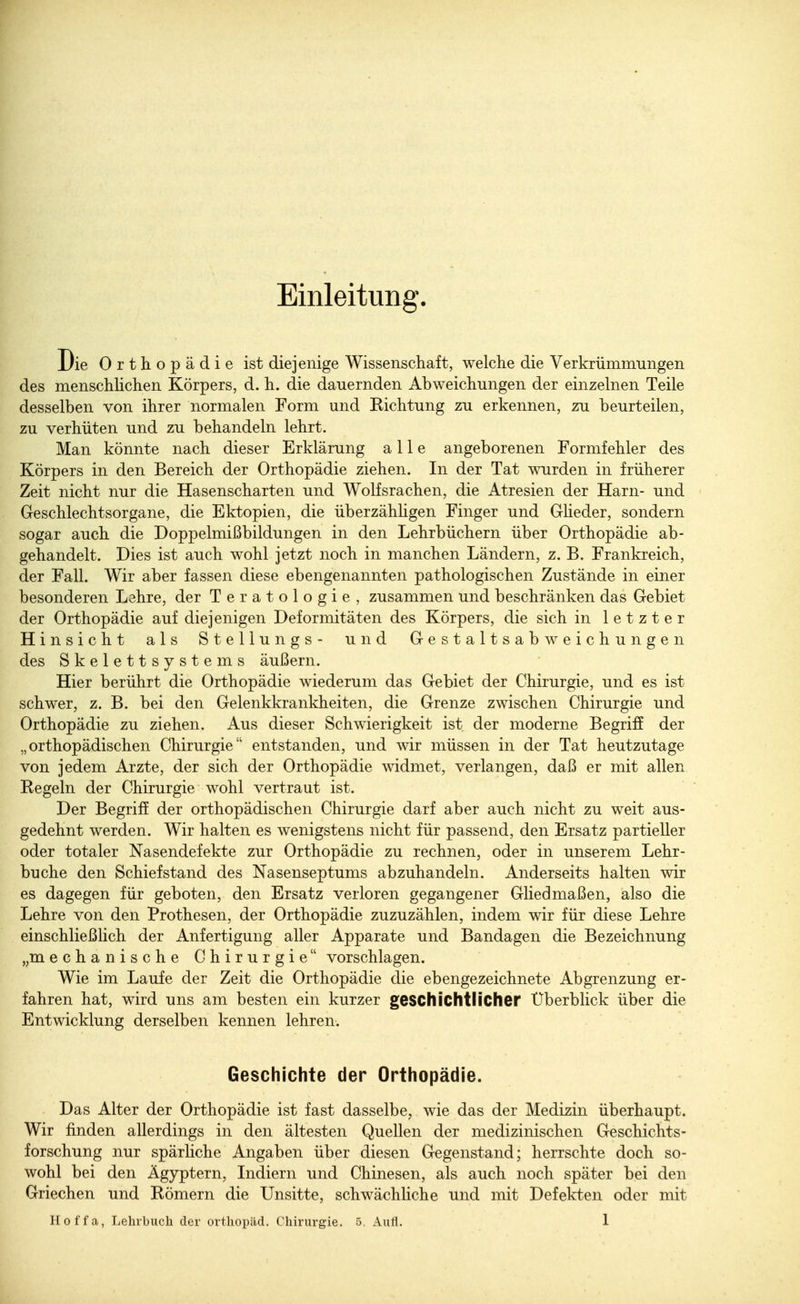 Einleitung. Die Orthopädie ist diejenige Wissenschaft, welche die Verkrümmungen des menschlichen Körpers, d. h. die dauernden Abweichungen der einzelnen Teile desselben von ihrer normalen Form und Eichtung zu erkennen, zu beurteilen, zu verhüten und zu behandeln lehrt. Man könnte nach dieser Erklärung alle angeborenen Formfehler des Körpers in den Bereich der Orthopädie ziehen. In der Tat wurden in früherer Zeit nicht nur die Hasenscharten und Wolfsrachen, die Atresien der Harn- und Geschlechtsorgane, die Ektopien, die überzähligen Finger und Glieder, sondern sogar auch die Doppelmißbildungen in den Lehrbüchern über Orthopädie ab- gehandelt. Dies ist auch wohl jetzt noch in manchen Ländern, z. B. Frankreich, der Fall. Wir aber fassen diese obengenannten pathologischen Zustände in einer besonderen Lehre, der Teratologie, zusammen und beschränken das Gebiet der Orthopädie auf diejenigen Deformitäten des Körpers, die sich in letzter Hinsicht als Stellungs- und Gestaltsabweichungen des Skelettsystems äußern. Hier berührt die Orthopädie wiederum das Gebiet der Chirurgie, und es ist schwer, z. B. bei den Gelenkkrankheiten, die Grenze zwischen Chirurgie und Orthopädie zu ziehen. Aus dieser Schwierigkeit ist der moderne Begriff der „orthopädischen Chirurgie entstanden, und wir müssen in der Tat heutzutage von jedem Arzte, der sich der Orthopädie widmet, verlangen, daß er mit allen Regeln der Chirurgie wohl vertraut ist. Der Begriff der orthopädischen Chirurgie darf aber auch nicht zu weit aus- gedehnt werden. Wir halten es wenigstens nicht für passend, den Ersatz partieller oder totaler Nasendefekte zur Orthopädie zu rechnen, oder in unserem Lehr- buche den Schief stand des Nasenseptums abzuhandeln. Anderseits halten wir es dagegen für geboten, den Ersatz verloren gegangener Gliedmaßen, also die Lehre von den Prothesen, der Orthopädie zuzuzählen, indem wir für diese Lehre einschließlich der Anfertigung aller Apparate und Bandagen die Bezeichnung „mechanische Chirurgie vorschlagen. Wie im Laufe der Zeit die Orthopädie die ebengezeichnete Abgrenzung er- fahren hat, wird uns am besten ein kurzer geschichtlicher Überblick über die Entwicklung derselben kennen lehren. Geschichte der Orthopädie. Das Alter der Orthopädie ist fast dasselbe, wie das der Medizin überhaupt. Wir finden allerdings in den ältesten Quellen der medizinischen Geschichts- forschung nur spärliche Angaben über diesen Gegenstand; herrschte doch so- wohl bei den Ägyptern, Indiern und Chinesen, als auch noch später bei den Griechen und Römern die Unsitte, schwächliche und mit Defekten oder mit