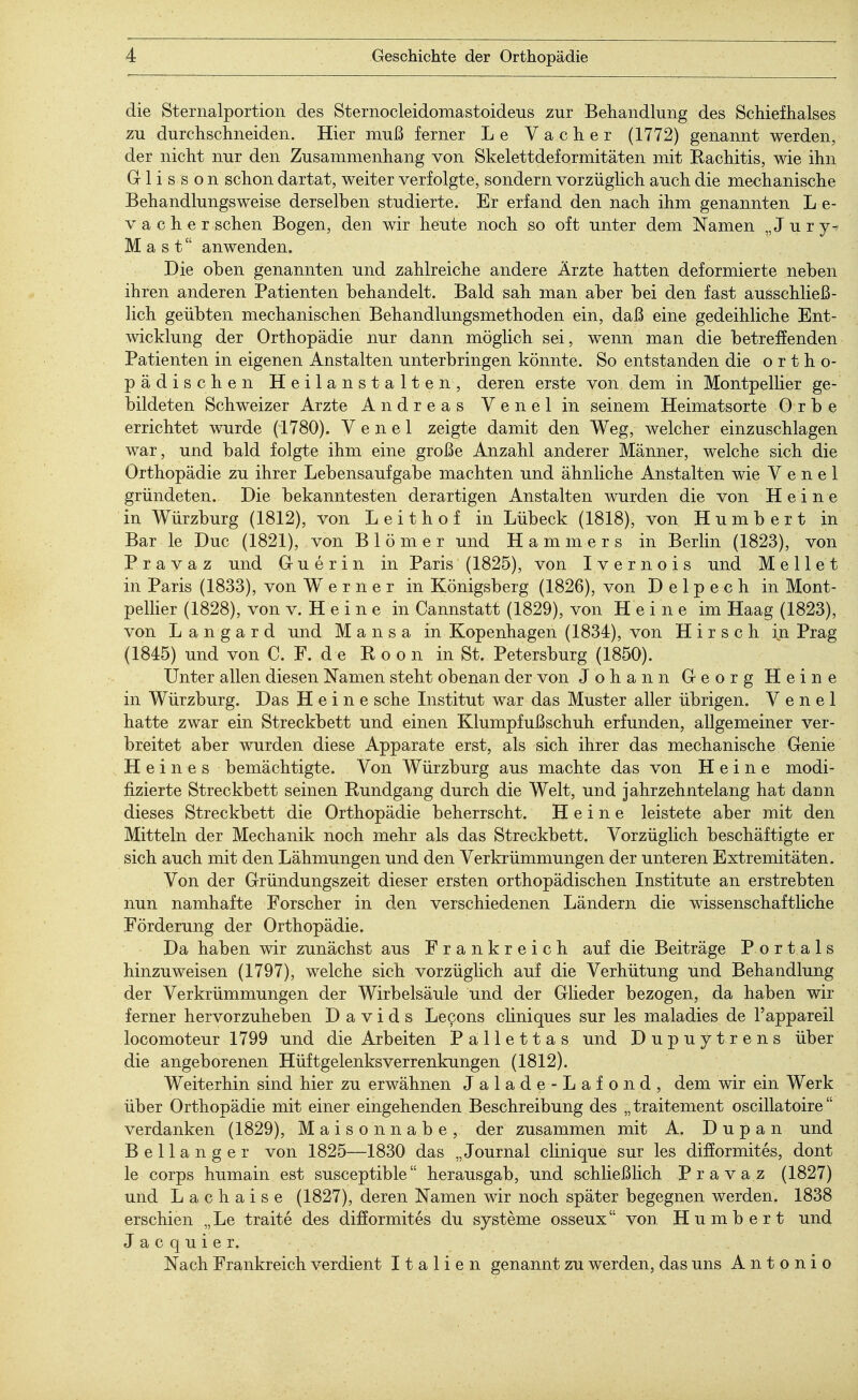 die Sternalportion des Sternocleidomastoideus zur Behandlung des Schiefhalses zu durchschneiden. Hier muß ferner Le Vacher (1772) genannt werden, der nicht nur den Zusammenhang von Skelettdeformitäten mit Rachitis, wie ihn Glisson schon dartat, weiter verfolgte, sondern vorzüglich auch die mechanische Behandlungsweise derselben studierte. Er erfand den nach ihm genannten L e- v a c h e r sehen Bogen, den wir heute noch so oft unter dem Namen „ J u r y* Mast anwenden. Die oben genannten und zahlreiche andere Ärzte hatten deformierte neben ihren anderen Patienten behandelt. Bald sah man aber bei den fast ausschließ- lich geübten mechanischen Behandlungsmethoden ein, daß eine gedeihliche Ent- wicklung der Orthopädie nur dann möglich sei, wenn man die betreffenden Patienten in eigenen Anstalten unterbringen könnte. So entstanden die ortho- pädischen Heilanstalten, deren erste von dem in Montpellier ge- bildeten Schweizer Arzte Andreas Venelin seinem Heimatsorte 0 r b e errichtet wurde (1780). V e n e 1 zeigte damit den Weg, welcher einzuschlagen war, und bald folgte ihm eine große Anzahl anderer Männer, welche sich die Orthopädie zu ihrer Lebensaufgabe machten und ähnliche Anstalten wie Venel gründeten. Die bekanntesten derartigen Anstalten wurden die von Heine in Würzburg (1812), von Leithof in Lübeck (1818), von Humbert in Bar le Duc (1821), von Blömer und Hammers in Berlin (1823), von P r a v a z und Guerin in Paris (1825), von I v e r n o i s und M e 11 e t in Paris (1833), von Werner in Königsberg (1826), von Delpech in Mont- pellier (1828), von v. H e i n e in Cannstatt (1829), von Heine im Haag (1823), von L a n g a r d und M a n s a in Kopenhagen (1834), von Hirsch in Prag (1845) und von C. F. d e E o o n in St. Petersburg (1850). Unter allen diesen Namen steht obenan der von Johann Georg Heine in Würzburg. Das Heine sehe Institut war das Muster aller übrigen. Venel hatte zwar ein Streckbett und einen Klumpfußschuh erfunden, allgemeiner ver- breitet aber wurden diese Apparate erst, als sich ihrer das mechanische Genie Heines bemächtigte. Von Würzburg aus machte das von Heine modi- fizierte Streckbett seinen Rundgang durch die Welt, UDd jahrzehntelang hat dann dieses Streckbett die Orthopädie beherrscht. Heine leistete aber mit den Mitteln der Mechanik noch mehr als das Streckbett. Vorzüglich beschäftigte er sich auch mit den Lähmungen und den Verkrümmungen der unteren Extremitäten. Von der Gründungszeit dieser ersten orthopädischen Institute an erstrebten nun namhafte Forscher in den verschiedenen Ländern die wissenschaftliche Förderung der Orthopädie. Da haben wir zunächst aus Frankreich auf die Beiträge Portals hinzuweisen (1797), welche sich vorzüglich auf die Verhütung und Behandlung der Verkrümmungen der Wirbelsäule und der Glieder bezogen, da haben wir ferner hervorzuheben Davids Lecons cliniques sur les maladies de l'appareil locomoteur 1799 und die Arbeiten Pallettas und Dupuytrens über die angeborenen Hüftgelenksverrenkungen (1812). Weiterhin sind hier zu erwähnen Jalade-Lafond, dem wir ein Werk über Orthopädie mit einer eingehenden Beschreibung des „traitement oscillatoire verdanken (1829), Maisonnabe, der zusammen mit A. D u p a n und Bellanger von 1825—1830 das „Journal clinique sur les difformites, dont le corps humain est susceptible herausgab, und schließlich Pravaz (1827) und Lachaise (1827), deren Namen wir noch später begegnen werden. 1838 erschien „Le traite des difformites du Systeme osseux von Humbert und Jacquier. Nach Frankreich verdient Italien genannt zu werden, das uns Antonio