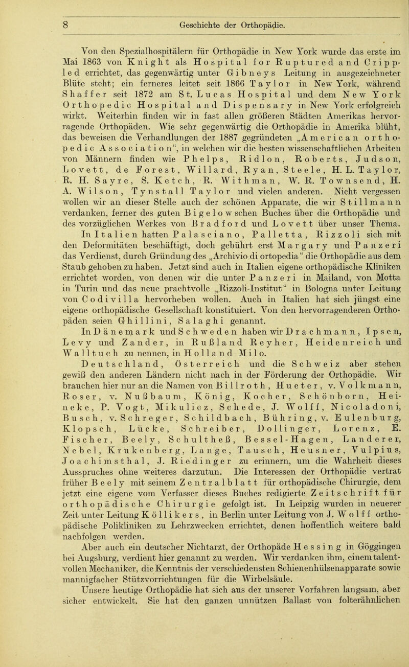 Von den Spezialhospitälern für Orthopädie in New York wurde das erste im Mai 1863 von Knight als Hospital for Kuptured and Cripp- 1 e d errichtet, das gegenwärtig unter G i b n e y s Leitung in ausgezeichneter Blüte steht; ein ferneres leitet seit 1866 Taylor in New York, während S h a f f e r seit 1872 am St. Lucas Hospital und dem New York Orthopedic Hospital and Dispensary in New York erfolgreich wirkt. Weiterhin finden wir in fast allen größeren Städten Amerikas hervor- ragende Orthopäden. Wie sehr gegenwärtig die Orthopädie in Amerika blüht, das beweisen die Verhandlungen der 1887 gegründeten „American ortho- pedic Association, in welchen wir die besten wissenschaftlichen Arbeiten von Männern finden wie Phelps, Kidion, Roberts, Judson, Lovett, de Forest, Willard, Ryan, Steele, H. L. Taylor, R. H. Sayre, S. Ketch, R. Withman, W. R. T o w n s e n d , H. A. Wilson, Tynstall Taylor und vielen anderen. Nicht vergessen wollen wir an dieser Stelle auch der schönen Apparate, die wir Stillmann verdanken, ferner des guten B i g e 1 o w sehen Buches über die Orthopädie und des vorzüglichen Werkes von Bradford und Lovett über unser Thema. In Italien hatten Palasciano, Palletta, Rizzoli sich mit den Deformitäten beschäftigt, doch gebührt erst M a r g a r y und P a n z e r i das Verdienst, durch Gründung des „ Archivio di ortopedia die Orthopädie aus dem Staub gehoben zu haben. Jetzt sind auch in Italien eigene orthopädische Kliniken errichtet worden, von denen wir die unter Panzeri in Mailand, von Motta in Turin und das neue prachtvolle „Rizzoli-Institut in Bologna unter Leitung von Codivilla hervorheben wollen. Auch in Italien hat sich jüngst eine eigene orthopädische Gesellschaft konstituiert. Von den hervorragenderen Ortho- päden seien Ghillini, Salaghi genannt. In Dänemark und Schweden haben wir Drachmann, Ipsen, L e v y und Zander, in Rußland Reyher, Heidenreich und Walltuch zu nennen, in Holland Milo. Deutschland, Österreich und die Schweiz aber stehen gewiß den anderen Ländern nicht nach in der Förderung der Orthopädie. Wir brauchen hier nur an die Namen von Billroth, Hueter, v. Volkmann, Roser, v. Nußbaum, König, Kocher, Schönborn, Hei- neke, P. Vogt, Mikulicz, Schede, J. Wolff, Nicoladon i, Busch, v. Schreger, Schildbach, Bühring,v. Eulenburg, Klopsch, Lücke, Schreiber, Dollinger, Lorenz, E. Fischer, Beely, Schultheß, Bessel-Hagen, Landerer, Nebel, Krukenberg, Lange, Tausch, Heusner, Vulpius, Joachimsthal, J. Riedinger zu erinnern, um die Wahrheit dieses Ausspruches ohne weiteres darzutun. Die Interessen der Orthopädie vertrat früher Beely mit seinem Zentralblatt für orthopädische Chirurgie, dem jetzt eine eigene vom Verfasser dieses Buches redigierte Zeitschrift für orthopädische Chirurgie gefolgt ist. In Leipzig wurden in neuerer Zeit unter Leitung K ö 11 i k e r s , in Berlin unter Leitung von J. W o 1 f f ortho- pädische Polikliniken zu Lehrzwecken errichtet, denen hoffentlich weitere bald nachfolgen werden. Aber auch ein deutscher Nichtarzt, der Orthopäde Hessing in Göggingen bei Augsburg, verdient hier genannt zu werden. Wir verdanken ihm, einem talent- vollen Mechaniker, die Kenntnis der verschiedensten Schienenhülsenapparate sowie mannigfacher Stützvorrichtungen für die Wirbelsäule. Unsere heutige Orthopädie hat sich aus der unserer Vorfahren langsam, aber sicher entwickelt. Sie hat den ganzen unnützen Ballast von folterähnlichen