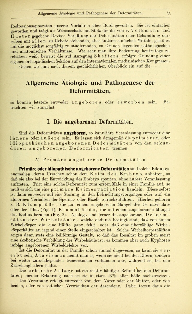 Redressionsapparaten unserer Vorfahren über Bord geworfen. Sie ist einfacher geworden und trägt als Wissenschaft mit Stolz die ihr von v. Volkmann und Hueter gegebene Devise: Verhütung der Deformitäten oder Behandlung der- selben mit allen zu Gebote stehenden, aber äußerst einfachen Mitteln, gestützt auf die möglichst sorgfältig zu studierenden, zu Grunde liegenden pathologischen und anatomischen Verhältnisse. Wie sehr man ihre Bedeutung heutzutage zu schätzen weiß, beweist die auf Anregung Shaffers erfolgte Gründung einer eigenen orthopädischen Sektion auf den internationalen medizinischen Kongressen. Gehen wir nun nach diesem geschichtlichen Uberblick ein auf die Allgemeine Ätiologie und Pathogenese der Deformitäten, so können letztere entweder angeboren oder erworben sein. Be- trachten wir zunächst I. Die angeborenen Deformitäten. Sind die Deformitäten angeboren, so kann ihre Veranlassung entweder eine innere oder äußere sein. Es lassen sich demgemäß die primären oder idiopathischen angeborenen Deformitäten von den sekun- dären angeborenen Deformitäten trennen. A) Primäre angeborene Deformitäten. Primäre oder idiopathische angeborene Deformitäten sind solche Bildungs- anomalien, deren Ursachen schon dem Keim des Embryo anhaften, so daß sie also bei der Entwicklung des Embryo spontan, ohne äußere Veranlassung auftreten. Tritt eine solche Deformität zum ersten Male in einer Familie auf, so muß es sich um eine primäre Keimesvariation handeln. Diese selbst ist dann entweder auf eine Störung in den Befruchtungsvorgängen oder auf ein abnormes Verhalten der Sperma- oder Eizelle zurückzuführen. Hierher gehören z. B. Klumpfüße, die auf einem angeborenen Mangel des Os naviculare oder der Tibia (Fig. 1), Klumphände, die auf einem angeborenen Mangel des Kadius beruhen (Fig. 2). Analoga sind ferner die angeborenen Deformi- täten der Wirbelsäule, welche dadurch bedingt sind, daß von einem Wirbelkörper die eine Hälfte ganz fehlt, oder daß eine überzählige Wirbel- körperhälfte an irgend einer Stelle eingeschaltet ist. Solche Wirbelkörperhälften zeigen dann stets eine keilförmige Gestalt, so daß das Eesultat im groben meist eine skoliotische Verbildung der Wirbelsäule ist; es kommen aber auch Kyphosen infolge angeborener Wirbeldefekte vor. Ist die Deformität in der Familie schon einmal dagewesen, so kann sie v e r- e r b t sein; Atavismus nennt man es, wenn sie nicht bei den Eltern, sondern bei weiter zurückliegenden Generationen vorhanden war, während sie bei den Zwischengliedern fehlte. Die erbliche Anlage ist ein relativ häufiger Befund\>ei den Deformi- täten; meiner Erfahrung nach ist sie in etwa 23°/o aller Fälle nachzuweisen. Die Vererbung erfolgt entweder von dem Vater oder der Mutter, oder von beiden, oder von seitlichen Verwandten der Aszendenz. Dabei treten dann die