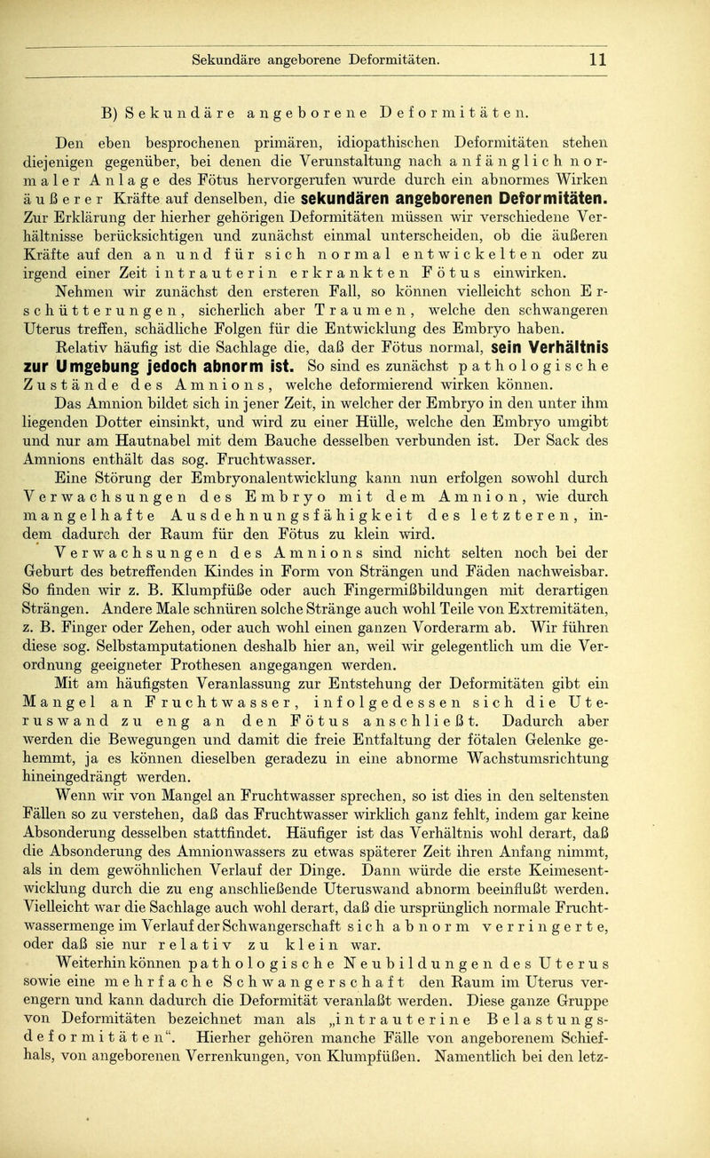 B) Sekundäre angeborene Deformitäten. Den eben besprochenen primären, idiopathischen Deformitäten stehen diejenigen gegenüber, bei denen die Verunstaltung nach anfänglich nor- maler Anlage des Fötus hervorgerufen wurde durch ein abnormes Wirken äußerer Kräfte auf denselben, die sekundären angeborenen Deformitäten. Zur Erklärung der hierher gehörigen Deformitäten müssen wir verschiedene Ver- hältnisse berücksichtigen und zunächst einmal unterscheiden, ob die äußeren Kräfte auf den an und für sich normal entwickelten oder zu irgend einer Zeit intrauterin erkrankten Fötus einwirken. Nehmen wir zunächst den ersteren Fall, so können vielleicht schon E r- schütterungen, sicherlich aber Traumen, welche den schwangeren Uterus treffen, schädliche Folgen für die Entwicklung des Embryo haben. Relativ häufig ist die Sachlage die, daß der Fötus normal, sein Verhältnis zur Umgebung jedOCh abnorm ist. So sind es zunächst pathologische Zustände des Amnions, welche deformierend wirken können. Das Amnion bildet sich in jener Zeit, in welcher der Embryo in den unter ihm liegenden Dotter einsinkt, und wird zu einer Hülle, welche den Embryo umgibt und nur am Hautnabel mit dem Bauche desselben verbunden ist. Der Sack des Amnions enthält das sog. Fruchtwasser. Eine Störung der Embryonalentwicklung kann nun erfolgen sowohl durch Verwachsungen des Embryo mit dem Amnion, wie durch mangelhafte Ausdehnungsfähigkeit des letzteren, in- dem dadurch der Raum für den Fötus zu klein wird. Verwachsungen des Amnions sind nicht selten noch bei der Geburt des betreffenden Kindes in Form von Strängen und Fäden nachweisbar. So finden wir z. B. Klumpfüße oder auch Fingermißbildungen mit derartigen Strängen. Andere Male schnüren solche Stränge auch wohl Teile von Extremitäten, z. B. Finger oder Zehen, oder auch wohl einen ganzen Vorderarm ab. Wir führen diese sog. Selbstamputationen deshalb hier an, weil wir gelegentlich um die Ver- ordnung geeigneter Prothesen angegangen werden. Mit am häufigsten Veranlassung zur Entstehung der Deformitäten gibt ein Mangel an Fruchtwasser, infolgedessen sich die Ute- ruswand zu eng an den Fötus anschließt. Dadurch aber werden die Bewegungen und damit die freie Entfaltung der fötalen Gelenke ge- hemmt, ja es können dieselben geradezu in eine abnorme Wachstumsrichtung hineingedrängt werden. Wenn wir von Mangel an Fruchtwasser sprechen, so ist dies in den seltensten Fällen so zu verstehen, daß das Fruchtwasser wirklich ganz fehlt, indem gar keine Absonderung desselben stattfindet. Häufiger ist das Verhältnis wohl derart, daß die Absonderung des Amnionwassers zu etwas späterer Zeit ihren Anfang nimmt, als in dem gewöhnlichen Verlauf der Dinge. Dann würde die erste Keimesent- wicklung durch die zu eng anschließende Uteruswand abnorm beeinflußt werden. Vielleicht war die Sachlage auch wohl derart, daß die ursprünglich normale Frucht- wassermenge im Verlauf der Schwangerschaft sich abnorm verringerte, oder daß sie nur relativ zu klein war. Weiterhin können pathologische Neubildungen des Uterus sowie eine mehrfache Schwangerschaft den Raum im Uterus ver- engern und kann dadurch die Deformität veranlaßt werden. Diese ganze Gruppe von Deformitäten bezeichnet man als „intrauterine Belastungs- deformitäten. Hierher gehören manche Fälle von angeborenem Schief- hals, von angeborenen Verrenkungen, von Klumpfüßen. Namentlich bei den letz-