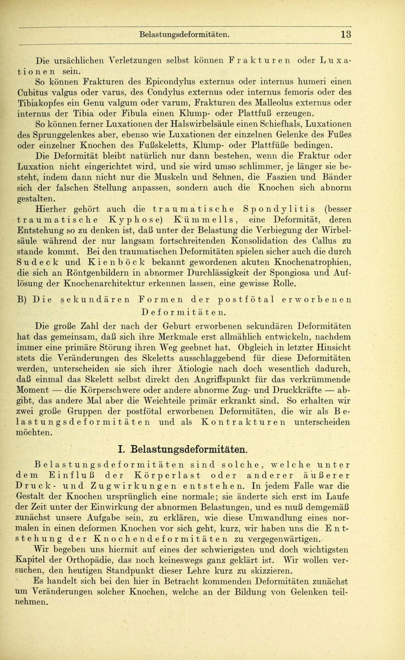 Die ursächlichen Verletzungen selbst können Frakturen oder Luxa- tionen sein. So können Frakturen des Epicondylus externus oder internus humeri einen Cubitus valgus oder varus, des Condylus externus oder internus femoris oder des Tibiakopfes ein G-enu valgum oder varum, Frakturen des Malleolus externus oder internus der Tibia oder Fibula einen Klump- oder Plattfuß erzeugen. So können ferner Luxationen der Hals Wirbelsäule einen Schiefhals, Luxationen des Sprunggelenkes aber, ebenso wie Luxationen der einzelnen Gelenke des Fußes oder einzelner Knochen des Fußskeletts, Klump- oder Plattfüße bedingen. Die Deformität bleibt natürlich nur dann bestehen, wenn die Fraktur oder Luxation nicht eingerichtet wird, und sie wird umso schlimmer, je länger sie be- steht, indem dann nicht nur die Muskeln und Sehnen, die Faszien und Bänder sich der falschen Stellung anpassen, sondern auch die Knochen sich abnorm gestalten. Hierher gehört auch die traumatische Spondylitis (besser traumatische Kyphose) Kümmells, eine Deformität, deren Entstehung so zu denken ist, daß unter der Belastung die Verbiegung der Wirbel- säule während der nur langsam fortschreitenden Konsolidation des Callus zu stände kommt. Bei den traumatischen Deformitäten spielen sicher auch die durch S u d e c k und Kienböck bekannt gewordenen akuten Knochenatrophien, die sich an Eöntgenbildern in abnormer Durchlässigkeit der Spongiosa und Auf- lösung der Knochenarchitektur erkennen lassen, eine gewisse Rolle. B) Die sekundären Formen der postfötal erworbenen Deformitäten. Die große Zahl der nach der Geburt erworbenen sekundären Deformitäten hat das gemeinsam, daß sich ihre Merkmale erst allmählich entwickeln, nachdem immer eine primäre Störung ihren Weg geebnet hat. Obgleich in letzter Hinsicht stets die Veränderungen des Skeletts ausschlaggebend für diese Deformitäten werden, unterscheiden sie sich ihrer Ätiologie nach doch wesentlich dadurch, daß einmal das Skelett selbst direkt den Angriffspunkt für das verkrümmende Moment — die Körperschwere oder andere abnorme Zug- und Druckkräfte — ab- gibt, das andere Mal aber die Weichteile primär erkrankt sind. So erhalten wir zwei große Gruppen der postfötal erworbenen Deformitäten, die wir als B e- lastungsdef ormitäten und als Kontrakturen unterscheiden möchten. I. Belastungsdeformitäten. Belastungsdeformitäten sind solche, welche unter dem Einfluß der Körperlast oder anderer äußerer Druck- und Zugwirkungen entstehen. In jedem Falle war die Gestalt der Knochen ursprünglich eine normale; sie änderte sich erst im Laufe der Zeit unter der Einwirkung der abnormen Belastungen, und es muß demgemäß zunächst unsere Aufgabe sein, zu erklären, wie diese Umwandlung eines nor- malen in einen deformen Knochen vor sich geht, kurz, wir haben uns die Ent- stehung der Knochendeformitäten zu vergegenwärtigen.. Wir begeben uns hiermit auf eines der schwierigsten und doch wichtigsten Kapitel der Orthopädie, das noch keineswegs ganz geklärt ist. Wir wollen ver- suchen, den heutigen Standpunkt dieser Lehre kurz zu skizzieren. Es handelt sich bei den hier in Betracht kommenden Deformitäten zunächst um Veränderungen solcher Knochen, welche an der Bildung von Gelenken teil- nehmen.