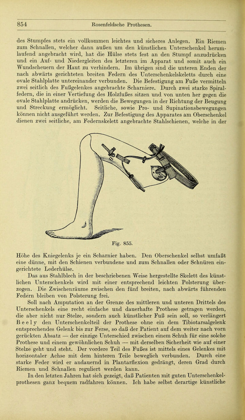 des Stumpfes stets ein vollkommen leichtes und sicheres Anlegen. Ein Riemen zum Schnallen, welcher dann außen um den künstlichen Unterschenkel herum- laufend angebracht wird, hat die Hülse stets fest an den Stumpf anzudrücken und ein Auf- und Niedergleiten des letzteren im Apparat und somit auch ein Wundscheuern der Haut zu verhindern. Im übrigen sind die unteren Enden der nach abwärts gerichteten breiten Federn des Unterschenkelskeletts durch eine ovale Stahlplatte untereinander verbunden. Die Befestigung am Fuße vermitteln zwei seitlich des Fußgelenkes angebrachte Scharniere. Durch zwei starke Spiral- federn, die in einer Vertiefung des Holzfußes sitzen und von unten her gegen die ovale Stahlplatte andrücken, werden die Bewegungen in der Richtung der Beugung und Streckung ermöglicht. Seitliche, sowie Pro- und Supinationsbewegungen können nicht ausgeführt werden. Zur Befestigung des Apparates am Oberschenkel dienen zwei seitliche, am Federnskelett angebrachte Stahlschienen, welche in der Fig. 855. Höhe des Kniegelenks je ein Scharnier haben. Den Oberschenkel selbst umfaßt eine dünne, mit den Schienen verbundene und zum Schnallen oder Schnüren ein- gerichtete Lederhülse. Das aus Stahlblech in der beschriebenen Weise hergestellte Skelett des künst- lichen Unterschenkels wird mit einer entsprechend leichten Polsterung über- zogen. Die Zwischenräume zwischen den fünf breiten, nach abwärts führenden Federn bleiben von Polsterung frei. Soll nach Amputation an der Grenze des mittleren und unteren Drittels des Unterschenkels eine recht einfache und dauerhafte Prothese getragen werden, die aber nicht nur Stelze, sondern auch künstlicher Fuß sein soll, so verlängert B e e 17 den Unterschenkelteil der Prothese ohne ein dem Tibiotarsalgelenk entsprechendes Gelenk bis zur Ferse, so daß der Patient auf dem weiter nach vorn gerückten Absatz — der einzige Unterschied zwischen einem Schuh für eine solche Prothese und einem gewöhnlichen Schuh — mit derselben Sicherheit wie auf einer Stelze geht und steht. Der vordere Teil des Fußes ist mittels eines Gelenkes mit horizontaler Achse mit dem hinteren Teile beweglich verbunden. Durch eine starke Feder wird er andauernd in Plantarflexion gedrängt, deren Grad durch Riemen und Schnallen reguliert werden kann. In den letzten Jahren hat sich gezeigt, daß Patienten mit guten Unterschenkel- prothesen ganz bequem radfahren können. Ich habe selbst derartige künstliche