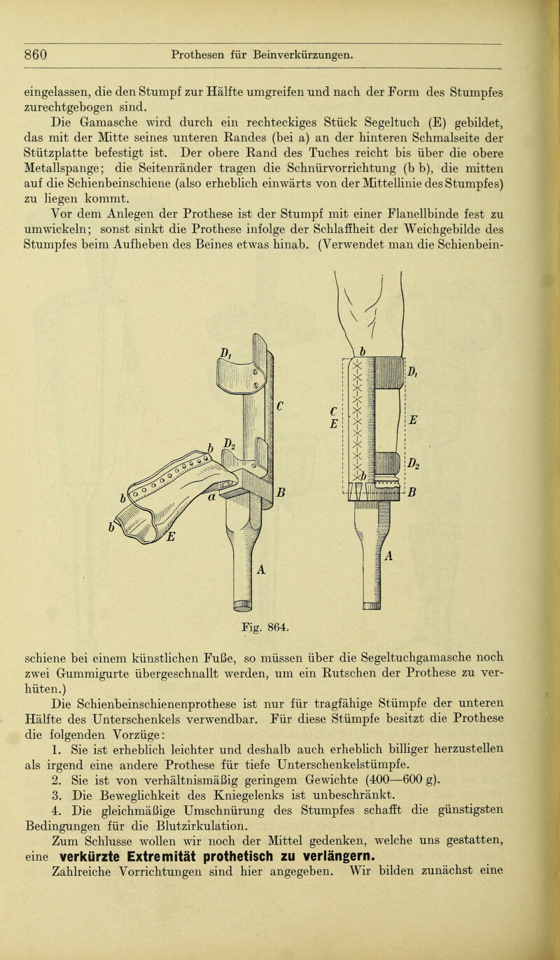 eingelassen, die den Stumpf zur Hälfte umgreifen und nach der Form des Stumpfes zurechtgebogen sind. Die Gamasche wird durch ein rechteckiges Stück Segeltuch (E) gebildet, das mit der Mitte seines unteren Eandes (bei a) an der hinteren Schmalseite der Stützplatte befestigt ist. Der obere Eand des Tuches reicht bis über die obere Metallspange; die Seitenränder tragen die Schnürvorrichtung (b b), die mitten auf die Schienbeinschiene (also erheblich einwärts von der Mittellinie des Stumpfes) zu liegen kommt. Vor dem Anlegen der Prothese ist der Stumpf mit einer Flanellbinde fest zu umwickeln; sonst sinkt die Prothese infolge der Schlaffheit der Weichgebilde des Stumpfes beim Aufheben des Beines etwas hinab. (Verwendet man die Schienbein- Fig. 864. schiene bei einem künstlichen Fuße, so müssen über die Segeltuchgamasche noch zwei Gummigurte übergeschnallt werden, um ein Rutschen der Prothese zu ver- hüten.) Die Schienbeinschienenprothese ist nur für tragfähige Stümpfe der unteren Hälfte des Unterschenkels verwendbar. Für diese Stümpfe besitzt die Prothese die folgenden Vorzüge: 1. Sie ist erheblich leichter und deshalb auch erheblich billiger herzustellen als irgend eine andere Prothese für tiefe Unterschenkelstümpfe. 2. Sie ist von verhältnismäßig geringem Gewichte (400—600 g). 3. Die Beweglichkeit des Kniegelenks ist unbeschränkt. 4. Die gleichmäßige Umschnürung des Stumpfes schafft die günstigsten Bedingungen für die Blutzirkulation. Zum Schlüsse wollen wir noch der Mittel gedenken, welche uns gestatten, eine verkürzte Extremität prothetisch zu verlängern. Zahlreiche Vorrichtungen sind hier angegeben. Wir bilden zunächst eine