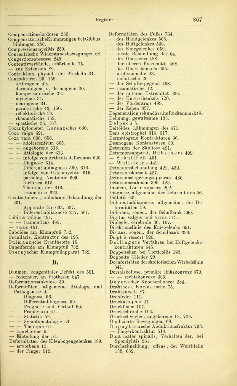 Compensationslordosen 233. CompensatorischeKrümmungen bei Gibbus- bildungen 256. Compressionsmyelitis 259. Concentrische Widerstandsbewegungen 68. Congestionsabszesse 249. Contentivverbände, erhärtende 75. — zur Extension 89. Contraktion, physiol., der Muskeln 31. Contrakturen 29, 159. — arthrogene 49. — dermatogene u. desmogene 30. — kompensatorische 32. — myogene 31. — neurogene 34. — paralytische 43, 160. — reflektorische 34. — rheumatische 159. — spastische 35, 167. Coxankylometer, Lorenzsches 630. Coxa valga 621. Coxa vara 600, 656. adolescentium 605. angeborene 618. Ätiologie der 613. — — infolge von Arthritis deformans 620. — — Diagnose 614. — — DifYerentiaidiagnose 560, 616. — — infolge von Osteomyelitis 619. patholog. Anatomie 609. — — rachitica 615. — — Therapie der 616. — — traumatica 620. Coxitis tuberc, ambulante Behandlung der 631. Apparate für 633, 637. Ditferentialdiagnose 277, 561. Cubitus valgus 491. träumaticus 492. — varus 491. Cuboides am Klumpfuß 752. Cucullaris, Kontraktur des 195. Culmannsche Krantheorie 15. Cuneiformia am Klumpfuß 752. Czernyscher Klumpfußapparat 762. D. Daumen, kongenitaler Defekt des 501. — federnder, an Prothesen 847. Deformationsankylose 50. Deformitäten, allgemeine Ätiologie und Pathogenese 9. — — Diagnose 56. Differentialdiagnose 59. — — Prognose und Verlauf 60. Prophylaxe 61. Statistik 52. — — Symptomatologie 54. Therapie 61. — angeborene 9. — Einteilung der 51. Deformitäten des Ellenbogengelenkes 489. — erworbene 12. — der Finger 512. Deformitäten des Fußes 734. — des Handgelenkes 505. — des Hüftgelenkes 536. — des Kniegelenkes 659. — lokale Behandlung der 64. — des Oberarms 488. — der oberen Extremität 468. — des Oberschenkels 655. — professionelle 23. — rachitische 26. — der Schultergegend 468. — traumatische 12. — der unteren Extremität 536. — des Unterschenkels 720. — des Vorderarms 499. — der Zehen 837. Degeneration,sekundäre,imRückenmark48. Dehnung, gewaltsame 133. Delpech 5. Deltoides, Lähmungen des 471. Dens epistrophei 316, 317. Dermatogene Kontrakturen 30. Desmogene Kontrakturen 30. Detorsion der Skoliose 421. Detorsionsapparat, Hübschers 402. — Schultheß' 401. — Wullsteins 442. Detorsionsbehandlung 422, 432. Detorsionskorsett 427. Detorsionslagerungsapparate 436. Detorsionsrahmen 399, 423. Diadem, Lorenzsches 202. Diagnose, allgemeine, der Deformitäten 56. Diätetik 63. Differentialdiagnose, allgemeine, der De- formitäten 59. Differenz, sogen., der Schulbank 390. Digitus valgus und varus 513. Diplegie, cerebrale 36, 167. Direktionslinie des Kniegelenks 691. Distanz, sogen., der Schulbank 390. Doigt a ressort 526. Dollingers Verfahren bei Hüftgelenks- kontrakturen 645. Doppelsehen bei Torticollis 193. Doppelte Glieder 29. Dornfortsätze derskoliotischen Wirbelsäule 341. Dorsalskoliose, primäre linkskonvexe 370. rechtskonvexe 366. Doyen scher Knochenbohrer 384. Drahthose, Bonnetsche 75. Drahtkorsett 87. Drehfeder 111. Druckatrophie 21. Druckfeder 107. Druckschraube 106. Druckschwielen, angeborene 12, 739. Duplizierte Bewegungen 68. Dupuytren sehe Abduktionsfraktur 793. — Fingerkontraktur 518. Dura mater spinalis, Verhalten der, bei Spondylitis 261. Durchschneidung, offene , der Weichteile 138, 652.