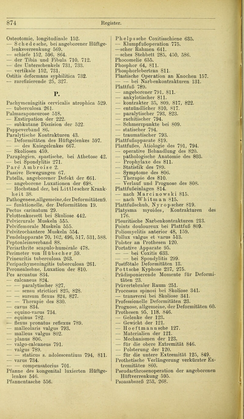 Osteotomie, longitudinale 152. — Schede sehe, bei angeborener Hüftge- lenksverrenkung 569. — schiefe 152, 596, 864. — der Tibia und Fibula 710, 712. — des Unterschenkels 731, 733. — vertikale 152, 731. Ostitis deformans syphilitica 732. — rarefizierende 25, 327. P. Pachymeningitis cervicalis atrophica 529. — tuberculosa 261. Palmaraponeurose 518. — Exstirpation der 222. — subkutane Diszision der 522. Pappeverband 86. Paralytische Kontrakturen 43. — Deformitäten des Hüftgelenkes 597. — — des Kniegelenkes 667. — Skoliosen 459. Paraplegien, spastische, bei Athetose 42. — bei Spondylitis 271. Pare Ambroise 2. Passive Bewegungen 67. Patella, angeborener Defekt der 661. — angeborene Luxationen der 698. — Hochstand der, bei Littlescher Krank- heit 38. Pathogenese,allgemeine,derDeformitäten9. — funktionelle, der Deformitäten 19. Pectus carinatum 29. Pelottenkorsett bei Skoliose 442. Pelvicrurale Muskeln 555. Pelvifem orale Muskeln 555. Pelvitrochantere Muskeln 554. Pendelapparate 70, 162, 496, 517, 531, 588. Peptonleimverband 88. Periarthrite scapulo-humerale 478. Perimeter von Hübscher 59. Prineuritis tuberculosa 263. Peripachymeningitis tuberculosa 261. Peronealsehne, Luxation der 810. Pes arcuatus 834. — calcaneus 824. — — paralytischer 827. sensu strictiori 825, 828. sursum flexus 824, 827. — — Therapie des 830. — cavus 834. — equino-varus 734. ■— equinus 782. — flexus pronatus reflexus 789. — malleolaris valgus 793. — malleus valgus 802. — planus 806. — valgo-calcaneus 791. — valgus 789. ■ staticus s. adolescentium 794, 811. — varus 734. •— — compensatorius 701. Pfanne des kongenital luxierten Hüftge- lenkes 546. Pfannentasche 556. Phelpssche Coxitisschiene 635. — Klumpfußoperation 775. —scher Rahmen 641. —sches Stehbett 285, 450, 586. Phocomelie 655. Phosphor 64, 811. Phosphorlebertran 811. Plastische Operation an Knochen 157. — — bei Narb enkontrakturen 131. Plattfuß 789. — angeborener 791, 811. — ankylotischer 811. — kontrakter 35, 809, 817, 822. — entzündlicher 810, 817. — paralytischer 793, 823. — rachitischer 794. — Schmerzpunkte bei 809. — statischer 794. — traumatischer 793. Plattfußapparate 819. Plattfußes, Ätiologie des 791, 794. —■ operative Behandlung des 820. — pathologische Anatomie des 803. — Prophylaxe des 811. — Statistik des 789. — Symptome des 806. — Therapie des 810. — Verlauf und Prognose des 808. Plattfußeinlagen 814. — nach Marcinowski 815. — nach Whitman 815. Plattfußschuh, Nyropscher 819. Platysma myoides, Kontrakturen des 176. Pleuritische Narb enkontrakturen 213. Points douloureux bei Plattfuß 809. Poliomyelitis anterior 48, 159. Pollux valgus et varus 513. Polster an Prothesen 120. Portative Apparate 95. bei Coxitis 633. bei Spondylitis 299. Postfötale Deformitäten 13. Pott sehe Kyphose 237, 275. Prädisponierende Momente für Deformi- täten 23. Prävertebraler Raum 251. Processus spinosi bei Skoliose 341. — transversi bei Skoliose 341. Professionelle Deformitäten 23. Prognose, allgemeine, der Deformitäten 60. Prothesen 95, 118, 846. — Gelenke der 123. — Gewicht der 121. — Ho eftmann sehe 127. — Materialien der 121. — Mechanismen der 123. — für die obere Extremität 846. — Polsterung der 120. — für die untere Extremität 125, 849. Prothetische Verlängerung verkürzter Ex- tremitäten 860. Pseudarthrosenoperation der angeborenen Hüftverrenkung 595. Psoasabszeß 253, 268.