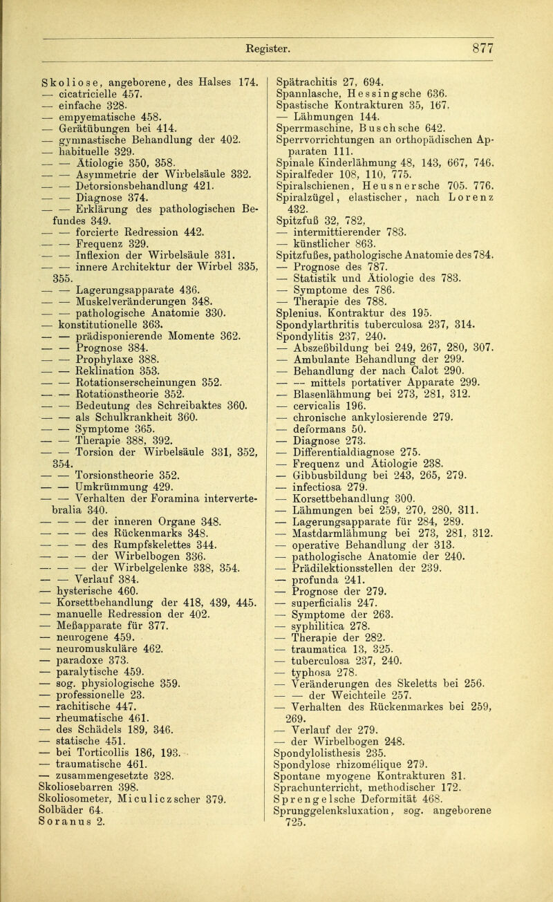 Skoliose, angeborene, des Halses 174. — cicatricielle 457. — einfache 328- — empyematische 458. — Gerätübungen bei 414. — gymnastische Behandlung der 402. — habituelle 329. — — Ätiologie 350, 358. — — Asymmetrie der Wirbelsäule 332. — — Detorsionsbehandlung 421. — — Diagnose 374. — — Erklärung des pathologischen Be- fundes 349. forcierte Redression 442. Frequenz 329. Inflexion der Wirbelsäule 331. innere Architektur der Wirbel 335, 355. Lagerungsapparate 436. — — Muskelveränderungen 348. — — pathologische Anatomie 330. — konstitutionelle 363. — — prädisponierende Momente 362. — — Prognose 384. — — Prophylaxe 388. Reklination 353. Rotationserscheinungen 352. Rotationstheorie 352. — — Bedeutung des Schreibaktes 360. als Schulkrankheit 360. Symptome 365. Therapie 388, 392. Torsion der Wirbelsäule 331, 352, 354. Torsionstheorie 352. Umkrümmung 429. Verhalten der Foramina interverte- bralia 340. der inneren Organe 348. des Rückenmarks 348. des Rumpfskelettes 344. der Wirbelbogen 336. — der Wirbelgelenke 338, 354. Verlauf 384. — hysterische 460. — Korsettbehandlung der 418, 439, 445. — manuelle Redression der 402. — Meßapparate für 377. — neurogene 459. — neuromuskuläre 462. — paradoxe 373. — paralytische 459. — sog. physiologische 359. — professionelle 23. — rachitische 447. — rheumatische 461. — des Schädels 189, 346. — statische 451. — bei Torticollis 186, 193. — traumatische 461. — zusammengesetzte 328. Skoliosebarren 398. Skoliosometer, Miculiczscher 379. Solbäder 64. Soranus 2. Spätrachitis 27, 694. Spannlasche, Hessingsche 636. Spastische Kontrakturen 35, 167. — Lähmungen 144. Sperrmaschine, Busch sehe 642. Sperrvorrichtungen an orthopädischen Ap- paraten 111. Spinale Kinderlähmung 48, 143, 667, 746. Spiralfeder 108, 110, 775. Spiralschienen, Heusn ersehe 705. 776. Spiralzügel, elastischer, nach Lorenz 432. Spitzfuß 32, 782, — intermittierender 783. — künstlicher 863. Spitzfußes, pathologische Anatomie des 784. — Prognose des 787. — Statistik und Ätiologie des 783. — Symptome des 786. — Therapie des 788. Splenius, Kontraktur des 195. Spondylarthritis tuberculosa 237, 314. Spondylitis 237, 240. — Abszeßbildung bei 249, 267, 280, 307. — Ambulante Behandlung der 299. — Behandlung der nach Calot 290. — — mittels portativer Apparate 299. — Blasenlähmung bei 273, 281, 312. — cervicalis 196. — chronische ankylosierende 279. — deformans 50. — Diagnose 273. — Differentialdiagnose 275. — Frequenz und Ätiologie 238. — Gibbusbildung bei 243, 265, 279. — infectiosa 279. — Korsettbehandlung 300. — Lähmungen bei 259, 270, 280, 311. — Lagerungsapparate für 284, 289. — Mastdarmlähmung bei 273, 281, 312. — operative Behandlung der 313. — pathologische Anatomie der 240. — Prädilektionsstellen der 239. — profunda 241. — Prognose der 279. — superficialis 247. — Symptome der 263. — syphilitica 278. — Therapie der 282. — traumatica 13, 325. — tuberculosa 237, 240. — typhosa 278. — Veränderungen des Skeletts bei 256. — — der Weichteile 257. — Verhalten des Rückenmarkes bei 259, 269. — Verlauf der 279. — der Wirbelbogen 248. Spondylolisthesis 235. Spondylose rhizomelique 279. Spontane myogene Kontrakturen 31. Sprachunterricht, methodischer 172. Sprenge Ische Deformität 468. Sprunggelenksluxation, sog. angeborene 725.
