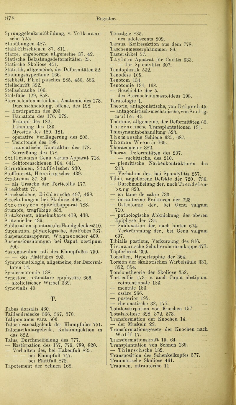 Sprunggelenksmißbildung, v. Volkmann- sche 725. Stabübungen 487. Stahl-Filzschienen 87, 811. Starre, angeborene allgemeine 37, 42. Statische Belastungsdeformitäten 25. Statische Skoliose 451. Statistik, allgemeine, der Deformitäten 52. Stauungshyperämie 166. Stehbett, Phelpssches 285, 450, 586. Steilschrift 392. Stellschraube 106. Stelzfüße 129, 858. Sternocleidomastoideus, Anatomie des 173. — Durchschneidung, offene, des 198. — Exstirpation des 203. — Hämatom des 176, 179. — Krampf des 182. — Lähmung des 183. — Myositis des 180, 181. — operative Verlängerung des 205. — Tenotomie des 198. — traumatische Kontraktur des 178. — Zerreißung des 178. Stillmanns Genu varum-Apparat 718. — Sektorenschienen 104, 641. Stirnrahmen, Staffelscher 230. Stoffkorsett, Hessingsches 439. Strabismus 37, 39. — als Ursache der Torticollis 177. Streckbett 73. Streckschiene, Biddersche 497, 498. Streckübungen bei Skoliose 406. Stromeyers Spitzfußapparat 788. Stümpfe, tragfähige 858. Stützkorsett, abnehmbares 419, 438. Stützmieder 439. Subluxation,spontane,desHandgelenkes510. Supination, physiologische, des Fußes 737. Suspensionsapparat, Wagner scher 409. Suspensionsübungen bei Caput obstipum 200. Sustentaculum tali des Klumpfußes 750. des Plattfußes 803. Symptomatologie, allgemeine, der Deformi- täten 54. Syndesmotomie 138. Synostose, prämature epiphysäre 666. — skoliotischer Wirbel 339. Synovialis 49. T. Tabes dorsalis 460. Taillendreiecke 366, 367, 370. Talipomanus vara 506. Talocalcanealgelenk des Klumpfußes 751. Talonavikulargelenk, Kokaininjektion in das 822. Talus, Durchmeißelung des 777. — Exstirpation des 157, 779, 789, 820. — Verhalten des, bei Hakenfuß 825. bei Klumpfuß 747. bei Plattfuß 872. Tapotement der Sehnen 168. Tarsalgie 835. — des adolescents 809. Tarsus, Keüresektion aus dem 778. Taschenmesserphänomen 36. Tasterzirkel 57. Taylors Apparat für Coxitis 633. für Spondylitis 307. Tendoplastik 532. Tenodese 165. Tenotom 134. Tenotomie 134, 168. — Geschichte der 5. — des Sternocleidomastoideus 198. Teratologie 1. Theorie, antagonistische, von Delpech45. — antagonistisch-mechanische, von Seelig- müll er 45. Therapie, allgemeine, der Deformitäten 63. Thierschsche Transplantationen 131. Thiosynaminbehandlung 523. Thomassche Schiene 635, 687. Thomas Wrench 769. Thoracometer 382. Thorax, Deformitäten des 207. — — rachitische, des 210. — pleuritische Narbenkontrakturen des 213. — Verhalten des, bei Spondylitis 257. Tibia, angeborene Defekte der 720, 736. — Durchmeißelung der, nach Trend elen- burg 820. — en lame de sabre 733. — intrauterine Frakturen der 723. — Osteotomie der, bei Genu valgum 710. — pathologische Abknickung der oberen Epiphyse der 731. — Subluxation der, nach hinten 674. — Verkrümmung der, bei Genu valgum 697. Tibialis posticus, Verkürzung des 816. Tiemannsche Schulteroberarmkappe 477. Töpferbrust 209. Tonsillen, Hypertrophie der 364. Torsion der skoliotischen Wirbelsäule 331, 352, 354. Torsionstheorie der Skoliose 352. Torticollis 173; s. auch Caput obstipum. — cointentionale 183. — mentale 183. — ossäre 266. — posterior 195. — rheumatische 32, 177. Totalexstirpation von Knochen 157. Totalskoliose 328, 372, 373. Transformation der Knochen 14. — der Muskeln 22. Transformationsgesetz der Knochen nach Wolff 17. Transformationskraft 19, 64. Transplantation von Sehnen 139. — Thierschsche 132. Transposition des Schenkelkopfes 577» Traumatische Skoliose 461. Traumen, intrauterine 11.